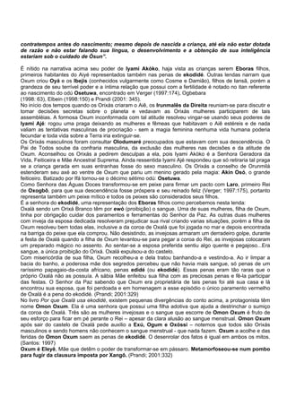 contratempos antes do nascimento; mesmo depois de nascida a criança, até ela não estar dotada
de razão e não estar falando sua língua, o desenvolvimento e a obtenção de sua inteligência
estariam sob o cuidado de Òsun”.
É nítido na narrativa acima seu poder de Iyami Akòko, haja vista as crianças serem Eboras filhos,
primeiros habitantes do Aiyé representados também nas penas de ekodidé. Outras lendas narram que
Oxum criou Oyá e os Ibejis (conhecidos vulgarmente como Cosme e Damião), filhos de Iansã, porém a
grandeza de seu terrível poder e a íntima relação que possui com a fertilidade é notado no itan referente
ao nascimento do odú Osetuwa, encontrado em Verger (1997:174), Ogbebara
(1998: 63), Elbein (1998:150) e Prandi (2001: 345).
No início dos tempos quando os Orixás criaram o Aiê, os Irunmalês da Direita reuniam-se para discutir e
tomar decisões secretas sobre o planeta e vedavam as Orixás mulheres participarem de tais
assembléias. A formosa Oxum inconformada com tal atitude resolveu vingar-se usando seus poderes de
Iyami Ajé: rogou uma praga deixando as mulheres e fêmeas que habitavam o Aiê estéreis e de nada
valiam as tentativas masculinas de procriação - sem a magia feminina nenhuma vida humana poderia
fecundar e toda vida sobre a Terra iria extinguir-se.
Os Orixás masculinos foram consultar Olodumaré preocupados que estavam com sua descendência. O
Pai de Todos soube da confraria masculina, da exclusão das mulheres nas decisões e da atitude de
Oxum. Aconselhou os Orixás a pedirem desculpas a ela, pois Iyami Akòko é a Senhora Geradora da
Vida, Feiticeira e Mãe Ancestral Suprema. Ainda ressentida Iyami Ajé respondeu que só retiraria tal praga
se a criança gerada em suas entranhas fosse do sexo masculino. Os Orixás a conselho de Orunmilá
estenderam seu axé ao ventre de Oxum que pariu um menino gerado pela magia: Akin Osó, o grande
feiticeiro. Batizado por Ifá tornou-se o décimo sétimo odú: Osetuwa.
Como Senhora das Águas Doces transformou-se em peixe para firmar um pacto com Laro, primeiro Rei
de Oxogbô, para que sua descendência fosse próspera e seu reinado feliz (Verger; 1997:175), portanto
representa também um peixe mítico e todos os peixes são considerados seus filhos.
É a senhora do ekodidé, uma representação dos Eboras filhos como percebemos nesta lenda:
Oxalá sendo um Orixá Branco têm por ewó (proibição) o sangue. Uma de suas mulheres, filha de Oxum,
tinha por obrigação cuidar dos paramentos e ferramentas do Senhor da Paz. As outras duas mulheres
com inveja da esposa dedicada resolveram prejudicar sua rival criando varias situações, porém a filha de
Oxum resolveu bem todas elas, inclusive a da coroa de Oxalá que foi jogada no mar e depois encontrada
na barriga do peixe que ela comprou. Não desistindo, as invejosas armaram um derradeiro golpe, durante
a festa de Oxalá quando a filha de Oxum levantou-se para pegar a coroa do Rei, as invejosas colocaram
um preparado mágico no assento. Ao sentar-se a esposa preferida sentiu algo quente e pegajoso...Era
sangue, a única proibição do Orixá. Oxalá expulsou-a do castelo.
Com misericórdia de sua filha, Oxum recolheu-a e dela tratou banhando-a e vestindo-a. Ao ir limpar a
bacia do banho, a poderosa mãe dos segredos percebeu que não havia mais sangue, só penas de um
raríssimo papagaio-da-costa africano, penas edidé (ou ekodidé). Essas penas eram tão raras que o
próprio Oxalá não as possuía. A sábia Mãe enfeitou sua filha com as preciosas penas e fê-la participar
das festas. O Senhor da Paz sabendo que Oxum era proprietária de tais penas foi até sua casa e lá
encontrou sua esposa, que foi perdoada e em homenagem a esse episódio o único paramento vermelho
de Oxalá é a pena do ekodidé. (Prandi; 2001:329)
No livro Por que Oxalá usa ekodidé, existem pequenas divergências do conto acima, a protagonista têm
nome Omon Oxum. Ela é uma senhora que possui uma filha adotiva que ajuda a destrinchar o sumiço
da coroa de Oxalá. Três são as mulheres invejosas e o sangue que escorre de Omon Oxum é fruto de
seu esforço para ficar em pé perante o Rei – apesar da clara alusão ao sangue menstrual. Omon Oxum
após sair do castelo de Oxalá pede auxilio a Exú, Ogum e Oxóssi – notemos que todos são Orixás
masculinos e sendo homens não conhecem o sangue menstrual - que nada fazem. Oxum a acolhe e das
feridas de Omon Oxum saem as penas de ekodidé. O desenrolar dos fatos é igual em ambos os mitos.
(Santos: 1997)
Oxum é Eleyê, Mãe que detêm o poder de transformar-se em pássaro. Metamorfoseou-se num pombo
para fugir da clausura imposta por Xangô. (Prandi; 2001:332)
 