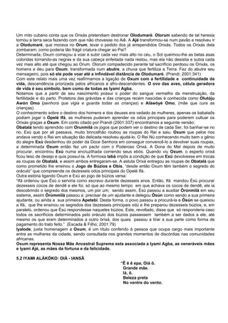 Um mito cubano conta que os Orixás pretendiam destronar Olodumaré. Olorum sabendo de tal heresia
tornou a terra seca fazendo com que não chovesse no Aiê. A Ajé transformou-se num pavão e resolveu ir
a Olodumaré, que morava no Orum, levar o pedido dos já arrependidos Orixás. Todos os Orixás dela
zombaram: como poderia tão frágil criatura chegar ao Pai?
Determinada, Oxum começou a voar e subir cada vez mais alto no céu, o Sol queimou-lhe as belas asas
coloridas tornando-as negras e da sua cabeça enfeitada nada restou, mas ela não desistia e subia cada
vez mais alto até que chegou ao Orum. Olorum compadecido perante tal sacrifício perdoou os Orixás, os
homens e deu para Oxum, transformada num abutre, a chuva que fertiliza a Terra. Fez do abutre seu
mensageiro, pois só ele pode voar até a infindável distância de Olodumaré. (Prandi; 2001:341)
Com este relato mais uma vez reafirmamos a ligação de Oxum com a fertilidade e continuidade da
vida, descendência priorizada pelos africanos e afro-descendentes. O ovo das aves, célula geradora
de vida é seu símbolo, bem como de todas as Iyami Agba.
Notamos que a partir de seu nascimento possui o poder do sangue vermelho da menstruação, da
fertilidade e do parto. Protetora das grávidas e das crianças recém nascidas é conhecida como Olutóju
Awón Omo (senhora que vigia e guarda todas as crianças) e Alàwòyè Omo, (mãe que cura as
crianças).
O conhecimento sobre o destino dos homens e dos deuses era vedado às mulheres, apenas os babalaôs
podiam jogar o Opelé Ifá, as mulheres puderam aprender os odús principais para poderem cultuar os
Orixás graças a Oxum. Em conto citado por Prandi (2001:337) encontramos a seguinte versão:
Obatalá tendo aprendido com Orunmilá os jogos que podem ver o destino de cada Ser, foi banhar-se no
rio. Exú que por ali passava, muito brincalhão roubou as roupas do Rei e saiu. Oxum que pelos rios
andava vendo o Rei em situação tão delicada resolveu ajudá-lo. O Rei Nú conhecendo muito bem o gênio
do alegre Exú desdenhou do poder da Doce Senhora em conseguir convencê-lo a devolver suas roupas,
a determinada Oxum então fez um pacto com o Poderoso Orixá. A Dona do Mel depois de muito
procurar, encontrou Exú numa encruzilhada comendo seus ebós. Quando viu Oxum, o esperto orixá
ficou teso de desejo e quis possuí-la. A formosa Iabá impôs a condição de que Exú devolvesse em trocas
as roupas de Obatalá, e assim ambos entregaram-se. A astuta Orixá entregou as roupas de Obatalá que
como prometido lhe ensinou o Jogo de Búzios e Obis, “desde então Oxum têm também o segredo do
oráculo” que compreende os dezesseis odús principais do Opelé Ifá.
Outra estória ligando Oxum e Exú ao jogo de búzios versa:
“Ifá ordenou que Èsù o serviria como escravo durante dezesseis anos. Então, Ifá mandou Èsù procurar
dezesseis cocos de dendê e ele foi, só que ao mesmo tempo em que achava os cocos de dendê, ele ia
descobrindo o segredo dos mesmos, um por um; sendo assim, Èsù passou a auxiliar Òrúnmìlà em seu
sistema, assim Òrúmmìlà passou a precisar de um ajudante e delegou Òsún como sendo a sua primeira
ajudante, ou ainda a sua primeira Apetebi. Desta forma, o povo passou a procurá-la e Òsún se queixou
a Ifá, que lhe ensinou os segredos dos dezesseis principais odú e lhe preparou dezesseis búzios, e, em
paralelo, ordenou que Èsù respondesse naqueles búzios. Este, revoltado, disse que só responderia caso
todos os sacrifícios determinados pelo oráculo dos búzios passassem também a ser dados a ele, até
mesmo os que eram determinados a outro òrìsà, dos quais passou a tirar a sua parte como forma de
pagamento do trato feito.” (Escada & Filho; 2001:79)
Iyalode, justa homenagem a Oxum, é um título conferido à pessoa que ocupa cargo mais importante
entre as mulheres da cidade, sendo consultada nos grandes momentos de discórdias nas comunidades
africanas.
Oxum representa Nossa Mãe Ancestral Suprema esta associada a Iyami Agba, as veneráveis mães
e Iyami Ajé, as mães da fortuna e da felicidade.
5.2 IYAMI ALÁKÒKO: OIÁ - IANSÃ
“Ê ê ê epa, Oiá ô.
Grande mãe.
Iá, ô.
Beleza preta
No ventre do vento.
 