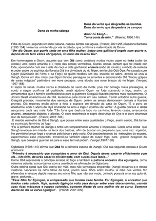 Dona do vento que desgrenha as brenhas
Dona do vento que despenteia os campos
Dona de minha cabeça
Amor de Xangô...
Toma conta de mim.” (Risério; 1996:148)
Filha de Oxum, segundo um mito cubano, nasceu dentro das águas. (Prandi; 2001:295) Susanna Barbara
(1995:104) narra-nos uma lenda por ela recolhida, que confirma a maternidade de Oxum:
“Um dia Oxum, que queria tanto ter uma filha mulher, botou uma galinha-d’angola num quarto e,
depois de ter feito várias obrigações, no nono dia nasceu Oiá”.
Em homenagem a Oxum, aqueles que tem Oiá como protetora muitas vezes usam no ileke (colar de
contas) uma pedra amarela e o resto das contas vermelhas. Outras lendas contam que foi criada por
Odé, aprendendo com ele a arte da caça e dele ganhando erukere (rabo de cavalo), símbolo de realeza
e poder sobre os espíritos da floresta.Oiá é a divindade do rio Níger, em iorubá Odò Oya. Foi casada com
Ogum (Divindade do Ferro e da Forja) de quem recebeu um Ida, espécie de sabre, depois se uniu a
Xangô. Conta um dos mitos que Ogum furioso perseguiu os amantes e encontrando Oiá “trocou golpes
de varas mágicas” partindo-a em nove pedaços, uma alusão aos nove braços do rio Níger. (Verger;
1997:168)
O sopro de Iansã, muitas vezes é chamado de vento da morte, pois traz consigo maus presságios, o
conto a seguir confirma tal qualidade. Iansã ajudava Ogum na forja soprando o fogo, assim, os
armamentos que o ferreiro confeccionava para o guerreiro Oxaguiã ficavam prontos mais rapidamente. O
Jovem Oxalá enamorou-se de Oiá, levando-a para morar em seu castelo. Tendo eclodido outra guerra,
Oxaguiã precisou novamente dos serviços de Ogum, porém as armas demoravam demais a ficarem
prontas. Oiá resolveu então avivar a forja e soprava em direção da casa de Ogum, “E o povo se
acostumou com o sopro de Oyá cruzando os ares e logo o chamou de vento”. A guerra piorava e Iansã
assoprava cada vez mais forte “Tão forte que destruía tudo no caminho, levando casas, arrancando
árvores, arrasando cidades e aldeias. O povo reconhecia o sopro destrutivo de Oya e o povo chamava
isso de tempestade”. (Prandi; 2001: 304)
O marido vermelho de Oiá é Xangô, que possui entre suas qualidades o Fogo, assim sendo, Oiá torna-
se o princípio feminino do fogo:
“Foi a primeira mulher de Xangô e tinha um temperamento ardente e impetuoso. Conta uma lenda que
Xangô enviou-a em missão na terra dos baribas, afim de buscar um preparado que, uma vez ingerido,
lhe permitiria lançar fogo e chamas pela boca e pelo nariz. Oiá desobedecendo às instruções do esposo,
experimentou esse preparado, tornando-se também capaz de cuspir fogo, para grande desgosto de
Xangô, que desejava guardar só para si esse terrível poder”. (Verger;1997:168)
Ogbebara (1998:115) afirma que Obá foi a primeira esposa de Xangô, Oiá sua segunda esposa e Oxum
a terceira:
“Primeiro é necessário que conquistes o amor de Obá. Depois deves casar-te oficialmente com
ela... Isto feito, deverás casar-te oficialmente, com outras duas Iabás...”
Como Obá representa o princípio arcaico do fogo e também é patrona ancestre dos egunguns, como
veremos adiante, concordamos com a coerência na afirmação de Ogbebara.
Outra estória conta que Oiá queria ser mãe, mas não conseguia engravidar. Xangô estuprou-a e dessa
violência nasceram os oitos filhos da Iabá, porém seus filhos eram mudos. A mãe dos ventos fez
oferendas e tempos depois nasceu seu nono filho que não era mudo, contudo possuía uma voz gutural,
grave, profunda...
“Esse filho foi Egúngún, o antepassado que fundou cada família. Foi Egúngún, o ancestral que
fundou cada cidade. Hoje, quando Egúngún volta para dançar entre seus descendentes, usando
suas ricas máscaras e roupas coloridas, somente diante de uma mulher ele se curva. Somente
diante de Oiá se curva Egúngún”. (Prandi; 2001:309)
 