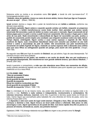 Soberana entre os mortos e os ancestrais como Oiá Igbalé, a Iansã do oriki ìya-mesan-òrun3
. É
homenageada também como
“Alákòko, dona do òpákòko, tronco ou ramo da árvore akòko; tronco ritual que liga os 9 espaços
do orun ao aiyé”. (Elbein; 1998:58).
Iansã também domina a magia, têm o poder de transformar-se em búfalo e elefante, conforme nos
afirmam duas estórias.
No primeiro episódio Ogum estava a caçando quando avistou um búfalo, enquanto se preparava
para abatê-lo, o búfalo transformou-se numa linda mulher. Sem perceber que estava sendo
observada Oiá escondeu a pele do búfalo na mata e saiu para o mercado. Ogum enamorado de tal
beleza pegou para si a pele e correu a pedir Iansã em casamento. Ela recusou e fugiu para o mato
atrás de sua pele. Nada encontrando e desconfiada de Ogum ter escondido sua pele, aceitou o
pedido de casamento, porém impôs uma condição: que ninguém soubesse sobre seu lado animal.
Tempo depois, embriagado, Ogum contou a suas outras esposas o segredo de Oiá. Numa
ausência de Ogum, suas concubinas tripudiaram Iansã com canções que aludiam ao seu lado
animal e sobre o esconderijo da pele do búfalo. Oiá encontrando sua pele transformou-se
novamente em búfalo fugindo de Ogum, matando as outras esposas dele e deixando seus chifres
para que seus filhos os esfregassem quando em perigo, pois assim ela viria ajudá-los. (Verger;
1997:169)
No segundo caso Oiá para fugir do assédio de Odulecê, seu pai adotivo, fugiu de casa desesperada. Tal
infortúnio trouxe a tona seus poderes:
“ e ela transformou-se em pedra, em madeira e em cacho de dendê. Mas seu pai continuava a
perseguição.Desesperada, Oiá transforma-se num grande elefante branco, que atacou Odulecê...”
(Prandi; 2001:302)
Iansã é guerreira e companheira, a mãe que não abandona seus filhos nos momentos de aflição,
porém quando percebe-se lograda usa seus poderes de feiticeira para punir aqueles que causaram tais
malefícios a si ou a seus filhos.
5.3 IYA OGBE: OBÁ
“Obà da sociedade E’léékò
Guardiã da esquerda
Anciã guardiã da sociedade E’léékò
Guardiã da esquerda
Ritual do mistério é entendido por Obà
Anciã guardiã da sociedade E’léékò
Guardiã da esquerda.”(Elbein; 1998: 118)
Obá é a divindade do rio de mesmo nome, seu poder esta presente em todos os lugares onde o rio
encontra o mar. Solitária e nada vaidosa é independente, revolucionária e contestadora. De
natureza rancorosa, belicosa, irascível, como Oiá, é guerreira e derrotou quase todos os Orixás em
lutas, menos Ogum que aconselhado pelos babalaôs fez uma oferenda em forma de pasta, como nos
informa Prandi (2001:314):
“...e depositou o ebó num canto do lugar onde lutariam. Chegada a hora, Obá, em tom desafiador,
começou a dominar a luta. Ogum levou-a ao local onde estava a oferenda. Obá pisou no ebó,
escorregou e caiu. Ogum aproveitou-se da queda de Obá, num lance rápido tirou-lhe os panos e a
possuiu ali mesmo, tornando-se, assim, seu primeiro homem.”
Ogbebara (1998: 115) diverge relatando-nos que Obá era virgem e seu primeiro amor foi Xangô:
3
Mãe dos nove espaços do Orum.
 