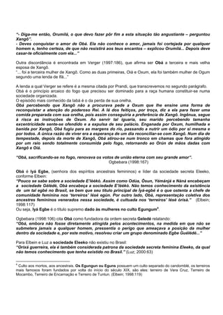 “- Diga-me então, Orumilá, o que devo fazer pôr fim a esta situação tão angustiante – perguntou
Xangô”.
- Deves conquistar o amor de Obá. Ela não conhece o amor, jamais foi cortejada por qualquer
homem e, tenho certeza, de que não resistirá aos teus encantos – explicou Orumilá... Depois deve
casar-te oficialmente com ela...”
Outra discordância é encontrada em Verger (1997:186), que afirma ser Obá a terceira e mais velha
esposa de Xangô.
“... foi a terceira mulher de Xangô. Como as duas primeiras, Oiá e Oxum, ela foi também mulher de Ogum
segundo uma lenda de Ifá...”
A lenda a qual Verger se refere é a mesma citada por Prandi, que transcrevemos no segundo parágrafo.
Obá é o princípio arcaico do fogo que precisou ser dominado para a raça humana constituir-se numa
sociedade organizada.
O episódio mais conhecido da Iabá é o da perda de sua orelha.
Obá percebendo que Xangô não a procurava pede a Oxum que lhe ensine uma forma de
reconquistar a atenção do poderoso Rei. A Iá dos feitiços, por troça, diz a ela para fazer uma
comida preparada com sua orelha, pois assim conseguiria a preferência de Xangô. Ingênua, segue
à risca as instruções de Oxum. Ao servir tal iguaria, seu marido percebendo tamanha
excentricidade sente-se ofendido e a expulsa de seu palácio. Enganada por Oxum, humilhada e
banida por Xangô, Obá fugiu para as margens do rio, passando a nutrir um ódio por si mesma e
por todos. A única razão de viver era a esperança de um dia reconciliar-se com Xangô. Num dia de
tempestade, depois da morte de Xangô, Obá atirou-se num tronco em chamas que fora atingido
por um raio sendo totalmente consumida pelo fogo, retornando ao Orún de mãos dadas com
Xangô e Oiá.
“Obá, sacrificando-se no fogo, renovava os votos de união eterna com seu grande amor”.
Ogbebara (1998:167)
Obá é Iyá Egbe, (senhora dos espíritos ancestrais femininos) e líder da sociedade secreta Eleeko,
conforme Elbein:
“Pouco se sabe sobre a sociedade E’lèèkò. Assim como Odùa, Òsun, Yémánjá e Nàná encabeçam
a sociedade Gèlèdè, Obà encabeça a sociedade E’lèèkò. Não temos conhecimento da existência
de um tal egbé no Brasil, se bem que seu título principal de Ìyá-egbé é o que ostenta a chefe de
comunidade feminina nos ‘terreiros’ lésé egún. Por outro lado, Obà, representação coletiva dos
ancestres femininos venerados nessa sociedade, é cultuada nos ‘terreiros’ lésè òrìsà.” (Elbein;
1998:117)
Ou seja, Iyá Egbe é o título supremo dado às mulheres no culto Egungum4
.
Ogbebara (1998:106) cita Obá como fundadora da ordem secreta Geledé relatando:
“Obá, embora não fosse diretamente atingida pelos acontecimentos, na medida em que não se
submetera jamais a qualquer homem, pressentia o perigo que ameaçava a posição da mulher
dentro da sociedade e, por este motivo, resolveu criar um grupo denominado Egbe Guélédé...”
Para Elbein e Luz a sociedade Eleeko não existiu no Brasil:
“Orixá guerreira, ela é também considerada patrona da sociedade secreta feminina Eleeko, da qual
não temos conhecimento que tenha existido no Brasil.” (Luz; 2000:63)
4
Culto aos mortos, aos ancestrais. Os Egungun ou Eguns possuem um culto separado do candomblé, os terreiros
mais famosos foram fundados por volta do início do século XIX, são eles: terreiro de Vera Cruz, Terreiro de
Mocambo, Terreiro de Encarnação e Terreiro de Tuntun. (Elbein; 1998:119)
 