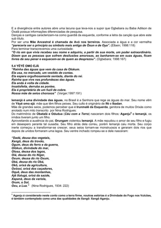 E a divergência entre autores abre uma lacuna que leva-nos a supor que Ogbebara ou Baba Adilson de
Oxalá possua informações diferenciadas de pesquisa.
Danças e cantigas caracterizam-na como guardiã da esquerda, conforme a letra da canção que abre este
sub título.
Por ser uma Mãe Ancestral é chamada de Avó nos terreiros. Associada a água e a cor vermelha
“pareceria ser o princípio ou símbolo mais antigo de Òsun e de Oya”. (Elbein; 1998:118)
Para terminar transcrevemos uma curiosidade:
“O rio em que vivia recebeu seu nome e adquiriu, a partir de sua morte, um poder extraordinário.
Dizem que as pessoas que sofrem desilusões amorosas, ao banharem-se em suas águas, ficam
livres de seu penar e esquecem-se de quem as desprezou”. (Ogbebara; 1998:167)
5.4 YÉYÉ OMO EJÁ
“Rainha das águas que vem da casa de Olokum.
Ela usa, no mercado, um vestido de contas.
Ela espera orgulhosamente sentada, diante do rei.
Rainha que vive nas profundezas das águas.
Ela anda à volta da cidade.
Insatisfeita, derruba as pontes.
Ela é proprietária de um fuzil de cobre.
Nossa mãe de seios chorosos” (Verger;1997:191)
Iemanjá é uma divindade das águas, no Brasil é a Senhora que rege as águas do mar. Seu nome vêm
de Yèyé omo ejá: mãe que têm filhos peixes. Seu culto é originário de Ifé e Ibadan.
Mãe de grandes seios, podemos perceber que é Irunmalê da Esquerda, genitora de muitos Orixás como
anotado num mito transcrito por Nina Rodrigues:
Do matrimônio de Obatalá e Odudua (Céu com a Terra) nasceram dois filhos: Aganju5
e Iemanjá, os
irmãos tiveram junto um filho.
Aproveitando a ausência do pai, Orungam violentou Iemanjá. A mãe repudiou o amor de seu filho e fugiu
em desespero perante tal ousadia. Seu filho atrás dela correu, porém Iemanjá caiu morta. Seu corpo
inerte começou a transformar-se crescer, seus seios tornam-se monstruosos e geraram dois rios que
depois de unidos formaram uma lagoa. Seu ventre inchado rompeu-se e dele nasceram:
“Dadá, deusa dos vegetais,
Xangô, deus do trovão,
Ogum, deus do ferro e da guerra,
Olókun, divindade do mar,
Olosa, deusa dos lagos,
Oiá, deusa do rio Níger,
Oxum, deusa do rio Oxum,
Obá, deusa do rio Obá,
Okô, orixá da agricultura,
Oxóssi, orixá dos caçadores,
Oquê, deus das montanhas,
Ajê Xalugá, orixá da saúde,
Xapanã, deus da varíola,
Orum, o Sol,
Oxu, a Lua.” (Nina Rodrigues, 1934: 222)
5
Aganju é considerado neste conto como a terra firme, noutras estórias é a Divindade do Fogo nos Vulcões,
é também contemplado como uma das qualidades de Xangô: Xangô Aganju.
 