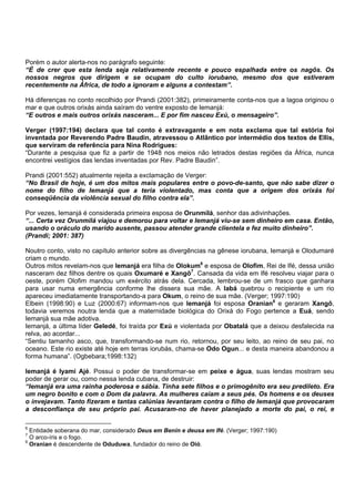 Porém o autor alerta-nos no parágrafo seguinte:
“É de crer que esta lenda seja relativamente recente e pouco espalhada entre os nagôs. Os
nossos negros que dirigem e se ocupam do culto iorubano, mesmo dos que estiveram
recentemente na África, de todo a ignoram e alguns a contestam”.
Há diferenças no conto recolhido por Prandi (2001:382), primeiramente conta-nos que a lagoa originou o
mar e que outros orixás ainda saíram do ventre exposto de Iemanjá:
“E outros e mais outros orixás nasceram... E por fim nasceu Exú, o mensageiro”.
Verger (1997:194) declara que tal conto é extravagante e em nota exclama que tal estória foi
inventada por Reverendo Padre Baudin, atravessou o Atlântico por intermédio dos textos de Ellis,
que serviram de referência para Nina Rodrigues:
“Durante a pesquisa que fiz a partir de 1948 nos meios não letrados destas regiões da África, nunca
encontrei vestígios das lendas inventadas por Rev. Padre Baudin”.
Prandi (2001:552) atualmente rejeita a exclamação de Verger:
“No Brasil de hoje, é um dos mitos mais populares entre o povo-de-santo, que não sabe dizer o
nome do filho de Iemanjá que a teria violentado, mas conta que a origem dos orixás foi
conseqüência da violência sexual do filho contra ela”.
Por vezes, Iemanjá é considerada primeira esposa de Orunmilá, senhor das adivinhações.
“... Certa vez Orunmilá viajou e demorou para voltar e Iemanjá viu-se sem dinheiro em casa. Então,
usando o oráculo do marido ausente, passou atender grande clientela e fez muito dinheiro”.
(Prandi; 2001: 387)
Noutro conto, visto no capítulo anterior sobre as divergências na gênese iorubana, Iemanjá e Olodumaré
criam o mundo.
Outros mitos revelam-nos que Iemanjá era filha de Olokum6
e esposa de Olofim, Rei de Ifé, dessa união
nasceram dez filhos dentre os quais Oxumaré e Xangô7
. Cansada da vida em Ifé resolveu viajar para o
oeste, porém Olofim mandou um exército atrás dela. Cercada, lembrou-se de um frasco que ganhara
para usar numa emergência conforme lhe dissera sua mãe. A Iabá quebrou o recipiente e um rio
apareceu imediatamente transportando-a para Okum, o reino de sua mãe. (Verger; 1997:190)
Elbein (1998:90) e Luz (2000:67) informam-nos que Iemanjá foi esposa Oranian8
e geraram Xangô,
todavia veremos noutra lenda que a maternidade biológica do Orixá do Fogo pertence a Euá, sendo
Iemanjá sua mãe adotiva.
Iemanjá, a última líder Geledé, foi traída por Exú e violentada por Obatalá que a deixou desfalecida na
relva, ao acordar...
“Sentiu tamanho asco, que, transformando-se num rio, retornou, por seu leito, ao reino de seu pai, no
oceano. Este rio existe até hoje em terras iorubás, chama-se Odo Ogun... e desta maneira abandonou a
forma humana”. (Ogbebara;1998:132)
Iemanjá é Iyami Ajé. Possui o poder de transformar-se em peixe e água, suas lendas mostram seu
poder de gerar ou, como nessa lenda cubana, de destruir:
“Iemanjá era uma rainha poderosa e sábia. Tinha sete filhos e o primogênito era seu predileto. Era
um negro bonito e com o Dom da palavra. As mulheres caíam a seus pés. Os homens e os deuses
o invejavam. Tanto fizeram e tantas calúnias levantaram contra o filho de Iemanjá que provocaram
a desconfiança de seu próprio pai. Acusaram-no de haver planejado a morte do pai, o rei, e
6
Entidade soberana do mar, considerado Deus em Benin e deusa em Ifé. (Verger; 1997:190)
7
O arco-íris e o fogo.
8
Oranian é descendente de Oduduwa, fundador do reino de Oió.
 