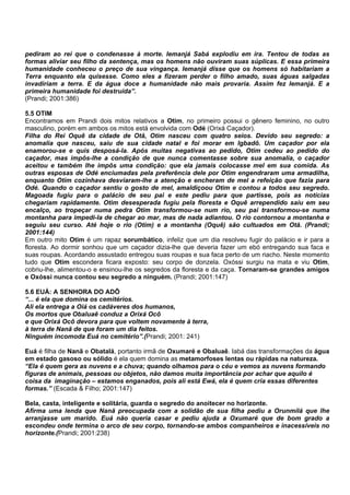 pediram ao rei que o condenasse à morte. Iemanjá Sabá explodiu em ira. Tentou de todas as
formas aliviar seu filho da sentença, mas os homens não ouviram suas súplicas. E essa primeira
humanidade conheceu o preço de sua vingança. Iemanjá disse que os homens só habitariam a
Terra enquanto ela quisesse. Como eles a fizeram perder o filho amado, suas águas salgadas
invadiriam a terra. E da água doce a humanidade não mais provaria. Assim fez Iemanjá. E a
primeira humanidade foi destruída”.
(Prandi; 2001:386)
5.5 OTIM
Encontramos em Prandi dois mitos relativos a Otim, no primeiro possui o gênero feminino, no outro
masculino, porém em ambos os mitos está envolvida com Odé (Orixá Caçador).
Filha do Rei Oquê da cidade de Otã, Otim nasceu com quatro seios. Devido seu segredo: a
anomalia que nasceu, saiu de sua cidade natal e foi morar em Igbadô. Um caçador por ela
enamorou-se e quis desposá-la. Após muitas negativas ao pedido, Otim cedeu ao pedido do
caçador, mas impôs-lhe a condição de que nunca comentasse sobre sua anomalia, o caçador
aceitou e também lhe impôs uma condição: que ela jamais colocasse mel em sua comida. As
outras esposas de Odé enciumadas pela preferência dele por Otim engendraram uma armadilha,
enquanto Otim cozinhava desviaram-lhe a atenção e encheram de mel a refeição que fazia para
Odé. Quando o caçador sentiu o gosto de mel, amaldiçoou Otim e contou a todos seu segredo.
Magoada fugiu para o palácio de seu pai e este pediu para que partisse, pois as notícias
chegariam rapidamente. Otim desesperada fugiu pela floresta e Oquê arrependido saiu em seu
encalço, ao tropeçar numa pedra Otim transformou-se num rio, seu pai transformou-se numa
montanha para impedi-la de chegar ao mar, mas de nada adiantou. O rio contornou a montanha e
seguiu seu curso. Até hoje o rio (Otim) e a montanha (Oquê) são cultuados em Otã. (Prandi;
2001:144)
Em outro mito Otim é um rapaz sorumbático, infeliz que um dia resolveu fugir do palácio e ir para a
floresta. Ao dormir sonhou que um caçador dizia-lhe que deveria fazer um ebó entregando sua faca e
suas roupas. Acordando assustado entregou suas roupas e sua faca perto de um riacho. Neste momento
tudo que Otim escondera ficara exposto: seu corpo de donzela. Oxóssi surgiu na mata e viu Otim,
cobriu-lhe, alimentou-o e ensinou-lhe os segredos da floresta e da caça. Tornaram-se grandes amigos
e Oxóssi nunca contou seu segredo a ninguém. (Prandi; 2001:147)
5.6 EUÁ: A SENHORA DO ADÔ
“... é ela que domina os cemitérios.
Ali ela entrega a Oiá os cadáveres dos humanos,
Os mortos que Obaluaê conduz a Orixá Ocô
e que Orixá Ocô devora para que voltem novamente à terra,
à terra de Nanã de que foram um dia feitos.
Ninguém incomoda Euá no cemitério”.(Prandi; 2001: 241)
Euá é filha de Nanã e Obatalá, portanto irmã de Oxumaré e Obaluaê. Iabá das transformações da água
em estado gasoso ou sólido é ela quem domina as metamorfoses lentas ou rápidas na natureza.
“Ela é quem gera as nuvens e a chuva; quando olhamos para o céu e vemos as nuvens formando
figuras de animais, pessoas ou objetos, não damos muita importância por achar que aquilo é
coisa da imaginação – estamos enganados, pois ali está Ewá, ela é quem cria essas diferentes
formas.” (Escada & Filho; 2001:147)
Bela, casta, inteligente e solitária, guarda o segredo do anoitecer no horizonte.
Afirma uma lenda que Nanã preocupada com a solidão de sua filha pediu a Orunmilá que lhe
arranjasse um marido. Euá não queria casar e pediu ajuda a Oxumaré que de bom grado a
escondeu onde termina o arco de seu corpo, tornando-se ambos companheiros e inacessíveis no
horizonte.(Prandi; 2001:238)
 