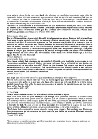 Uma variante dessa lenda reza que Nanã não ofereceu os sacrifícios necessários para obter tal
casamento. Muitos príncipes apareceram e começaram a brigar até a morte para conquistar Euá, mas ela
não conseguia escolher um pretendente. Triste por tanto sangue derramado procurou Orunmilá que
aconselhou-a a fazer ebós para apaziguar tal situação. Após fazer as oferendas Euá começou a dissipar-
se, evaporando em seguida, transformando-se...
“em densa e branca bruma. E a névoa radiante de Euá espalhou-se sobre pela Terra. E na névoa
da manhã Euá cantarolava feliz e radiante. Com força e expressões inigualáveis cantava a bruma.
O Supremo Deus determinou então que Euá Zelasse pelos indecisos amantes, olhasse seus
problemas, guiasse suas relações”. (Prandi; 2001: 234)
Outras lendas falam que:
Euá era filha predileta e intocável de Obatalá. Um dia apaixonou-se por Boromu, dele engravidou e
fugiu para a mata, parindo seu filho em segredo. Obatalá transtornado colocou a todos em seu
reino atrás de Euá. Boromu saiu a procura de Euá, encontrou-a desfalecida e querendo que ela
voltasse ao palácio escondeu seu filho na floresta. Ao acordar Euá contou e perguntou sobre o
filho de ambos, Boromu saiu a procura da criança, porém não mais a encontrou. Iemanjá que
morava ali perto ouvindo o choro do bebê pegou-o para criar. Arrependida pela fuga, Euá pediu
perdão a seu pai que colérico expulsou-a do palácio. Envergonhada Euá isolou-se no cemitério
longe de todos os seres vivos. Seu filho cresceu forte e belo sob a tutela de Iemanjá, a mãe das
águas deu-lhe o nome de Xangô.
(Prandi; 2001:237)
Uma variação deste conto narra que:
Xangô para seduzir Euá empregou-se no palácio de Obatalá como jardineiro e presenteou-a com
“uma cabaça enfeitada com mil búzios, com uma cobra por fora e mil mistérios por dentro, um
pequeno mundo de segredos, um adô”. Diante de tais riquezas Euá pensou que Xangô a amava
verdadeiramente e a ele se entregou. Euá decepcionou-se com Xangô e pediu a seu pai para
esconde-la onde jamais pudesse ser achada. Obatalá compadecido deu-lhe um trono no reino dos
mortos, desde então, Euá é Iabá nos cemitérios.
(Prandi; 2001:241)
Euá é ajé, pois possui uma cabaça9
na qual esconde seus amargos e doces segredos:
“Ewá é o desabrochar de um botão de rosa, ela é uma lagarta que se transforma em borboleta, ela
é a água que vira gelo e é o gelo que vira água, ela é quem faz e desfaz. Ewá é a própria beleza
contida naquilo que tem vida, é o som que encanta, é a alegria, é a transformação do mal para o
bem: enfim, Ewá é a vida.”
Escada & Filho; 2001:147)
5.7 OLOCUM
Olókun é considerada senhora do mar (okum), rainha de todas as águas.
Teve nove filhas entre as quais Iemanjá e Ajê Xalugá, suas prediletas. Distribuiu o oceano e seus
segredos entre suas filhas, porém todos os segredos que ele contém só pertencem a Olókun. Grande
Mãe Anfíbia podia viver tanto na água quanto na terra firme. Apaixonou-se por Orixá Ocô, porém temia
que o mesmo não entendesse sua natureza ambígua. Aconselhada por Olofim, que afirmou a seriedade
e discrição de Ocô, Olocum uniu-se ao Orixá Lavrador. Ocô descobrindo o segredo de sua mulher
contou a todos e Olocum muito triste e envergonhada escondeu-se no fundo do oceano...
“Onde tudo é desconhecido e aonde ninguém nunca pode chegar... Outros dizem que Olocum se
transformou numa sereia, ou numa serpente marinha que habita os oceanos. Mas isso ninguém
jamais pôde provar”.
(Prandi, 2001: 405).
9
Como veremos no capítulo referente a Iyami Osoronga, toda ajé é proprietária de uma cabaça na qual mora um
pássaro que leva seus encantamentos.
 