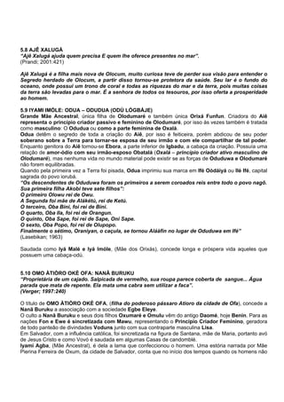 5.8 AJÊ XALUGÁ
“Ajê Xalugá ajuda quem precisa E quem lhe oferece presentes no mar”.
(Prandi; 2001:421)
Ajê Xalugá é a filha mais nova de Olocum, muito curiosa teve de perder sua visão para entender o
Segredo herdado de Olocum, a partir disso tornou-se protetora da saúde. Seu lar é o fundo do
oceano, onde possui um trono de coral e todas as riquezas do mar e da terra, pois muitas coisas
da terra são levadas para o mar. É a senhora de todos os tesouros, por isso oferta a prosperidade
ao homem.
5.9 IYAMI IMÓLE: ODUA – ODUDUA (ODÙ LÓGBÁJE)
Grande Mãe Ancestral, única filha de Olodumaré e também única Orixá Funfun. Criadora do Aiê
representa o princípio criador passivo e feminino de Olodumaré, por isso às vezes também é tratada
como masculino: O Odudua ou como a parte feminina de Oxalá.
Odua detêm o segredo de toda a criação do Aiê, por isso é feiticeira, porém abdicou de seu poder
soberano sobre a Terra para tornar-se esposa de seu irmão e com ele compartilhar de tal poder.
Enquanto genitora do Aiê tornou-se Ebora, a parte inferior de Igbadu, a cabaça da criação. Possuía uma
relação de amor-ódio com seu irmão-esposo Obatalá (Oxalá – princípio criador ativo masculino de
Olodumaré), mas nenhuma vida no mundo material pode existir se as forças de Oduduwa e Olodumaré
não forem equilibradas.
Quando pela primeira vez a Terra foi pisada, Odua imprimiu sua marca em Ifé Oòdáiyá ou Ilé Ifé, capital
sagrada do povo iorubá.
“Os descendentes de Oduduwa foram os primeiros a serem coroados reis entre todo o povo nagô.
Sua primeira filha Akobi teve sete filhos”:
O primeiro Olowu rei de Owu.
A Segunda foi mãe de Alákétú, rei de Ketú.
O terceiro, Oba Bini, foi rei de Bini.
O quarto, Oba Ila, foi rei de Orangun.
O quinto, Oba Sape, foi rei de Sape, Oni Sape.
O sexto, Oba Popo, foi rei de Olupopo.
Finalmente o sétimo, Oraniyan, o caçula, se tornou Aláàfin no lugar de Oduduwa em Ifé”
(Lasebikan; 1963)
Saudada como Iyá Malé e Iyá Imóle, (Mãe dos Orixás), concede longa e próspera vida aqueles que
possuem uma cabaça-odú.
5.10 OMO ÀTIÒRO OKÈ OFA: NANÃ BURUKU
“Proprietária de um cajado. Salpicada de vermelho, sua roupa parece coberta de sangue... Água
parada que mata de repente. Ela mata uma cabra sem utilizar a faca”.
(Verger; 1997:240)
O título de OMO ÀTIÒRO OKÈ OFA, (filha do poderoso pássaro Atioro da cidade de Ofa), concede a
Nanã Buruku a associação com a sociedade Egbe Eleye.
O culto a Nanã Buruku e seus dois filhos Oxumaré e Omulu vêm do antigo Daomé, hoje Benin. Para as
nações Fon e Ewe é sincretizada com Mawu, representando o Princípio Criador Feminino, geradora
de todo panteão de divindades Voduns junto com sua contraparte masculina Lisa.
Em Salvador, com a influência católica, foi sincretizada na figura de Santana, mãe de Maria, portanto avó
de Jesus Cristo e como Vovó é saudada em algumas Casas de candomblé.
Iyami Agba, (Mãe Ancestral), é dela a lama que confeccionou o homem. Uma estória narrada por Mãe
Pierina Ferreira de Oxum, da cidade de Salvador, conta que no início dos tempos quando os homens não
 