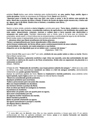 existiam Oxalá tentou usar vários materiais para confeccioná-lo: ar, pau, pedra, fogo, azeite, água e
vinho de palma. Vendo os insucessos do Poderoso Orixá, Nanã veio ajudá-lo:
“Apontou para o fundo do lago com seu ibiri, seu cetro e arma, e de lá retirou uma porção de
lama. Nanã deu a porção de lama a Oxalá, O barro do fundo da lagoa onde morava ela, a lama sob
as águas, que é de Nanã. Oxalá criou o homem, o modelou com barro...”
(Prandi; 2001: 196)
Nanã é a terra úmida, portanto a terra irrigada e pronta para gerar. Terra útero, mistério e magia da
continuidade da raça humana, considerada matrona da agricultura e da fertilidade dos grãos que
nela caem, desenvolvem, crescem, morrem e voltam para a terra quando são absorvidos e
renascem em outro grão. Também relacionada com a morte, pois é na terra que os mortos são
enterrados, sendo assim, a Vovó indica-nos os renascimentos e continuidade da raça ou do clã familiar.
Nanã muitas vezes é representada como uma senhora de cabelos brancos:
“...devemos dizer que Nanã envelhecera de forma precoce.
Talvez o arrependimento por haver abandonado o filho doente à própria
sorte tivesse colaborado, de forma eficaz, para o embranquecimento de seus cabelos.
A ancianidade, no entanto, em nada empanara a sua beleza.
Adquirira um ar de dignidade que só se obtém com o passar do tempo.”
(Ogbebara; 1998:172)
Como Grande Mãe que é usa o Ibiri10
por cetro, símbolo do seu poder sobre a vida e a morte. Mestre
Didi e Elbein narram-nos:
“Quando ela nasceu, a placenta continha o òpá. Uma vez nascido, uma das extremidades do òpá
se enrolou e cobriu-se de cauris e de finos ornamentos. Então eles se separaram da placenta e o
colocaram na terra”
(Elbein, 1998:82)
A frase do oriki “Salpicada de vermelho, sua roupa parece coberta de sangue.”, refere-se a seu culto
na África, onde suas sacerdotisas recobrem as mãos e o ibiri de sangue vermelho, demonstrando
nitidamente seu poder gerador feminino.
Apesar do carinhoso apelido de Vovó, Nanã é a implacável e temida justiceira, seus poderes como
Iyami Iyalode, Iyami Agba podem ser notados no mito de Nanã e Oxalufã:
“Nanã era considerada grande justiceira.
Qualquer problema que ocorresse,
Todos a procuravam para ser juíza das causas.
Mas sua imparcialidade era duvidosa.
Os homens temiam a justiça de Nanã,
Pois se dizia que Nanã só castigava os homens
E premiava as mulheres.
Nanã tinha um jardim com um quarto para os eguns,
Que eram comandados por ela.
Se alguma mulher reclamava do marido,
Nanã mandava prendê-lo.
Batia na parede chamando os eguns.
Os eguns assustavam e puniam o marido.
Só depois Nanã o libertava...”
(Prandi; 2001: 198)
10
O nome Ibiri vem de Ibi-ri-rii, (meu filho ou meu parente encontrou e trouxe para mim). É um adorno
confeccionado em fibra de palmeira enfeitado com búzios, preso a si mesmo formando um desenho
arredondado lembrando a região genital feminina.
 