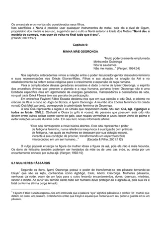 Os ancestrais e os mortos são considerados seus filhos.
Nos sacrifícios a Nanã é proibido usar quaisquer instrumentos de metal, pois ela é rival de Ogum,
proprietário dos metais e seu uso, sugerindo ser o culto a Nanã anterior a Idade dos Metais.“Nanã deu a
matéria do começo, mas quer de volta no final tudo que é seu”.
(Prandi; 2001:197)
Capítulo 6:
MINHA MÃE OSORONGA
“Muito poderosamente emplumada
Minha mãe Òsòròngà
Nós te saudamos
Não me mates...” (Verger; 1994:34)
Nos capítulos antecedentes vimos a relação entre o poder fecundador-genitor masculino-feminino
e suas representações nas Orixás Eboras-Mães, Filhas e sua atuação na criação do Aiê e no
estabelecimento da ordem social-religiosa para o crescimento e expansão da raça humana.
Para a complexidade dessas geradoras ancestres é dado o nome de Iyami Osoronga, o espírito
das ancestrais divinas que geraram o planeta e a raça humana, portanto Iyami Osoronga não é uma
Entidade específica mas um aglomerado de energias geradoras, mantenedoras e destruidoras da vida,
na qual cada Orixá Fêmea tem sua parcela de participação.
Em entrevista Fáyiomi Fábio Escada declarou-nos que em sua opinião o odú Òsá, o décimo no
oráculo de Ifá e o nono no Jogo de Búzios, é Iyami Osoronga. A reunião dos Eboras femininos foi criada
no odú Òsá Meji, portanto, corresponde à coletividade feminina de Osoronga.
O odú Òsá representa a lagoa e os Orixás que respondem neste odú são: Oiá, Ajé, Egungun e
todas as Iabás, ONILE, Obaluaê e Olosa (o grifo é nosso). As pessoas que possuem este odú não
devem entre outras coisas comer carne de galo, usar roupas vermelhas e azuis, beber vinho de palma e
evitar relações sexuais durante o dia. Em seu livro nosso informante afirma:
“Este odù corresponde a nove búzios abertos. Este odù representa o poder
de feitiçaria feminino, numa referência inequívoca à sua ligação com práticas
de feitiçaria, nas quais as mulheres se destacam por sua dotação natural,
inerente à sua condição de procriar, transformando um espermatozóide
microscópico em um ser humano...” (Escada & Filho; 2001:112)
O vulgo popular enxerga na figura da mulher idosa a figura da ajé, pois ela não é mais fecunda.
Os dons de feiticeira também poderiam ser herdados da mãe ou de uma das avós, ou ainda por um
encantamento enviado por outra ajé. (Verger; 1992:10)
6.1 MULHERES PÁSSAROS
Segundo os itans, Iyami Osoronga possui o poder de transformar-se em pássaro tornando-se
Eleyê1
que são as Ajés, conhecidas como Agbibgó, Elúlú, Atioro, Osoronga. Mulheres pássaros,
senhoras da noite, voam de um lado para o outro levando encantamentos, dores, doenças, misérias,
rancor e morte. Ao ouvir seu temido canto todo ser humano deve proteger-se e agradá-la, pois sua ira é
fatal conforme afirma Jorge Amado:
1
Fáyiomi Fábio Escada explicou-nos em entrevista que a palavra “eye” significa pássaro e o prefixo “el”, mulher que
detém, no caso, um pássaro. Entendemos então que Eleyê é aquela que conserva em seu poder e guarda em si um
pássaro.
 