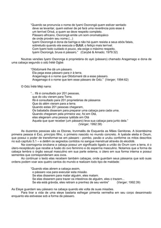 “Quando se pronuncia o nome de Iyami Oxorongá quem estiver sentado
deve se levantar, quem estiver de pé fará uma reverência pois esse é
um terrível Orixá, a quem se deve respeito completo.
Pássaro africano, Oxorongá emite um som onomatopáico
de onde provém seu nome.(...)
Iyami Oxorongá é dona da barriga e não há quem resista a seus ebós fatais,
sobretudo quando ela executa o OJIJI, o feitiço mais terrível.
Com Iyami todo cuidado é pouco, ela exige o máximo respeito,
Iyami Oxorongá, bruxa é pássaro.” (Carybé & Amado; 1979:32)
Noutras versões Iyami Osoronga é proprietária do ayé (pássaro) chamado Aragamago e dona de
uma cabaça segundo o odú Ìrété Ogbè:
“Olódùmarè lhe dá um pássaro.
Ela pega esse pássaro para ir à terra.
Aragamago é o nome que Olòdùmaré dá a esse pássaro.
Aragamago é o nome que tem esse pássaro de Odù.” (Verger; 1994:62)
O Odú Ìrété Méji narra:
“... Ifá é consultado por 201 pessoas,
que do céu vieram para Terra.
Ifá é consultado para 201 proprietárias de pássaros
Que do além vieram para a terra.
Quando estas 201 pessoas chegaram,
Os babalaôs disseram para preparar uma cabaça para cada uma.
Quando chegaram pela primeira vez, foi em Otá,
elas elegeram uma pessoa ìyálóde em Otá
Aquela que quer receber (um pássaro) leva sua cabaça para junto dela.”
(Verger; 1992:38)
As duzentos pessoas são os Eboras, Irunmalês de Esquerda as Mães Genitoras. A bicentésima
primeira pessoa é Exú, princípio filho, o primeiro nascido no mundo concreto. A Iyalode eleita é Oxum,
que possui o poder de transformar-se em pássaro - pombo, pavão e urubu conforme os mitos descritos
no sub capítulo 5.1 – e detêm os segredos contidos no sangue menstrual através do ekodidé.
Na cosmogonia iorubana a cabaça possui um significado ligado a união do Orum com a terra, é o
útero-receptáculo que recebe a fusão do ovo feminino e do esperma masculino. Notamos que a forma da
cabaça lembra o órgão sexual masculino em sua parte externa, o útero em sua forma interna e possui
sementes que corresponderiam aos ovos.
Ao continuar o texto elas recebem também cabaças, onde guardam seus pássaros que sob suas
ordens podem voar aos quatro cantos do mundo e realizam todo tipo de maldade:
“Quando elas abrem a cabaça assim,
o pássaro voa para executar esta missão.
Se elas disserem para matar alguém, eles matam.
Se elas disserem para trazer os intestinos de alguém, eles o trazem...
Se ela está grávida, eles retiram a prenhez de seu ventre” (Verger; 1992:39)
As Eleye guardam seu pássaro na cabaça quando ele volta de suas missões.
Para tirar a vida de uma eleye bastaria esfregar pimenta vermelha em seu corpo desanimado
enquanto ela estivesse sob a forma de pássaro.
 