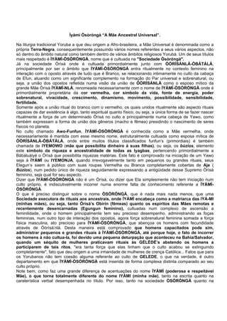 Ìyàmì Òsòróngà “A Mãe Ancestral Universal”.
Na liturgia tradicional Yoruba a que deu origem a Afro-brasileira, a Mãe Universal é denominada como a
própria Terra-Negra, consequentemente possuindo vários nomes referentes a seus vários aspectos, não
só dentro do âmbito natural como também dentro de vários âmbitos religiosos Yorubà. Um de seus títulos
mais respeitado é ÌYÀMÌ-ÒSÒRÓNGÀ, nome que é cultuada na "Sociedade Òsòróngà".
Já na sociedade Òrìsà onde é cultuada primordialmente junto com ÒÒRÌSÀNLÀ-ÒBÁTÁLÀ,
principalmente por ser o âmbito que ÌYÀMÌ-ÒSÒRÓNGÀ entra ritualmente no contexto feminino na
interação com o oposto através de tudo que é Branco, se relacionando intimamente no culto da cabaça
de Efun, atuando como um significante complemento na formação do Par universal e sobrenatural, ou
seja, a união dos opostos refletida numa visão da união de ÒÒRÌSÀNLÀ como o esposo mítico da
grande Mãe Òrìsà ÌYÀMÌ-NLÀ, renomeada necessariamente com o nome de ÌYÀMÌ-ÒSÒRÓNGÀ onde é
primordialmente proprietária da cor vermelha, cor símbolo da vida, fonte de energia, poder
sobrenatural, vivacidade, crescimento, dinamismo, movimento, possibilidade, sensibilidade,
fertilidade.
Somente após a união ritual do branco com o vermelho, os quais unidos ritualmente são aspecto rituais
capazes de dar existência à algo, tanto espiritual quanto físico, ou seja, a única forma de se fazer nascer
ritualmente a força de um determinado Òrìsà no culto e principalmente numa cabeça de Yawo, como
também expressam a forma de união dos gêneros (macho e fêmea) presidindo o nascimento de seres
físicos no planeta.
No culto chamado Awo-Funfun, ÌYÀMÌ-ÒSÒRÓNGÀ é conhecida como a Mãe vermelha, onde
necessariamente é mantida com esse mesmo nome, estruturalmente cultuada como esposa mítica de
ÒÒRÌSÀNLÀ-ÒBÁTÁLÀ, onde entre muitos títulos classificados funfun’s (primordiais) é também
chamada de IYEMOWO (mãe que possibilita dinheiro à suas filhas), ou seja, os búzios, elemento
este símbolo da riqueza e ancestralidade de todas as Iyagbas, pertencendo primordialmente a
Bàbáluàiyé o Òrìsà que possibilita riquezas matérias. Este fato é comprovado na iniciação de um Yawo
seja à ÌYÀMÌ ou IYEMONJA, quando irrevogavelmente tanto em pequenos ou grandes rituais, seus
Elegun’s saem à público com suas roupas Vermelha ou Branca completamente cobertas de Aje (
Búzios), num pedido único de riqueza seguidamente expressando a antigüidade desse Supremo Òrìsà
feminino, seja qual for seu aspecto.
Dizer que ÌYÀMÌ-ÒSÒRÓNGÀ não é um Òrìsà, ou dizer que Ela simplesmente não tem iniciação num
culto próprio, é indiscutivelmente incorrer numa enorme falta de conhecimento referente a ÌYÀMÌ-
ÒSÒRÓNGÀ.
O que é preciso distinguir sobre o nome ÒSÒRÓNGÀ, que é nada mais nada menos, que uma
Sociedade executora de rituais aos ancestrais, onde ÌYÀMÌ encabeça como a matriarca das IYÁ-MI
(minhas mães), ou seja, tanto Òrìsà’s Obirin (fêmeas) quanto os espíritos das Mães remotas e
recentemente desencarnadas (Egungun feminino), cultuadas num complexo de ascensão a
feminilidade, onde o homem principalmente tem seu precioso desempenho, administrando as foças
femininas, num outro tipo de interação dos opostos, agora força sobrenatural feminina somada a força
física masculina, ato precioso para ÌYÀMÌ-ÒSÒRÓNGÀ, que abençoa os homens com fecundidade
através de Òòrìsà’nlà. Desta maneira está comprovado que homens capacitados pode sim,
administrar pequenos e grandes rituais à ÌYÀMÌ-ÒSÒRÓNGÀ, até porque hoje, o fato de incorrer
os homens à não cultua-la, foi devido uma pequena deturpação que aconteceu na Bahia/Salvador,
quando um séquito de mulheres praticavam rituais às GÈLÈDÈ’s abstendo os homens a
participarem de tais ritos, "era tanta força que elas tinham que o culto acabou se extinguindo
completamente", fato que deu origem a uma irmandade de mulheres de crença Católica... Fatos que para
os Yorubanos não tem coesão alguma referente ao culto de GELEDE, o que na verdade, é outro
departamento em que ÌYÀMÌ-ÒSÒRÓNGÀ está inserida de forma complexa distinta comparado ao seu
culto próprio.
Note bem, como faz uma grande diferença de acentuações do nome ÌYÀMÌ (poderosa e respeitável
Mãe), o que torna totalmente diferente do nome IYÁMI (minha mãe), tanto na escrita quanto na
caraterística verbal desempenhada no título. Por isso, tanto na sociedade ÒSÒRÓNGÀ quanto na
 