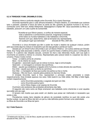 6.2 A TRINDADE IYAMI, ORUNMILÁ E EXU.
Notamos íntima e profunda relação entre Orunmilá, Exú e Iyami Osoronga.
Orunmilá representa para o culto africano-brasileiro o Próprio Destino, é a divindade que conhece
todo o passado, presente e futuro de todos os seres do Aiê, portanto da espécie humana e do Orum.
Conhecido como: Elérí Ìpín, Ibìkéjì Olódúmarè, Gbàiyégbòrún e Òpitan Ìfé2
. Seus sacerdotes ou filhos, os
babalaôs, possuem um culto à parte do Candomblé.
“Acredita-se que Olòrún passou, e confiou de maneira especial,
toda a sabedoria e conhecimento possível, imaginável e existente
entre todos os mundos habitados e não habitados a Òrúnmìlà,
fazendo com que, desta forma, este se tornasse seu representante
em qualquer lugar que estivesse.” (Escada & Filho; 2001:20)
Orunmilá é a única divindade que têm o poder de mudar o destino de qualquer criatura, porém
para que exista alguma criatura é necessário que ela seja gerada e parida por Iyami.
Gerado por um Orixá Funfun (Orunmilá) e por um Ebora (Ybiérru) - em outras estórias por Orixalá-
Odúa, Exú Yangi está associado a laterita, o barro do qual foi tirada a matéria prima para a confecção do
homem. É o patrono das relações sexuais, condutor do Axé e das oferendas rituais, sem sua ação e
movimento só existiria a inércia no universo. Representado pelo caracol okotó é o expansor da vida no
universo. Possui muitos nomes:
Yangi – a matéria prima do universo;
Bara – rei do interior do corpo;
Enugbarijo – associado aquilo que se coloca na boca, rege a comunicação;
Ojixé-ebó – o mensageiro e condutor dos sacrifícios;
Elebó – aquele que estabelece a ligação entre humanos e orixás através dos sacrifícios;
Exú Onã – aquele que abre ou fecha os caminhos;
Exú Obé – o manejador da faca que auxilia nos partos ou traz a morte;
Osetuwa – filho de Oxum, nascido pelos poderes do Axé dos Orixás.
A trindade Orunmilá, Iyami e Exú, representam o princípio criador, procriador e criado
respectivamente. Esta trindade aparece nos odús: Ìrété òwànrín (ou Ìrété olótà), Òdí Méjì e Ìrété Ogbè,
contam respectivamente:
- como Orunmilá surpreendeu o segredo de Iyami em Otá;
- como Orunmilá acalma Iyami;
- como Odùa chegou a ser esposa de Orunmilá.
O primeiro odú esclarece das proibições alimentares das Ajés.
O segundo odú narra como as Eleye ensinaram aos babalaôs como chamá-las e curar aqueles
que estão sob seu jugo.
O terceiro odú mostra que para existir um destino que possa ser melhorado é necessário que
exista a vida.
Percebemos nestes itans relações de gênero da sociedade neolítica na qual não existe uma
família nuclear, na qual os filhos não tem um pai ou mãe definidos porém formam uma coletividade:
os filhos de Orunmilá e as filhas de Iyami.
6.2.1 Ìrété Òwánrín
2
O testemunho de Deus, o vice de Deus, aquele que está no céu e na terra, o historiador de Ifé.
(Escada & Filho; 2001:19)
 