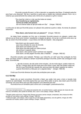 Orunmilá consulta Ifá para ir a Otá e descobrir os segredos das Eleye. O babalaô pede-lhe
para fazer uma oferenda3
. Ele faz o sacrifício e parte para a cidade das mulheres pássaro. Exú o vê, e
notamos que possivelmente Exú estava sob a forma de um pássaro (o grifo é nosso):
“Exu (que faz o bem e o mal, que faz todas as coisas).
Exu transforma-se rapidamente,
Tornou-se então uma pessoa.
Ele vai chamar todas as àjé que estão em Ota.” (Verger; 1992:42)
e conta para as Ajé que Orunmilá possui um pássaro tão poderoso quanto o delas. As donas do pássaro
estranham:
“Elas dizem, este homem tem um pássaro?” (Verger; 1992:42)
As Iabás foram avisadas por Exú que a divindade Orunmilá possuía um pássaro, porém elas
referem-se ao Orixá como homem, ressaltando a relação de gênero. Ao se dar o confronto entre ele e as
Ajé, ao verem Orunmilá sentado – o que indica uma falta de respeito - elas praguejam:
“elas dizem que não querem retirar
seus maus olhados do corpo de Orumilá.
Elas dizem que lutaram com ele.
Elas dizem que elas estão em cólera porque
ele conhece o segredo delas.
Elas dizem, eles querem assim conhecer seu segredo.
Elas dizem, se elas pegam Orumilá, elas o matarão.” (Verger; 1992:42)
Orunmilá consulta outro babalaô, Tèmáyè, que indica-lhe um ebó4
para ficar protegido da fúria
delas. As Eleye comem o ofertado e tentam novamente perseguir Orunmilá, porém não conseguem mais
vê-lo. Orunmilá fala:
“... àjé não é severa, ela não pode comer ekujebu, vós de modo algum, podeis matar-me.
Ele diz, o frango òpìpì não tem asas para voar sobre a casa, elas não podem matar-me.
Isto foi o que Òrúnmilá fez naquele dia, para que elas não sejam capazes de matá-lo,
quando Òrúnmilà foi a Òtà para ver o segredo delas.” (Verger; 1994:39)
O ebó que Orunmilá ofereceu faz parte das proibições para as ajés.
6.2.2 Òdí Méjì
Neste odu as Iyami encontram Orunmilá e falam que estão indo para a terra e levarão toda
espécie de calamidades. Orunmilá explica-lhes que seus filhos estão na terra, elas dizem para Orunmilá
conversar com seus filhos para que eles preparem uma oferenda para ela5
.
Orunmilá envia um emissário para a terra com a mensagem, possivelmente Exú.
3
Um saco de tecido branco, uma cabeça de serpente oká, um pombo branco, quatro caroços de nozes-de-cola
branca e vermelhas, óleo (azeite de dendê), efun, osun e uma cabaça. (Verger; 1994:38)
4
Ekujebu (grão muito duro), frango òpìpì (frango que possui penas crespas, arrepiadas), èko (massa de milho
envolta em uma folha) e seis shillings. (Verger; 1992:43)
5
Folhas de ogbó, uma cabaça, rabo e corpo de um rato òkété (separados), ovos de galinha, mingau de milho
misturado com azeite, azeite e quatro shillings. (Verger; 1992:58)
 