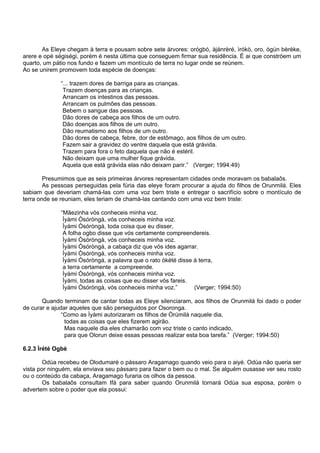 As Eleye chegam à terra e pousam sobre sete árvores: orógbó, àjánrèré, ìrókò, oro, ògún bèrèke,
arere e opé ségiségi, porém é nesta última que conseguem firmar sua residência. È ai que constróem um
quarto, um pátio nos fundo e fazem um montículo de terra no lugar onde se reúnem.
Ao se unirem promovem toda espécie de doenças:
“... trazem dores de barriga para as crianças.
Trazem doenças para as crianças.
Arrancam os intestinos das pessoas.
Arrancam os pulmões das pessoas.
Bebem o sangue das pessoas.
Dão dores de cabeça aos filhos de um outro.
Dão doenças aos filhos de um outro.
Dão reumatismo aos filhos de um outro.
Dão dores de cabeça, febre, dor de estômago, aos filhos de um outro.
Fazem sair a gravidez do ventre daquela que está grávida.
Trazem para fora o feto daquela que não é estéril.
Não deixam que uma mulher fique grávida.
Aquela que está grávida elas não deixam parir.” (Verger; 1994:49)
Presumimos que as seis primeiras árvores representam cidades onde moravam os babalaôs.
As pessoas perseguidas pela fúria das eleye foram procurar a ajuda do filhos de Orunmilá. Eles
sabiam que deveriam chamá-las com uma voz bem triste e entregar o sacrifício sobre o montículo de
terra onde se reuniam, eles teriam de chamá-las cantando com uma voz bem triste:
“Mãezinha vós conheceis minha voz.
Ìyàmi Òsóròngà, vós conheceis minha voz.
Ìyàmi Òsóròngà, toda coisa que eu disser,
A folha ogbo disse que vós certamente compreendereis.
Ìyàmi Òsóròngà, vós conheceis minha voz.
Ìyàmi Òsóròngà, a cabaça diz que vós ides agarrar.
Ìyàmi Òsóròngà, vós conheceis minha voz.
Ìyàmi Òsóròngà, a palavra que o rato òkété disse à terra,
a terra certamente a compreende.
Íyàmi Òsóròngà, vós conheceis minha voz.
Ìyàmi, todas as coisas que eu disser vós fareis.
Ìyàmi Òsóròngà, vós conheceis minha voz.” (Verger; 1994:50)
Quando terminam de cantar todas as Eleye silenciaram, aos filhos de Orunmilá foi dado o poder
de curar e ajudar aqueles que são perseguidos por Osoronga.
“Como as Ìyàmi autorizaram os filhos de Òrúmilà naquele dia,
todas as coisas que eles fizerem agirão.
Mas naquele dia eles chamarão com voz triste o canto indicado,
para que Olorun deixe essas pessoas realizar esta boa tarefa.” (Verger; 1994:50)
6.2.3 Ìrété Ogbè
Odùa recebeu de Olodumaré o pássaro Aragamago quando veio para o aiyé. Odùa não queria ser
vista por ninguém, ela enviava seu pássaro para fazer o bem ou o mal. Se alguém ousasse ver seu rosto
ou o conteúdo da cabaça, Aragamago furaria os olhos da pessoa.
Os babalaôs consultam Ifá para saber quando Orunmilá tornará Odùa sua esposa, porém o
advertem sobre o poder que ela possui:
 