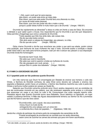 “...Odù, quem você quer ter para esposa,
eles dizem, um poder esta entre as mãos dela.
Eles dizem, para que este poder Orumilá fará uma oferenda no chão,
por causa de todas estas pessoas.
Eles dizem, que com seu poder ela não o mate e coma,
porque o poder desta mulher é muito maior que o de Orumilá.” (Verger; 1992:81)
Orunmilá faz rapidamente as oferendas6
e deixa no chão em frente a casa de Odùa. Ela encontra
o ofertado e quer saber quem o trouxe. Exú responde-lhe que foi Orunmilá e que ele quer desposá-la.
Odùa permite a Aragamago que coma o presente de Orunmilá.
“Todos aqueles que Odù traz atrás dela, são coisas más.
Ela diz que eles todos comam.
Odù abre assim a cabaça de Aragamágo, seu pássaro, no chão.
Ela diz que ele coma.” (Verger; 1992:82)
Odùa chama Orunmilá e diz-lhe que reconhece seu poder e que será sua aliada, porém coloca
uma proibição, que nenhuma de suas mulheres lhe veja o rosto. Orunmilá aceita a condição e desde
então Odùa está a seu lado para torná-lo próspero, lutar por ele e colocar seu pássaro a sua disposição.
Orunmilá rende-lhe homenagem:
“Orumilá diz heim! Você, Odù.
Ele sabe que você é importante.
Ele sabe que você é superior a todas as mulheres do mundo.
Ele não gracejará com você, jamais. (...)
porque Odù é o poder dos babalaôs.” (Verger; 1992:84)
6.3 IYAMI E A SOCIEDADE GELEDÉ
6.3.1 Iyapetebi pode ser tão poderosa quanto Orunmilá
Um mito narra-nos que Oxum foi encarregada por Obatalá de ensinar aos homens o culto dos
Orixás, a Senhora do Ekodidé conheceu de cada Orixá como deveria ser cultuado e ensinou tais
segredos a Babaloxá, porém havia um problema, o Senhor dos Destinos mantinha seu culto à parte dos
Orixás e nenhuma mulher poderia ter acesso ao Opelé Ifá...
Sabendo que Orunmilá nutria-lhe profundo amor Oxum aceitou desposá-lo com as condições de
que ela continuasse morando em seu palácio, que não existissem segredos entre ambos e o principal
que possuísse um cargo e um título no culto a Ifá. Consumaram sua união naquela mesma noite.
Passados alguns dias quando Orunmilá reuniu seus Babalaôs, Oxum adentrou no Igboduifá, um lugar
vedado à presença feminina. A Mãe das Águas descaradamente lembrou ao Senhor do Ifá a promessa
que ele lhe fizera e que ela viera cobrar.
“Orunmilá então, com a ajuda dos seus sacerdotes,
iniciou Oxum no Culto de Ifá,
entregando-lhe uma cabaça com um único ikin
e conferindo-lhe o título de Iyapetebi...” (Ogbebara; 1998: 84)
dando-lhe o direito de participar da primeira parte da consagração dos sacerdotes de Ifá.
“Ficarás encarregada de providenciar as comidas que me serão oferecidas,
assim como de cozinhar as carnes dos animais que para mim forem sacrificados.
6
Um rato òkété, um peixe, um caracol, azeite de dendê e oito shillings. (Verger; 1992:82)
 