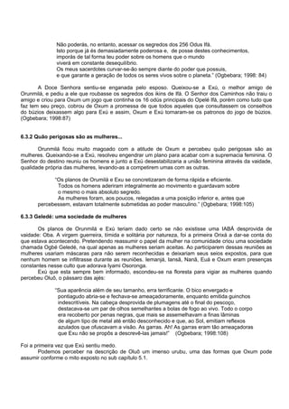 Não poderás, no entanto, acessar os segredos dos 256 Odus Ifá.
Isto porque já és demasiadamente poderosa e, de posse destes conhecimentos,
imporás de tal forma teu poder sobre os homens que o mundo
viverá em constante desequilíbrio.
Os meus sacerdotes curvar-se-ão sempre diante do poder que possuis,
e que garante a geração de todos os seres vivos sobre o planeta.” (Ogbebara; 1998: 84)
A Doce Senhora sentiu-se enganada pelo esposo. Queixou-se a Exú, o melhor amigo de
Orunmilá, e pediu a ele que roubasse os segredos dos ikins de Ifá. O Senhor dos Caminhos não traiu o
amigo e criou para Oxum um jogo que continha os 16 odús principais do Opelé Ifá, porém como tudo que
faz tem seu preço, cobrou de Oxum a promessa de que todos aqueles que consultassem os conselhos
do búzios deixassem algo para Exú e assim, Oxum e Exú tornaram-se os patronos do jogo de búzios.
(Ogbebara; 1998:87)
6.3.2 Quão perigosas são as mulheres...
Orunmilá ficou muito magoado com a atitude de Oxum e percebeu quão perigosas são as
mulheres. Queixando-se a Exú, resolveu engendrar um plano para acabar com a supremacia feminina. O
Senhor do destino reuniu os homens e junto a Exú desestabilizaria a união feminina através da vaidade,
qualidade própria das mulheres, levando-as a competirem umas com as outras.
“Os planos de Orumilá e Exu se concretizaram de forma rápida e eficiente.
Todos os homens aderiram integralmente ao movimento e guardavam sobre
o mesmo o mais absoluto segredo.
As mulheres foram, aos poucos, relegadas a uma posição inferior e, antes que
percebessem, estavam totalmente submetidas ao poder masculino.” (Ogbebara; 1998:105)
6.3.3 Geledé: uma sociedade de mulheres
Os planos de Orunmilá e Exú teriam dado certo se não existisse uma IABÁ desprovida de
vaidade: Oba. A virgem guerreira, tímida e solitária por natureza, foi a primeira Orixá a dar-se conta do
que estava acontecendo. Pretendendo reassumir o papel da mulher na comunidade criou uma sociedade
chamada Ogbé Geledé, na qual apenas as mulheres seriam aceitas. Ao participarem dessas reuniões as
mulheres usariam máscaras para não serem reconhecidas e deixariam seus seios expostos, para que
nenhum homem se infiltrasse durante as reuniões. Iemanjá, Iansã, Nanã, Euá e Oxum eram presenças
constantes nesse culto que adorava Iyami Osoronga.
Exú que esta sempre bem informado, escondeu-se na floresta para vigiar as mulheres quando
percebeu Oluô, o pássaro das ajés:
“Sua aparência além de seu tamanho, erra terrificante. O bico envergado e
pontiagudo abria-se e fechava-se ameaçadoramente, enquanto emitida guinchos
indescritíveis. Na cabeça desprovida de plumagens até o final do pescoço,
destacava-se um par de olhos semelhantes a bolas de fogo ao vivo. Todo o corpo
era recoberto por penas negras, que mais se assemelhavam a finas lâminas
de algum tipo de metal até então desconhecido e que, ao Sol, emitiam reflexos
azulados que ofuscavam a visão. As garras. Ah! As garras eram tão ameaçadoras
que Exu não se propôs a descrevê-las jamais!” (Ogbebara; 1998:108)
Foi a primeira vez que Exú sentiu medo.
Podemos perceber na descrição de Oluô um imenso urubu, uma das formas que Oxum pode
assumir conforme o mito exposto no sub capítulo 5.1.
 