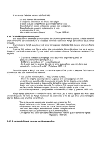 A sociedade Geledé é vista no odu Ìrété Méjì:
“Ela leva no meio da sociedade
o sangue da pessoa que ela enviou para pegar
e todas as suas companheiras querem tocar com a boca.
Quando tiverem bebido juntas esse sangue, elas se separam.
Quando elas se separam, o dia seguinte já veio,
a noite seguinte já veio,
elas enviam um novo pássaro” (Verger; 1992:40)
6.3.4 Orunmilá engendra outro plano.
Exú após assistir tenebrosa aparição correu até Orunmilá para contar o que vira. Ambos resolvem
criar outra forma para desestruturar a sociedade feminina e convidam Xangô para colocar seus planos
em ação.
Orunmilá diz a Xangô que ele deverá tomar por esposas três Iabás Obá, Iansã e a terceira ficaria
a seu critério.
O rei de Oió reclama que Obá é velha, feia e desajeitada, Orunmilá retruca que ela é virgem.
Xangô diz que Iansã é casada com Ogum e estéril, mais uma vez o Grande Babalaô retruca contando um
segredo:
“- É que ela é portadora duma praga. Iansã só poderá engravidar quando for
possuída violentamente por alguém. (...)
- Então terei que estuprá-la? – perguntou Xangô.
- Sé é assim que vês a coisa. Se este é o termo que preferes usar, sim, terás que
estuprá-la! – confirmou Orumilá.” (Ogbebara; 1998:116)
Orunmilá sugere a Xangô que tome por terceira esposa Euá, porém o elegante Orixá retruca
dizendo que não, pois se enamorara de Oxum.
“- Mas Oxum é minha mulher!... – falou Orumilá aturdido.
- Pouco me importa a quem pertence. Logo que a vi, senti despertar em mim
um sentimento que até então desconhecia. Um calor dentro do peito, uma vontade
incontrolável de abraçá-la de possuí-la, de fazê-la minha, completamente minha...
Aceito tudo que me propões, Orumilá. Conquistarei Obá, raptarei Iansã, mas somente
se Oxum me for dada como esposa. Se minha condição não for aceita, podes
procurar outro para fazer o que pretendes – disse enfático Xangô.” (Ogbebara; 1998:117)
Xangô tendo consumado o combinado levou para Oyó Obá e Iansã, apesar das duas Iabás
viverem brigando, na frente de Xangô mantinham as aparências. O rei de Oyó envia uma mensagem,
através de Exú, para Orunmilá enviar Oxum.
“Diga a ela que se prepare pois, amanhã, com o nascer do Sol,
deverá partir ao encontro de seu novo amor. Não quero despedidas,
e hoje mesmo sairei pelo mundo em busca de meu próprio destino.
Sem rumo, sem direção, ensinando aos homens os segredos de Ifá.
Abandono aqui tudo que construí e que atualmente possuo.
Levo apenas meu saber para compartilhá-lo com os homens que eu considere dignos.”
(Ogbebara; 1998:126)
6.3.5 A sociedade Geledé torna-se também masculina.
 