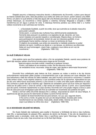 Obatalá assumiu a liderança masculina devido o afastamento de Orunmilá, o plano para desunir
as líderes Geledé dera certo, Obá até perdera sua orelha em atrito com Oxum, porém restava uma IABÁ.
Armou um plano no qual atrairia a mãe das águas até uma floresta para fazer um acordo que satisfizesse
ambas lideranças, ao encontrá-la o Orixá agrediu e violentou Iemanjá. Magoada e enojada a IABÁ
transformou-se em água e jamais foi vista. A liderança feminina perdera sua última líder e a mulher
voltara novamente a ser submissa aos homens.
“... a Sociedade Guélédé, a partir de então, teve que submete-se à adesão masculina
para poder subsistir.
Ainda assim, o comando das mulheres ficou definitivamente estabelecido.
Somente elas possuem os poderes e os segredos de ajé, devendo, por isso,
serem tratadas com grande respeito e consideração. Depois disso, os homens,
para participarem da sociedade, teriam de usar as máscaras guélédé, e sua
participação ficaria restrita a dançar e a tocar os tambores do ritual.
O objetivo da sociedade, que antes era exacerbar a maldade existente no poder
feiticeiro de Iyami, modificou-se desde aí, e as danças, os cânticos e as oferendas
feitas em sua homenagem, visam hoje, a aplacar a sua cólera ao em vez de
incentivá-la.” (Ogbebara; 1998:132)
6.4 AJÉ É BRUXA E VELHA
Uma estória narra que Euá sabendo sobre o fim da sociedade Geledé, usando seus poderes de
Iyami Ajé resolveu adotar uma forma humana para vingar-se de Orunmilá.
“Iewá era agora uma bela mulher, irresistível a qualquer homem.
Porém, sua beleza só se revelava a noite. De dia assumia a forma
de verdadeira bruxa: recurvada, cheia de rugas, sem dentes e deformada fisicamente.”
(Ogbebara; 1998:162)
Orunmilá ficou enfeitiçado pela beleza de Euá, passava as noites a amá-la e de dia dormia
profundamente manipulado pelas poções e encantamentos que a ajé colocava em suas refeições. Exú
que estranhara a falta de notícias do sábio babalaô, saiu pelo mundo a procurá-lo e encontrou o casebre
onde ambos viviam, muito esperto observou o que acontecia antes de se aproximar. Apercebera-se que
de dia uma velha ficava acocorada próximo a uma árvore e a noite uma bela jovem adentrava na casa,
Exú conhecia o poder das ajé e resolveu agir. Sabendo do verdadeiro pavor que Euá nutria por Xaponã e
vestiu-se de palha como o orixá da varíola, a Ajé vendo tal criatura pôs-se a correr, era a oportunidade
que ele queria. Entrando rapidamente na casa acordou Orunmilá com uma poção mágica e levou-o para
fora da casa para que enxergasse quão tolo fora ao submeter-se novamente aos poderes de Iyami.
Vendo a terrível velha Orunmilá decepou-lhe a cabeça, esquivando-se assim de seus feitiços. A
aparência da ajé aos poucos foi retornando as belas e juvenis formas de Euá.
“O cadáver de Iewá transformara-se para sempre, na Lua, que, segundo dizem,
é fria como a morte. As gotas de suor por ele desprendidas, tocadas pelo vento,
transformaram-se nas estrelas. Iewá pôde, desde então, retornar ao Orun e
expor sua beleza na vitrine dos céus.” (Ogbebara; 1998:165)
6.5 A SOCIEDADE GELEDÉ NO BRASIL
Os rituais Geledé são realizados para exaltar e favorecer a fertilidade da terra e das mulheres,
nele Efe, a representação do pássaro filho, aparece de dentro da floresta. O dia oito de dezembro era
escolhido para a procissão, onde são feitos ritos e sacrifícios para Iyami Osoronga. Os adereços e
objetos rituais de seu culto, hoje encontram-se no Ilé Axé Opô Afonjá.
 