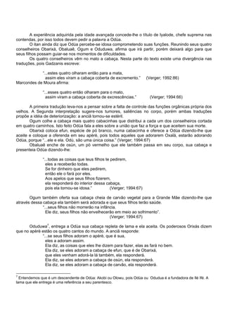 A experiência adquirida pela idade avançada concede-lhe o título de Iyalode, chefe suprema nas
contendas, por isso todos devem pedir a palavra a Odùa.
O itan ainda diz que Odùa percebe-se idosa comprometendo suas funções. Reunindo seus quatro
conselheiros Obarixá, Obaluaê, Ogum e Oduduwa, afirma que irá partir, porém deixará algo para que
seus filhos possam guiar-se nos momentos de dificuldades.
Os quatro conselheiros vêm no mato a cabaça. Nesta parte do texto existe uma divergência nas
traduções, pois Gadzanis escreve:
“...estes quatro olharam então para a mata,
assim eles viram a cabaça coberta de excremento.” (Verger; 1992:86)
Marcondes de Moura afirma:
“...esses quatro então olharam para o mato,
assim viram a cabaça coberta de excrescências.” (Verger; 1994:66)
A primeira tradução leva-nos a pensar sobre a falta de controle das funções orgânicas própria dos
velhos. A Segunda interpretação sugere-nos tumores, saliências no corpo, porém ambas traduções
propõe a idéia de deteriorização: a anciã tornou-se estéril.
Ogum colhe a cabaça mais quatro cabacinhas que distribui a cada um dos conselheiros cortada
em quatro caminhos. Isto feito Odùa fala a eles sobre a união que faz a força e que aceitem sua morte.
Obarixá coloca efun, espécie de pó branco, numa cabacinha e oferece a Odùa dizendo-lhe que
aceite e coloque a oferenda em seu apèrè, pois todos aqueles que adorarem Oxalá, estarão adorando
Odùa, porque “...ele e ela. Odù, são uma única coisa.” (Verger; 1994:67)
Obaluaê enche de osùn, um pó vermelho que ele também passa em seu corpo, sua cabaça e
presenteia Odùa dizendo-lhe:
“...todas as coisas que teus filhos te pedirem,
eles a receberão todas.
Se for dinheiro que eles pedirem,
então ele o fará por eles.
Aos apelos que seus filhos fizerem,
ela responderá do interior dessa cabaça,
pois ela tornou-se idosa.” (Verger; 1994:67)
Ogum também oferta sua cabaça cheia de carvão vegetal para a Grande Mãe dizendo-lhe que
através dessa cabaça ela também será adorada e que seus filhos terão saúde.
“...seus filhos não morrerão na infância.
Ele diz, seus filhos não envelhecerão em meio ao sofrimento”.
(Verger; 1994:67)
Oduduwa7
, entrega a Odùa sua cabaça repleta de lama e ela aceita. Os poderosos Orixás dizem
que no apèrè estão os quatro cantos do mundo. A anciã responde:
“...se seus filhos adoram o apèrè, que é sua,
eles a adoram assim.
Ela diz, as coisas que eles lhe dizem para fazer, elas as fará no bem.
Ela diz, se eles adoram a cabaça de efun, que é de Obarixá,
que eles venham adorá-la lá também, ela responderá.
Ela diz, se eles adoram a cabaça de osùn, ela responderá.
Ela diz, se eles adoram a cabaça de carvão, ela responderá.
7
Entendemos que é um descendente de Odùa: Akobi ou Olowu, pois Odùa ou Odudua é a fundadora de Ilé Ifé. A
lama que ele entrega é uma referência a seu parentesco.
 