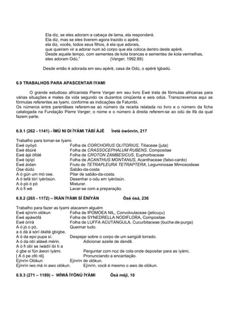 Ela diz, se eles adoram a cabaça de lama, ela responderá.
Ela diz, mas se eles tiverem agora trazido o apèrè,
ela diz, vocês, todos seus filhos, é ela que adorais,
que queiram vir a adorar num só corpo que ela coloca dentro deste apèrè.
Desde aquele tempo, com sementes de kola brancas e sementes de kola vermelhas,
eles adoram Odù.” (Verger; 1992:89)
Desde então é adorada em seu apèrè, casa de Odù, o apèrè Igbadú.
6.9 TRABALHOS PARA APASCENTAR IYAMI
O grande estudioso africanista Pierre Verger em seu livro Ewé trata de fórmulas africanas para
várias situações e males da vida segundo os duzentos cinqüenta e seis odús. Transcrevemos aqui as
fórmulas referentes as Iyami, conforme as indicações de Fatumbi.
Os números entre parentêses referem-se ao número da receita relatada no livro e o número da ficha
catalogada na Fundação Pierre Verger; o nome e o número à direita referem-se ao odú de Ifá da qual
fazem parte.
6.9.1 (262 - 1141) - ÌMÚ NI DI ÌYÀMI TÀBÍ ÀJÉ Ìretè òwónrín, 217
Trabalho para tornar-se Iyami.
Ewé oyóyó Folha de CORCHORUS OLITORIUS, Tiliaceae (juta)
Ewé èbùré Folha de CRASSOCEPHALUM RUBENS, Compositae
Ewé àjé òfòlé Folha de CROTON ZAMBESICUS, Euphorbiaceae
Ewé òpìpì Folha de ACANTHUS MONTANUS, Acanthaceae (falso-cardo)
Ewé àìdan Fruto de TETRAPLEURA TETRAPTERA, Leguminosae Mimosoideae
Ose dúdú Sabão-da-costa
A ó gún um mó ose. Pilar de sabão-da-costa.
A ó tefá lórí ìyèròsùn. Desenhar o odu em ìyèròsùn.
A ó pò ó pò Misturar.
A ó fi wè Lavar-se com a preparação.
6.9.2 (265 - 1172) – ÍRÁN ÌYÀMI SÍ ÈNÍYÀN Òsé òsá, 236
Trabalho para fazer as Iyami atacarem alguém
Ewé ejìnrìn olókun Folha de IPOMOEA NIL, Convolvulaceae (jeticuçu)
Ewé apàwòfá Folha de SYNEDRELLA NODIFLORA, Compositae
Ewé òrírá Folha de LUFFA ACUTANGULA, Cucurbitaceae (bucha-de-purga)
A ó jó o pò, Queimar tudo.
a ó dà á sórí òkété gbígbe.
A ó da epo pupa sí. Despejar sobre o corpo de um sarigüê torrado.
A ó da obì aláwé mérin. Adicionar azeite de dendê.
A ó fi obì se ìwádìí ibi tí a
ó gbe sí fún àwon ìyàmi. Perguntar com noz de cola onde depositar para as ìyámi,
[ A ó pe ofò rè]. Pronunciando a encantação.
Ejìnrìn Olókun Ejìnrìn de olókun.
Ejìnrìn iwo mà ni awo olókun. Ejìnrìn, você é mesmo o awo de olókun.
6.9.3 (271 – 1189) – WÍWÁ ÌYÓNÚ ÌYÀMI Òsá méjì, 10
 