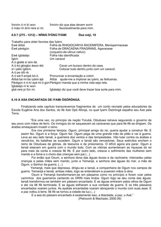 Ìninirin ó ní kí won Ìninirin diz que elas devem sorrir
ó máa rín èrín rere sí mi. favoravelmente para mim.
6.9.7 (275 - 1212) – WÍWÁ ÌYÓNÚ ÌYÀMI Òsá méjì, 10
Trabalho para obter favores das Ìyàmi.
Ewé àtìbà Folha de RHIGIOCARYA RACEMIFERA, Menispermaceae
Ewé pèrègún Folha de DRACAENA FRAGRANS, Agavaceae
(coqueiro-de-vênus nativo)
Ewé ìgbásèjo Folha não identificada
Ìgbín Um caracol
A ó gbélè sí àrin ilé.
A ó kó gbogbo àwon èló Cavar um buraco dentro da casa.
sí i pèlú ìgbbín. Colocar tudo dentro junto com um caracol.
A ó pe ofò rè.
A ó wá fi erùpè bò ó. Pronunciar a encantação e cobrir.
Àtìbà bá mi be ìyàmi àjé Àtìbà ajude-me a implorar as ìyàmi, as feiticeiras.
Pèrègún ó ni kí ayé mi ó gúnPèrègún manda que a minha vida seja reta.
Ìgbásèjo ní kí won
gbá rere jo fún mi. Ìgbásèjo diz que você deve trazer boa sorte para mim.
6.10 A ASA ENCANTADA DE IYAMI ÒSÒRÒNGÀ.
Finalizando este capítulo transcrevemos fragmentos de um conto recriado pelos educadores da
Escola Eugênia Ana dos Santos, do Ilé Axé Opô Afonjá, no qual Iyami Òsòròngà espalha seu Axé pela
Terra.
“Era uma vez, no princípio da nação Yorubá, Oduduwa reinava segurando o governo de
seu povo com mãos de ferro. Os inimigos do rei saqueavam as caravanas que para Ilé Ifé se dirigiam. Os
árabes ameaçavam invadir o reino.
Era nos primeiros tempos. Ogum, principal amigo do rei, queria ajudar a construir Ifé. E
assim fez. Ogum é a força. Ogum faz. Ogum pega de uma grande mão de pilão e vai à guerra.
Leva ao seu lado Iansã, a guerreira dos ventos e das tempestades. Vão lutar contra os árabes e
vencê-los. As batalhas se sucedem. Ogum e Iansã são vencedores. Seus exércitos enchem o
reino de Oduduwa de glórias, de tesouros e de prisioneiros. O difícil agora era parar. Ogum e
Iansã estavam em guerra com o mundo todo. Com as vitórias aumentavam as riquezas do rei
para mais da conta e crescia Ilê Ifé. E por outro lado, crescia o sofrimento das mulheres sem
marido e a fome e o choro das crianças sem pai.(...)
Foi então que Oxum, a senhora dona das águas doces e da cachoeira, intercedeu pelas
crianças e pelas mães sem marido, junto a Yemanjá, a senhora das águas do mar, a mãe de
Ogum, o Senhor da guerra. (...)
Yemanjá, mais que depressa, dirigiu-se a Iansã, a companheira de Ogum nos campos de
guerra. Yemanjá e Iansã, ambas mães, logo se entenderam e puseram mãos à obra.
Oxum e Yemanjá transformaram-se em pássaros como no princípio e foram voar pelos
caminhos dos guerreiros cantando os ORIN mais lindos. Ogum logo se deu conta das águas.
Iansã transformou-se também em pássaro encantado. E as águas entraram pelos olhos de Ogum
e ele via Ilê Ifé terminada. E as águas esfriaram a sua vontade de guerra. E os três pássaros
encantados voaram juntos. As ayabás encantadas voaram abraçando o mundo com suas asas. E
a paz voltou à terra. Ilê Ifé se tornou a cidade da luz.(...)
E a asa do pássaro encantado é exatamente isso, a liberdade, a paz, o Axé.”
(Petrovich & Machado; 2000:39)
 