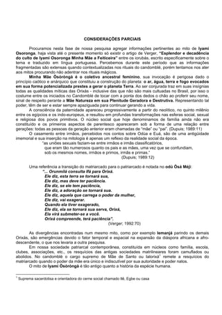 CONSIDERAÇÕES PARCIAIS
Procuramos nesta fase de nossa pesquisa agregar informações pertinentes ao mito de Iyami
Osoronga, haja vista até o presente momento só existir o artigo de Verger, “Esplendor e decadência
do culto de Iyami Osoronga Minha Mãe a Feiticeira” entre os iorubás, escrito especificamente sobre o
tema e traduzido em língua portuguesa. Percebemos durante este período que as informações
fragmentadas são extensas quando contextualizadas nos rituais do candomblé, porém tentamos nos ater
aos mitos procurando não adentrar nos rituais mágicos.
Minha Mãe Òsòròngà é o coletivo ancestral feminino, sua invocação é perigosa dado o
princípio caótico e anárquico que constituiu a construção do planeta: o ar, água, terra e fogo evocados
em sua forma potencializada prestes a gerar o planeta Terra. Ao ser conjurada traz em suas insígnias
todas as qualidades míticas das Orixás - inclusive das que não são mais cultuadas no Brasil, por isso o
costume entre os iniciados no Candomblé de tocar com a ponta dos dedos o chão ao proferir seu nome,
sinal de respeito perante a Mãe Natureza em sua Plenitude Geradora e Destrutiva. Representando tal
poder, têm de ser e estar sempre apaziguada para continuar gerando a vida.
A consciência da paternidade apareceu progressivamente a partir do neolítico, no quinto milênio
entre os egípcios e os indo-europeus, e resultou em profundas transformações nas esferas social, sexual
e religiosa dos povos primitivos. O núcleo social que hoje denominamos de família ainda não era
constituído e os primeiros aspectos de parentesco apareceram sob a forma de uma relação entre
gerações: todas as pessoas da geração anterior eram chamadas de “mãe” ou “pai”. (Dupuis; 1989:11)
O casamento entre irmãos, percebidos nos contos sobre Odùa e Euá, são de uma antigüidade
imemorial e sua inserção na mitologia é apenas um reflexo da realidade social da época.
“as uniões sexuais faziam-se entre irmãos e irmãs classificatórios,
que eram tão numerosos quanto os pais e as mães, uma vez que se confundiam,
sob os mesmos nomes, irmãos e primos, irmãs e primas.”
(Dupuis; 1989:12)
Uma referência a transição do matriarcado para o patriarcado é notada no odú Òsá Méjì:
“... Orunmilá consulta Ifá para Orixá.
Ele diz, esta terra se tornará sua,
Ele diz, mas deve ter paciência.
Ele diz, se ele tem paciência,
Ele diz, a adoração se tornará sua.
Ele diz, aquela que carrega o poder da mulher,
Ele diz, vai exagerar.
Quando ela tiver exagerado,
Ele diz, ela se tornará sua serva, Orixá,
Ela virá submeter-se a você.
Orixá compreende, terá paciência”.
(Verger; 1992:70)
As divergências encontradas num mesmo mito, como por exemplo Iemanjá parindo os demais
Orixás, são emergências devido o fator temporal e espacial na expansão da diáspora africana e afro-
descendente, o que nos levaria a outra pesquisa.
Em nossa sociedade patriarcal contemporânea, constituída em núcleos como família, escola,
clubes, associações, etc., os resquícios das antigas sociedades matrilineares foram camuflados ou
abolidos. No candomblé o cargo supremo de Mãe de Santo ou Ialorixá1
remete a resquícios do
matriarcado quando o poder da mãe era único e indiscutível por sua autoridade e poder natos.
O mito de Iyami Òsòròngà é tão antigo quanto a história da espécie humana.
1
Suprema sacerdotisa e orientadora do cerne social chamado Ilê, Egbe ou casa
 