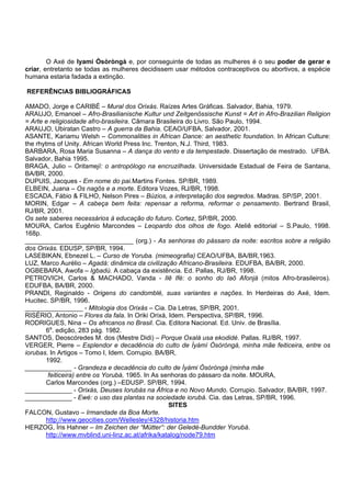 O Axé de Iyami Òsòròngà e, por conseguinte de todas as mulheres é o seu poder de gerar e
criar, entretanto se todas as mulheres decidissem usar métodos contraceptivos ou abortivos, a espécie
humana estaria fadada a extinção.
REFERÊNCIAS BIBLIOGRÁFICAS
AMADO, Jorge e CARIBÉ – Mural dos Orixás. Raízes Artes Gráficas. Salvador, Bahia, 1979.
ARAUJO, Emanoel – Afro-Brasilianische Kultur und Zeitgenössische Kunst = Art in Afro-Brazilian Religion
= Arte e religiosidade afro-brasileira. Câmara Brasileira do Livro. São Paulo, 1994.
ARAUJO, Ubiratan Castro – A guerra da Bahia. CEAO/UFBA, Salvador, 2001.
ASANTE, Kariamu Welsh – Commonalities in African Dance: an aesthetic foundation. In African Culture:
the rhytms of Unity. African World Press Inc. Trenton, N.J. Third, 1983.
BARBARA, Rosa Maria Susanna – A dança do vento e da tempestade. Dissertação de mestrado. UFBA.
Salvador, Bahia 1995.
BRAGA, Julio – Oritamejí: o antropólogo na encruzilhada. Universidade Estadual de Feira de Santana,
BA/BR, 2000.
DUPUIS, Jacques - Em nome do pai.Martins Fontes. SP/BR, 1989.
ELBEIN, Juana – Os nagôs e a morte. Editora Vozes, RJ/BR, 1998.
ESCADA, Fábio & FILHO, Nelson Pires – Búzios, a interpretação dos segredos. Madras. SP/SP, 2001.
MORIN, Edgar – A cabeça bem feita: repensar a reforma, reformar o pensamento. Bertrand Brasil,
RJ/BR, 2001.
Os sete saberes necessários à educação do futuro. Cortez, SP/BR, 2000.
MOURA, Carlos Eugênio Marcondes – Leopardo dos olhos de fogo. Ateliê editorial – S.Paulo, 1998.
168p.
______________________________ (org.) - As senhoras do pássaro da noite: escritos sobre a religião
dos Orixás. EDUSP, SP/BR, 1994.
LASEBIKAN, Ebnezel L. – Curso de Yoruba. (mimeografia) CEAO/UFBA, BA/BR,1963.
LUZ, Marco Aurélio – Agadá: dinâmica da civilização Africano-Brasileira. EDUFBA, BA/BR, 2000.
OGBEBARA, Awofa – Igbadú. A cabaça da existência. Ed. Pallas, RJ/BR, 1998.
PETROVICH, Carlos & MACHADO, Vanda - Ilê Ifé: o sonho do Iaô Afonjá (mitos Afro-brasileiros).
EDUFBA, BA/BR, 2000.
PRANDI, Reginaldo - Origens do candomblé, suas variantes e nações. In Herdeiras do Axé, Idem.
Hucitec. SP/BR, 1996.
________________ - Mitologia dos Orixás – Cia. Da Letras, SP/BR, 2001.
RISÉRIO, Antonio – Flores da fala. In Oriki Orixá, Idem. Perspectiva, SP/BR, 1996.
RODRIGUES, Nina – Os africanos no Brasil. Cia. Editora Nacional. Ed. Univ. de Brasília.
6a
. edição, 283 pág. 1982.
SANTOS, Deoscóredes M. dos (Mestre Didi) – Porque Oxalá usa ekodidé. Pallas. RJ/BR, 1997.
VERGER, Pierre – Esplendor e decadência do culto de Ìyàmì Òsòròngà, minha mãe feiticeira, entre os
iorubas. In Artigos – Tomo I, Idem. Corrupio. BA/BR,
1992.
_____________ - Grandeza e decadência do culto de Ìyàmi Òsòròngà (minha mãe
feiticeira) entre os Yorubá, 1965. In As senhoras do pássaro da noite. MOURA,
Carlos Marcondes (org.) –EDUSP. SP/BR, 1994.
_____________ - Orixás, Deuses Iorubás na África e no Novo Mundo. Corrupio. Salvador, BA/BR, 1997.
_____________ - Ewé: o uso das plantas na sociedade iorubá. Cia. das Letras, SP/BR, 1996.
SITES
FALCON, Gustavo – Irmandade da Boa Morte.
http://www.geocities.com/Wellesley/4328/historia.htm
HERZOG, Íris Hahner – Im Zeichen der “Mütter”: der Geledé-Bundder Yorubá.
http://www.mvblind.uni-linz.ac.at/afrika/katalog/node79.htm
 