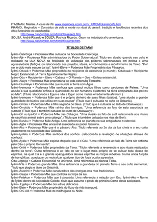 ITAOMAN, Mestre. A casa de Ifá. www.members.xoom.com/_XMCM/okanimo/ifa.htm
PRANDI, Reginaldo – Conceitos de vida e morte no ritual do axexê: tradição e tendências recentes dos
ritos funerários no candomblé.
http://www.candomble.com/htmlpt/asesept.htm
SOUZA, André Ricardo e SOUZA, Patrícia Ricardo. Oxum na mitologia afro americana.
http://www.candomble.com/htmlpt/oxumpt.htm.
TÍTULOS DE ÌYÀMÌ
Ìyàmì-Òsòróngà = Poderosa Mãe cultuada na Sociedade Osoronga.
Ìyàmì-Ajé = Poderosa Mãe administradora do Poder Sobrenatural. Titulo em alusão quando seu culto é
realizado na LUA NOVA na finalidade de utilização dos poderes sobrenaturais em defesa a uma
agressividade (feitiço), ou relacionado aos projetos, ideais, envolvimentos e recolhimento de Yawo. "Por
ser o ciclo mais escuro da lua". Ìyàmì-Eleye = Poderosa Mãe Proprietária dos Pássaros.
Ìyàmì-Oduwà = Poderosa Mãe proprietária do recipiente da existência (o mundo). Oduduwà = Recipiente
Negro Existencial ( A Terra figurativamente Negra)
Ìyàmì-Odu = Recipiente – Útero – Cabaça – O Planeta – Ovo – Esfera existencial.
Ìyàmì-Alaiye = Poderosa Mãe proprietária de toda extensão Terrestre.
Ìyàmì-Ekunlaiye = Poderosa mãe que inunda a Terra com Água...
Ìyàmì-Iyemonja = Poderosa Mãe senhora que possui muitos filhos como cardumes de Peixes. "Uma
alusão a sua qualidade anfíbia a quantidade de ser humanos existentes na terra comparada aos peixes
no Mar". (Titulo relacionado a Egun e não a Ogun como muitos erradamente afirmam )
Ìyàmì-Iyemowo = Poderosa Mãe que é o próprio dinheiro de suas filhas (búzios). "uma alusão a grande
quantidade de búzios que utiliza em suas roupas" (Titulo que é cultuada no culto de Orisanlá).
Ìyàmì-Omolu = Poderosa Mãe a filha sagrada de Deus. (Título que é cultuada ao lado de Obaluwaiye)
Ìyàmì-Omolulu = Poderosa Mãe rainha das formigas. "Uma referencia ao fato de esta associada ao
subsolo (Título que é também cultuada no culto de Obaluwaiye).
Ìyàmì-Ori ou Iya-Ori = Poderosa Mãe das Cabeças. "Uma alusão ao fato de está relacionada aos rituais
de sacrifício animal sobre uma cabeça". (Titulo que é também cultuada nos ritos de Bori).
Ìyàmì-Buruku = Poderosa Mãe Antiga. Uma referencia ao planeta na sua antigüidade existencial.
Ìyàmì-Agba = Poderosa Mãe ancestral associada ao poder feminino.
Ìyàmì-Ako = Poderosa Mãe que é o pássaro Ako. Titulo referente ao 3o dia da lua cheia e a seu culto
exatamente na sociedade das Geledes.
Ìyàmì-Iyelala = Poderosa Mãe senhora dos sonhos. (relacionada a revelação de situações através de
sonhos).
Ìyàmì-Ayala = Poderosa Mãe esposa daquele que é o Céu. "Uma referencia ao fato da Terra ser coberta
pelo Céu o próprio Oorisanla".
Ìyàmì-Onilé = Poderosa Mãe proprietária da Terra. "Titulo referente a reverencia e aos rituais realizados
dentro da terra". Outra referencia é ao fato de ser o lugar mais próprio de se cultuar toda classe de
espíritos, na qual Ela é a grande apaziguadora desses espíritos ou forças rebeldes. Numa única função
de tranqüilizar, apaziguar ou neutralizar qualquer tipo de força oculta agressiva.
Òdu-Logboje = Cabaça Existencial no Universo. Uma referencia ao planeta Terra.
Ìyàmì-N’la = Poderosa grande Mãe. Uma referencia a grandeza do planeta Terra e seu culto elementar.
Titulo que plagia o titulo de Orisa’nlà.
Ìyàmì-Asiwòró = Poderosa Mãe canalizadora das energias nos ritos tradicionais.
Ìyàmì-Osupa = Poderosa Mãe que controla as força da lua.
Ìyàmì-Petekun = Poderosa Mãe que é povoada. Uma referencia a relação com Èsu. Ìyàmì-Ako = Nome
de Ìyàmì dentro da sociedade Gelede, titulo que assume o posto de primeira Dama desta sociedade.
Ìyàmì- Egeleju = Poderosa Mãe dos olhos delicados.
Ìyàmì-Eleje = Poderosa Mãe proprietária do fluxo da vida (sangue).
Ìyàmì-Oru-Alé = Poderosa Mãe da madrugada ou Noite.
 