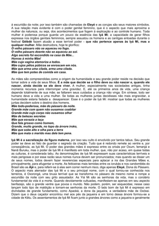 à escuridão da noite; por isso também são chamadas de Eleyé e as corujas são seus maiores símbolos.
A sua relação mais evidente é com o poder genital feminino, que é o aspecto que mais aproxima a
mulher da natureza, ou seja, dos acontecimentos que fogem à explicação e ao controle humano. Toda
mulher é poderosa porque guarda um pouco da essência das Iyá Mi; a capacidade de gerar filhos
expressa nos órgãos genitais femininos, sempre assustou os homens e as cantigas entoadas durante o
festival Gèlèdè fazem alusão a esse terrível poder - que não pertence apenas às Iyá Mi, mas a
qualquer mulher. Mãe destruidora, hoje te glorifico:
O velho pássaro não se aqueceu no fogo.
O velho pássaro doente não se aqueceu ao sol.
Algo secreto foi escondido na casa da Mãe...
Honras à minha Mãe!
Mãe cuja vagina atemoriza a todos.
Mãe cujos pêlos púbicos se enroscam em nós.
Mãe que arma uma cilada, arma uma cilada.
Mãe que tem potes de comida em casa.
As mães são compreendidas como a origem da humanidade e seu grande poder reside na decisão que
tomar sobre a vida de seus filhos. É a mãe que decide se o filho deve ou não nascer e, quando ele
nascer, ainda decide se ele deve viver. A mulher, especialmente nas sociedades antigas, tinha
inúmeros recursos para interromper uma gravidez. E, até os primeiros anos de vida, uma criança
depende totalmente de sua mãe; se faltarem seus cuidados a criança não vinga. Em síntese, todo ser
humano deve a vida a uma mulher. Se todas as mulheres juntas decidisses não mais engravidar, a
humanidade estaria fadada a desaparecer. Esse é o poder de Iyá Mi: mostrar que todas as mulheres
juntas decidem sobre o destino dos homens.
Mãe todo-poderosa, mãe do pássaro da noite.
Grande mãe com quem não ousamos coabitar
Grande mãe cujo corpo não ousamos olhar
Mãe de belezas secretas
Mãe que esvazia a taça
Que fala grosso como homem,
Grande, muito grande, no topo da árvore iroko,
Mãe que sobe alto e olha para a terra
Mãe que mata o marido mas dele tem pena.
Iyá Mi é a sacralização da figura materna, por isso seu culto é envolvido por tantos tabus. Seu grande
poder se deve ao fato de guardar o segredo da criação. Tudo que é redondo remete ao ventre e, por
conseqüência, as Iyá Mi. O poder das grandes mães é expresso entre os orixás por Oxum, Iemanjá e
Nanã Buruku, mas o poder de Iyá Mi é manifesto em toda mulher, que, não por acaso, em quase todas
as culturas, é considerada tabu. As denominações de Iyá Mi expressam suas características terríveis e
mais perigosas e por essa razão seus nomes nunca devem ser pronunciados; mas quando se disser um
de seus nomes, todos devem fazer reverencias especiais para aplacar a ira das Grandes Mães e,
principalmente, para afugentar a morte. As feiticeiras mais temidas entre os iorubás e nos candomblés do
Brasil são as Àjé e, para referir-se à elas sem correr nenhum risco, diga apenas Eleyé, Dona do Pássaro.
O aspecto mais aterrador das Iyá Mi e o seu principal nome, com o qual tornou-se conhecida nos
terreiros, é Oxorongá, uma bruxa terrível que se transforma no pássaro de mesmo nome e rompe a
escuridão da noite com seu grito assustador. As Yiá Mi são as senhoras da vida, mas o corolário
fundamental da vida é a morte. Quando devidamente cultuadas, manifestam-se apenas em seu aspecto
benfazejo, são o grande ventre que povoa o mundo. Não podem, porém, ser esquecidas; nesse caso
lançam todo tipo de maldição e tornam-se senhoras da morte. O lado bom de Iyá Mi é expresso em
divindades de grande fundamento, como Apaoká, a dona da jaqueira, a verdadeira mãe de Oxóssi.
Dizem que o deus caçador encontrou mel aos pés da jaqueira e em torno dessa árvore formou-se a
cidade de Kêtu. Os assentamentos de Iyá Mi ficam junto a grandes árvores como a jaqueira e geralmente
 
