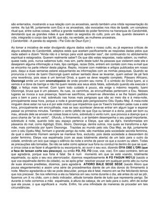 são enterrados, mostrando a sua relação com os ancestrais, sendo também uma nítida representação do
ventre. As Iyá Mi, juntamente com Exú e os ancestrais, são evocadas nos ritos de Ipadé, um complexo
ritual que, entre outras coisas, ratifica a grande realidade do poder feminino na hierarquia do Candomblé,
denotando que as grandes mães é que detém os segredos do culto, pois um dia, quando deixarem a
vida, integrarão o corpo das Iyá Mi, que são, na verdade, as mulheres ancestrais.
[ Candomblé - A panela do segredo - Pai Cido de Òsun Eyin ]
Ao tomar a iniciativa de estar divulgando alguns dados sobre o nosso culto, eu já esperava críticas de
alguns adeptos do Candomblé, adeptos estes que aceitam pacificamente as respostas dadas pelos que
nada sabem e dizem "Ainda não é o tempo para você aprender isso", daí continuando no abitolamento
espiritual e estagnados. Querem realmente saber? Os que dão estas respostas, nada sabem, ou melhor,
quase nada, pois, nunca sabemos tudo, mas sim, parte deste tudo! As pessoas que visitarem este site e
desejarem alguma informação a mais, tipo cantigas, rezas Orôs, entrem em contato com meu e-mail que
se encontra na parte inferior desta página. Repito, iniciarei com matérias e artigos publicados em nosso
país, daqui a duas semanas estarei esquentando as informações com as minhas pesquisas. Quando se
pronuncia o nome de Iyami Osorongá quem estiver sentado deve se levantar, quem estiver de pé fará
uma reverência, pois esse é um temível Orixá, a quem se deve respeito completo. Pássaro Africano,
Osorongá emite um som onomatopaico de onde provém seu nome. É o símbolo do Orixá Iyami, ai o
vemos é a dona da barriga e não há quem resista aos seus ebós fatais, sobretudo quando ela executa o
Ojiji, o feitiço mais terrível. Com Iyami todo cuidado é pouco, ela exige o máximo respeito. Iyami
Osorongá, bruxa que é um pássaro. As ruas, os caminhos, as encruzilhadas pertencem a Esu. Nesses
lugares se invoca a sua presença, fazem-se sacrifícios, arreiam-se oferendas e se lhe fazem pedidos
para o bem e para o mal, sobretudo nas horas mais perigosas que são ao meio dia e à meia-noite,
principalmente essa hora, porque a noite é governada pelo perigosíssimo Odu Oyeku Meji. À meia-noite
ninguém deve estar na rua e é por este motivo que impedimos que os Yawo's transitem pelas ruas a este
hora, principalmente em encruzilhada, mas se isso acontecer deve-se entrar em algum lugar e esperar
passar os primeiros minutos. Também o vento (afefe) de que Oya ou Iansan é a dona, pode ser bom ou
mau, através dele se enviam as coisas boas e ruins, sobretudo o vento ruim, que provoca a doença que o
povo chama de "ar do vento". Ofurufu, o firmamento, o ar também desempenha o seu papel importante,
sobretudo á noite, quando todo seu espaço pertence a Eleiye, que são as Ajé's, transformadas em
pássaros do mal, como Agbibgó, Elùlú, Atioro, Osoronga, dentre outros, nos quais se transforma a Ajé-
mãe, mais conhecida por Iyami Osoronga. Trazidas ao mundo pelo odu Osa Meji, as Ajé, juntamente
com o odu Oyeku Meji, formam o grande perigo da noite, são mantidas pela sociedade secreta feminina,
da qual o elemento Homem sempre se manteve fora, excluído, pois desta sociedade a descendem do
poder feminino. Eleiye voa espalmada (com as asas totalmente aberta) de um lado para o outro da
cidade, emitindo um eco que rasga o silêncio da noite e enche de pavor os que a ouvem ou vêem. Todas
as precauções são tomadas. Se não se sabe como aplacar sua fúria ou conduzí-la dentro do que se quer,
a única coisa a se fazer é afugentá-la ou esconjura-la, ao ouvir o seu eco, dizendo OYA OBE L’ORI (que
a faca de Iansan corte seu pescoço), ou então FO, FO, FO (voe, voe, voe). Em caso contrário, tem-se
que agradá-la, porque sua fúria é fatal. Se é num momento em que se está voando, totalmente
espalmada, ou após o seu eco aterrorizador, dizemos respeitosamente A FO FAGUN WO’LU (saúdo a
que voa espalmada dentro da cidade), ou se após gritar resolver pousar em qualquer ponto alto ou numa
de suas árvores prediletas, dizemos, para agradá-la ATIORO BALE SEGE SEGE (saúdo Atioro que
pousa elegantemente) e assim uma série de procedimentos diante de um dos donos do firmamento à
noite. Mesmo agradando-a não se pode descuidar, porque ela é fatal, mesmo em se lhe felicitando temos
que nos precaver. Se nos referimos a ela ou falamos em seu nome durante o dia, até antes do sol se pôr,
fazemos um X no chão, com o dedo indicador, atitude tomada diante de tudo que representa perigo. Se
durante à noite corremos a mão espalmada, à altura da cabeça, de um lado para o outro, afim de evitar
que ela pouse, o que significará a morte. Enfim, há uma infinidade de maneiras de proceder em tais
circunstâncias.
 