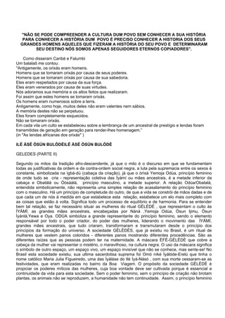 "NÃO SE PODE COMPREENDER A CULTURA DUM POVO SEM CONHECER A SUA HISTÓRIA
PARA CONHECER A HISTÓRIA DUM POVO É PRECISO CONHECER A HISTORIA DOS SEUS
GRANDES HOMENS AQUELES QUE FIZERAM A HISTÓRIA DO SEU POVO E DETERMINARAM
SEU DESTINO NÓS SOMOS APENAS SEGUIDORES ETERNOS COPIADORES".
Como disseram Caribé e Fatumbi
Um balalaô me contou:
''Antigamente, os orixás eram homens.
Homens que se tomaram orixás por causa de seus poderes.
Homens que se tomaram orixás por causa de sua sabedoria.
Eles eram respeitados por causa da sua força.
Eles eram venerados por causa de suas virtudes.
Nós adoramos sua memória e os altos feitos que realizaram.
Foi assim que estes homens se tomaram orixás.
Os homens eram numerosos sobre a terra.
Antigamente, como hoje, muitos deles não eram valentes nem sábios.
A memória destes não se perpetuou.
Eles foram completamente esquecidos.
Não se tomaram orixás.
Em cada vila um culto se estabeleceu sobre a lembrança de um ancestral de prestígio e lendas foram
transmitidas de geração em geração para render-lhes homenagem.”
(in "As lendas africanas dos orixás" )
ILÈ ÀSÉ ÒSÚN BULÒDÈILÈ ÀSÉ ÒSÚN BULÒDÈ
GELEDES (PARTE II)
Segundo os mitos da tradição afro-descendente, já que o mito é o discurso em que se fundamentam
todas as justificativas da ordem e da contra-ordem social negra, a luta pela supremacia entre os sexos é
constante, simbolizada na ìgbá-dù (cabaça da criação), já que o òrìsà Yemoja Odùa, princípio feminino
de onde tudo se cria - representação coletiva das Ìyámí ou mães ancestrais, é a metade inferior da
cabaça e Obatálá ou Òòsààlà, princípio masculino, a metade superior. A relação Odùa/Obatalá,
entendida simbolicamente, não representa uma simples relação de acasalamento do princípio feminino
com o masculino. Há um princípio de completude do outro, de que a vida se constrói de mãos dadas e de
que cada um de nós à medida em que estabelece esta relação, estabelece um elo mais completo com
as coisas que estão à volta. Significa todo um processo de equilíbrio e de harmonia. Para se entender
bem tal relação, se faz necessário situar as mulheres do ritual GÈLÈDÈ , que representam o culto às
ÌYÁMÌ, as grandes mães ancestrais, encabeçadas por Nàná ,Yemoja Odùa, Òsun Ijimu, Òsun
Ìyánlá,Yewa e Oya. ODÙA simboliza a grande representante do princípio feminino, sendo o elemento
responsável por todo o poder criador, do poder das mulheres, liderando o movimento das ÌYÁMÌ,
grandes mães ancestrais, que tudo criaram, transformaram e transmutaram desde o princípio dos
princípios da formação do universo. A sociedade GÈLÈDÈS, que já existiu no Brasil, é um ritual de
mulheres que vestem panos coloridos - diferentes panos mostrando diferentes procedências. São as
diferentes raízes que as pessoas podem ter na maternidade. A máscara ÈFÉ-GÈLÈDÈ que cobre a
cabeça da mulher vai representar o mistério, o maravilhoso, na cultura negra. O uso da máscara significa
o símbolo de outro espaço, um espaço vivo, um espaço invisível que não se conhece, mas sente-se! No
Brasil esta sociedade existiu, sua ultima sacerdotisa suprema foi Omó níké Ìyálóde-Erelú que tinha o
nome católico Maria Julia Figueiredo, uma das Ìyálàse do Ilè Ìyá-Nàsó , com sua morte cessaram-se as
festividades, que eram realizadas no bairro da Boa Viagem. O propósito da sociedade GÈLÈDÈ é
propiciar os poderes míticos das mulheres, cuja boa vontade deve ser cultivada porque é essencial a
continuidade da vida para esta sociedade. Sem o poder feminino, sem o princípio de criação não brotam
plantas, os animais não se reproduzem, a humanidade não tem continuidade. Assim, o princípio feminino
 