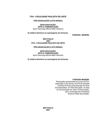 FPA - FACULDADE PAULISTA DE ARTE
PÓS-GRADUAÇÃO (LATO-SENSU)
ARTE-EDUCAÇÃO:
ARTE E COMUNICAÇÃO
Iyami Osoronga (Minha Mãe Feiticeira)
O coletivo feminino na cosmogonia do Universo.
YASKARA MANZINI.
SÃO PAULO
2001
FPA - FACULDADE PAULISTA DE ARTE
PÓS-GRADUAÇÃO (LATO-SENSU)
ARTE-EDUCAÇÃO:
ARTE E COMUNICAÇÃO
Iyami Osoronga (Minha Mãe Feiticeira)
O coletivo feminino na cosmogonia do Universo.
YASKARA MANZINI.
Monografia apresentada ao Curso de Pós-
graduação (Lato Sensu) da FPA-Faculdade
Paulista de Artes para obtenção do título
de Especialista em Arte-Educação, na área
de concentração em Arte e Comunicação,
sob a orientação da Professora
Doutora Arlete Assumpção.
SÃO PAULO
2001
 