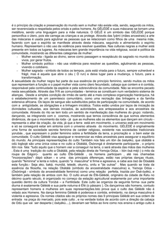 é o princípio da criação e preservação do mundo sem a mulher não existe vida, sendo, segundo os mitos,
ser reverenciada e respeitada pelos orixás e pelos homens. As GÈLÈDÈ e suas máscaras se tornam uma
metáfora, sendo uma linguagem para a mãe natureza. O GÈLÈ é um símbolo das GÈLÈDÈ porque
personifica o útero, pois ele carrega as crianças e as protege. Através das Ìyámì (mães ancestrais) a arte
das máscaras é usada para aglutinar as pessoas que se relacionam como filhos de uma mesma mãe,
fazendo com que o espírito se manifeste através desta máscara, seguindo e alimentando o espírito
humano. Representam o não uso da violência para resolver questões. Nas culturas negras a mulher está
presente em todos os lugares. As máscaras tem grande importância na vida religiosa, social e política da
comunidade, mostrando as diferentes categorias de mulher:
- Mulher secreta - ligada ao divino, serve como passagem e receptáculo do sagrado no mundo dos
vivos, por gerar frutos.
- Mulher símbolo político - não usa violência para resolver as questões, aglutinando as pessoas,
vivendo o cotidiano.
- Mulher sagrada - símbolo de todos os tempos, pois está virada para o futuro, sempre vulnerável e
frágil, mas é aquela que abre o céu ( Ò run) e deixa lugar para a mudança, o futuro, para a
transformação.
A sexualidade da mulher negra faz parte da sua essência de princípio feminino, sendo muitos os mitos
que representam a função e o papel mulher vista como útero fecundado, cabaça que contem e é contida,
responsável pela continuidade da espécie e pela sobrevivência da comunidade. Não se encontra pecado
nesta sexualidade. Através das ÌYÁ as comunidades - terreiros se constituam num verdadeiro sistema de
alianças. Desde a simples condição de irmão de santo até a mais complexa organização hierárquica, há
o estabelecimento de um parentesco comunitário, como uma recriação das linhagens e da família
extensiva africana. Os laços de sangue são substituídos pelos de participação na comunidade, de acordo
com a antigüidade, as obrigações e a linhagem iniciática. Todos estão unidos por laços de iniciação às
divindades cultuadas, aos demais iniciados, às autoridades, aos antepassados e aos ancestrais da
comunidade. Através do rito se tem todo um sentido de manifestação das mulheres do grupo: rodando,
dançando, se integrando com o cosmos, mostrando que temos consciência de que somos elementos
dinâmicos, de que o movimento da roda - já que as mulheres são os elementos que dançam em círculo -
representa o altar da criação, da vida, já que a terra está em movimento, o universo está em movimento
e só se conseguirá estar em sintonia com o universo através do movimento. GÈLÈDÈ é originalmente
uma forma de sociedade secreta feminina de caráter religioso, existente nas sociedades tradicionais
yorubás , que expressam o poder feminino sobre a fertilidade da terra, a procriação e o bem estar da
comunidade. O culto Gèlèdè visa apaziguar e reverenciar as mães ancestrais para assegurar o equilíbrio
do mundo. As principais representações do culto Também nos fala um itòn de òséyèkú, que obàtálá e
odù logbojé são uma única coisa e no culto a Obàtálá, Òsòrongà é diretamente participante , o próprio
itòn nos fala: "tudo aquilo que o homem vier a conseguir na terra, o será através das mãos das mulheres
. Esta é uma tradição do culto a Obàtálá, pela relação direta de Yemoja Odùa. - ìtòn òsá méjì ( o mito da
roupa de Éégún)- quanto ao culto Èfé-Gèlèdè , os homens participam , até nas chamadas
"incorporações"- dàpò sòkan - e uma das principais diferenças, estão nas próprias danças rituais,
quando "feminina" e lenta e nobre, quando "a masculina" é firme e agressiva, e cabe aos òsò de Òòsààlà
esta função.- Seja ako, baká, mundiá, tetedè, okunriu, onilu e "às outras" . Mas quando se trata da
essência da filosofia, na relação Obàtálá (símbolo da ancestralidade masculina) e, Yemoja Odùa -
(Òsòròngà - símbolo da ancestralidade feminina) como uma relação perfeita, trazida por Òsé-òyèkú, e
também pela relação de ambos com Ikú. O culto anual de Èfé-Gèlèdè, originário da cidade de Ketu no
décimo quarto século, é organizado no começo da estação agricultural exatamente por uma importante
questão dentro da cultura Yorùbá – a Fertilidade. Este culto se organiza da seguinte forma- sua parte
diurna é exatamente Gèlèdè e sua parte noturna é Èfé (o pássaro ). Os dançarinos são homens, contudo
representam homens e mulheres em suas representações.Isto prova que o culto das Gèlèdè não é
vetado aos Homens. Na dança feminina Gèlèdè é poderosa e contida, entretanto, na dança masculina é
violenta e agressiva. Os nomes citados são os próprios nomes das 9 principais Gèlèdè em sua ordem de
entrada na praça do mercado, pois este culto , e na verdade todos de acordo com a direção da cabaça
de Odù que vai ser desperta ( òséyèkú....), deveriam ser feitos ao livre como nos ensina o antigo culto à
 