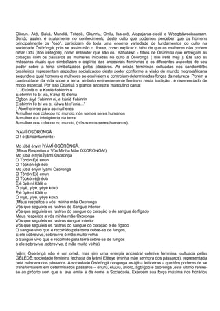 Olòrun. Akò, Baká, Mundiá, Tetedè, Okunriu, Onilu, Isa-orò, Alopajanja-eledè e Woogbáwoobaarsan.
Sendo assim, é exatamente no conhecimento deste culto que podemos perceber que os homens
principalmente os "òsò", participam de toda uma enorme variedade de fundamentos do culto na
sociedade Òsòròngà, pois se assim não o fosse, como explicar o tabu de que as mulheres não podem
olhar Odù (ìtòn irètégbè), como entender que são os Bàbáláwo - filhos de Òrúnmílá que entregam as
cabaças com os pássaros as mulheres iniciadas no culto à Òsòròngà ( itòn irèté méjì ). Èfé são as
máscaras rituais que simbolizam o espírito das ancestrais femininas e os diferentes aspectos de seu
poder sobre a terra simbolizados pelos pássaros. As orixás femininas cultuadas nos candomblés
brasileiros representam aspectos socializados deste poder conforme a visão de mundo negro/africana
segundo a qual homens e mulheres se equivalem e controlam determinadas forças da natureza Porém a
continuidade da vida sobre a terra, atributo eminentemente feminino nesta tradição , é reverenciado de
modo especial. Por isso Obarìsà o grande ancestral masculino canta:
“... Ekúnlè o, e Kúnlè f’obinrin o
E obinrin l’ó bí wa, k’àwa tó d’enia
Ogbon àiyé t’obinrin ni, e kúnlè f’obinrin
E obinrin l’o bí wa o, k’àwa tó d’enia...”
( Ajoelhem-se para as mulheres
A mulher nos colocou no mundo, nós somos seres humanos
A mulher é a inteligência da terra
A mulher nos colocou no mundo, (nós somos seres humanos).
ÌYÁMÍ ÒSÒRÒNGÀ
O f ó (Encantamento)
Mo júbà ènyin ÌYÁMÍ ÒSÒRÒNGÀ.
(Meus Respeitos a Vós Minha Mãe OXORONGA!)
Mo júbà è nyin Ìyámí Òsòròngà
O Tònón Èjè enun
O Tòokón èjè èdò
Mo júbà ènyin Ìyámí Òsòròngà
O Tònón Èjè enun
O Tòokón èjè èdò
Èjè óyè ní Kálè o
Ó yíyè, yíyè, yèyé kòkò
Èjè óyè ní Kálè o
Ó yíyè, yíyè, yèyé kòkò
(Meus respeitos a vós, minha mãe Oxoronga
Vós que seguíeis os rastros do Sangue interior
Vós que seguíeis os rastros do sangue do coração e do sangue do fígado
Meus respeitos a vós minha mãe Oxoronga
Vós que seguíeis os rastros sangue interior
Vós que seguíeis os rastros do sangue do coração e do fígado
O sangue vivo que é recolhido pela terra cobre-se de fungos,
E ele sobrevive, sobrevive ó mãe muito velha
o Sangue vivo que é recolhido pela terra cobre-se de fungos
e ele sobrevive ,sobrevive, ó mãe muito velha)
Ìyámì Òsòròngá não é um orixá, mas sim uma energia ancestral coletiva feminina, cultuada pelas
GÈLÈDÈ; sociedade feminina fechada da Ìyámì Eléeye (minha mãe senhora dos pássaros), representada
pela máscara dos pássaros. A sociedade Òsòròngá congrega as àjé – feiticeiras – que têm poderes de se
transformarem em determinados pássaros – èhurù, eluùlú, àtióro, àgbìgbò e òsòròngà ,este ultimo refere-
se ao próprio som que a ave emite e da nome a Sociedade. Exercem sua força máxima nos horários
 