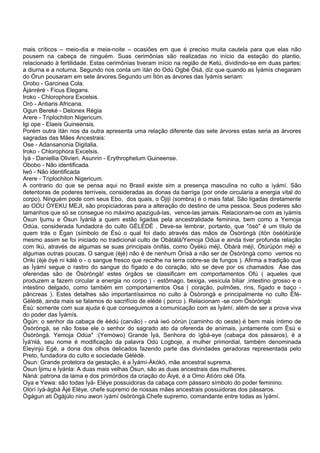 mais críticos – meio-dia e meia-noite – ocasiões em que é preciso muita cautela para que elas não
pousem na cabeça de ninguém. Suas cerimônias são realizadas no início da estação do plantio,
relacionado à fertilidade. Estas cerimônias tiveram início na região de Ketú, dividindo-se em duas partes:
a diurna e a noturna. Segundo nos conta um ìtàn do Odù Ogbé Òsá, diz que quando as Ìyámìs chegaram
do Òrun pousaram em sete árvores.Segundo um Ìtòn as árvores das Ìyámìs seriam:
Orobo - Garcinea Cola.
Àjànrèré - Ficus Elegans.
Iroko - Chlorophora Excelsis.
Orò - Antiaris Africana.
Ogun Bereké - Delonex Régia
Arere - Triplochiton Nigericum.
Igi ope - Elaeis Guineensis.
Porém outra ìtàn nos da outra apresenta uma relação diferente das sete árvores estas seria as árvores
sagradas das Mães Ancestrais:
Ose - Adansanonia Digitalia.
Iroko - Chlorophora Excelsis.
Ìyá - Daniellia Olivieri. Asunrin - Erythrophelum Guineense.
Obobo - Não identificada.
Iwó - Não identificada
Arere - Triplochiton Nigericum.
A contrario do que se pensa aqui no Brasil existe sim a presença masculina no culto a ìyámí. São
detentoras de poderes terríveis, consideradas as donas da barriga (por onde circularia a energia vital do
corpo). Ninguém pode com seus Ebo, dos quais, o Òjijì (sombra) é o mais fatal. São ligadas diretamente
ao ODU ÒYEKU MEJI, são propiciadoras para a alteração do destino de uma pessoa. Seus poderes são
tamanhos que só se consegue no máximo apaziguá-las, vence-las jamais. Relacionam-se com as ìyámìs
Òsun Ijumu e Òsun Ìyánlá a quem estão ligadas pela ancestralidade feminina, bem como a Yemoja
Odúa, considerada fundadora do culto GÈLÈDÈ . Deve-se lembrar, portanto, que "òsò" é um título de
quem trás o Égan (símbolo de Èsù o qual foi dado através das mãos de Òsòròngà (itòn òséòtúrá)e
mesmo assim se foi iniciado no tradicional culto de Obàtálá/Yemoja Odùa e ainda tiver profunda relação
com Ikú, através de algumas se suas principais ònifás, como Òyèkú méjì, Òbàrà méjì, Òtúrúpòn méjì e
algumas outras poucas. O sangue (èjè) não é de nenhum Òrìsà a não ser de Òsòròngà como vemos no
Oriki (èjè óyè ní kálè o - o sangue fresco que recolhe na terra cobre-se de fungos ). Afirma a tradição que
as Ìyámí segue o rastro do sangue do fígado e do coração, isto se deve por os chamados Àse das
oferendas são de Òsòròngà! estes órgãos se classificam em comportamentos Ofú ( aqueles que
produzem a fazem circular a energia no corpo ) - estômago, bexiga, vesícula biliar ,intestino grosso e o
intestino delgado, como também em comportamentos Osa ( coração, pulmões, rins, fígado e baço -
pâncreas ). Estes detalhes são importantíssimos no culto à Òsòrongà e principalmente no culto Èfé-
Gèlèdè, ainda mais se falamos do sacrifício de elédé ( porco ). Relacionam -se com Òsòròngà:
Èsù: somente com sua ajuda é que conseguimos a comunicação com as Ìyámí, além de ser a prova viva
do poder das Ìyámís.
Ògún: o senhor da cabaça de èédú (carvão) - onà iwó oòrùn (caminho do oeste) é bem mais íntimo de
Òsòròngà, se não fosse ele o senhor do sagrado ato da oferenda de animais, juntamente com Èsù e
Òsòròngà. Yemoja Odùa* :(Yemòwo) Grande Ìyá, Senhora do ìgbá-eye (cabaça dos pássaros), é a
Ìyá'nlá, seu nome é modificação da palavra Odù Logboje, a mulher primordial, também denominada
Eleyinjú Egé, a dona dos olhos delicados fazendo parte das divindades geradoras representada pelo
Preto, fundadora do culto e sociedade Gèlèdè.
Òsun: Grande protetora da gestação, é a Ìyámí-Àkókó, mãe ancestral suprema.
Òsun Ìjimu e Ìyánla: A duas mais velhas Òsun, são as duas ancestrais das mulheres.
Nàná: patrona da lama e dos primórdios da criação do Àiyé, é a Omo Àtìóro oké Ofa.
Oya e Yewa: são todas Ìyá- Eléye possuidoras da cabaça com pássaro símbolo do poder feminino.
Olórí ìyá-àgbà Àjé Eléye, chefe supremo de nossas mães ancestrais possuidoras dos pássaros.
Ògágun ati Ògájùlo ninu awon ìyámí òsòròngà.Chefe supremo, comandante entre todas as Ìyámí.
 