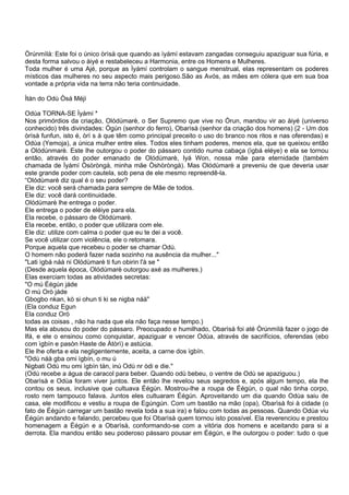 Òrúnmìlà: Este foi o único òrìsà que quando as ìyámí estavam zangadas conseguiu apaziguar sua fúria, e
desta forma salvou o àiyé e restabeleceu a Harmonia, entre os Homens e Mulheres.
Toda mulher é uma Ajé, porque as Ìyámí controlam o sangue menstrual, elas representam os poderes
místicos das mulheres no seu aspecto mais perigoso.São as Avós, as mães em cólera que em sua boa
vontade a própria vida na terra não teria continuidade.
Ìtàn do Odù Òsá Méjì
Odùa TORNA-SE Ìyámí *
Nos primórdios da criação, Olódùmarè, o Ser Supremo que vive no Òrun, mandou vir ao àiyé (universo
conhecido) três divindades: Ògún (senhor do ferro), Obarìsà (senhor da criação dos homens) (2 - Um dos
òrìsà funfun, isto é, òrì s à que têm como principal preceito o uso do branco nos ritos e nas oferendas) e
Odùa (Yemoja), a única mulher entre eles. Todos eles tinham poderes, menos ela, que se queixou então
a Olódúnmarè. Este lhe outorgou o poder do pássaro contido numa cabaça (ìgbá eléye) e ela se tornou
então, através do poder emanado de Olódùmarè, Iyá Won, nossa mãe para eternidade (também
chamada de Ìyámí Òsòròngà, minha mãe Òshòròngà). Mas Olódùmarè a preveniu de que deveria usar
este grande poder com cautela, sob pena de ele mesmo repreendê-la.
“Olódùmarè diz qual é o seu poder?
Ele diz: você será chamada para sempre de Mãe de todos.
Ele diz: você dará continuidade.
Olódùmarè lhe entrega o poder.
Ele entrega o poder de eléiye para ela.
Ela recebe, o pássaro de Olódùmarè.
Ela recebe, então, o poder que utilizara com ele.
Ele diz: utilize com calma o poder que eu te dei a você.
Se você utilizar com violência, ele o retomara.
Porque aquela que recebeu o poder se chamar Odù.
O homem não poderá fazer nada sozinho na ausência da mulher..."
"Lati ìgbá náà ni Olódùmarè ti fun obirin l'à se "
(Desde aquela época, Olódùmarè outorgou axé as mulheres.)
Elas exerciam todas as atividades secretas:
"O mú Éégún jáde
O mú Orò jáde
Gbogbo nkan, kò si ohun ti ki se nigba náà"
(Ela conduz Egun
Ela conduz Orò
todas as coisas , não ha nada que ela não faça nesse tempo.)
Mas ela abusou do poder do pássaro. Preocupado e humilhado, Obarìsà foi até Òrúnmìlà fazer o jogo de
Ifá, e ele o ensinou como conquistar, apaziguar e vencer Odùa, através de sacrifícios, oferendas (ebo
com ìgbín e pasòn Haste de Àtòrì) e astúcia.
Ele lhe oferta e ela negligentemente, aceita, a carne dos ìgbín.
"Odù náà gba omi ìgbín, o mu ú
Nigbati Odù mu omi ìgbín tán, inú Odù nr òdi e die."
(Odù recebe a água de caracol para beber. Quando odù bebeu, o ventre de Odù se apaziguou.)
Obarìsà e Odùa foram viver juntos. Ele então lhe revelou seus segredos e, após algum tempo, ela lhe
contou os seus, inclusive que cultuava Éégún. Mostrou-lhe a roupa de Éégún, o qual não tinha corpo,
rosto nem tampouco falava. Juntos eles cultuaram Éégún. Aproveitando um dia quando Odùa saiu de
casa, ele modificou e vestiu a roupa de Egúngún. Com um bastão na mão (opa), Obarìsà foi à cidade (o
fato de Éégún carregar um bastão revela toda a sua ira) e falou com todas as pessoas. Quando Odùa viu
Éégún andando e falando, percebeu que foi Obarìsà quem tornou isto possível. Ela reverenciou e prestou
homenagem a Éégún e a Obarìsà, conformando-se com a vitória dos homens e aceitando para si a
derrota. Ela mandou então seu poderoso pássaro pousar em Éégún, e lhe outorgou o poder: tudo o que
 