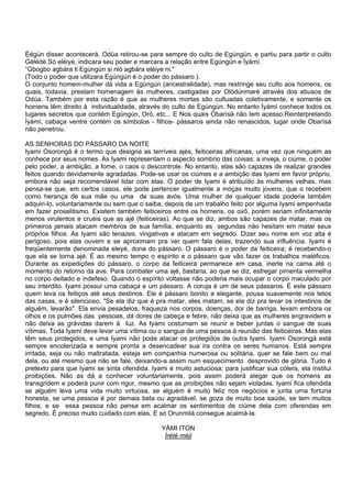 Éégún disser acontecerá. Odùa retirou-se para sempre do culto de Egúngún, e partiu para partir o culto
Gèlèdè.Só eléiye, indicara seu poder e marcara a relação entre Egúngún e Ìyámí.
“Gbogbo agbára ti Egúngún si nlò agbára eléiye ni."
(Todo o poder que utilizara Egúngún é o poder do pássaro.).
O conjunto homem-mulher dá vida a Egúngún (ancestralidade), mas restringe seu culto aos homens, os
quais, todavia, prestam homenagem às mulheres, castigadas por Olódúnmarè através dos abusos de
Odùa. Também por esta razão é que as mulheres mortas são cultuadas coletivamente, e somente os
homens têm direito à individualidade, através do culto de Egúngún. No entanto Ìyámí conhece todos os
lugares secretos que contém Egúngún, Orò, etc... E Nos quais Obarìsà não tem acesso.Reinterpretando
Ìyámí, cabaça ventre contém os símbolos - filhos- pássaros ainda não renascidos, lugar onde Obarìsà
não penetrou.
AS SENHORAS DO PÁSSARO DA NOITE
Iyami Osorongá é o termo que designa as terríveis ajés, feiticeiras africanas, uma vez que ninguém as
conhece por seus nomes. As Iyami representam o aspecto sombrio das coisas: a inveja, o ciúme, o poder
pelo poder, a ambição, a fome, o caos o descontrole. No entanto, elas são capazes de realizar grandes
feitos quando devidamente agradadas. Pode-se usar os ciúmes e a ambição das Iyami em favor próprio,
embora não seja recomendável lidar com elas. O poder de Iyami é atribuído às mulheres velhas, mas
pensa-se que, em certos casos, ele pode pertencer igualmente a moças muito jovens, que o recebem
como herança de sua mãe ou uma de suas avós. Uma mulher de qualquer idade poderia também
adquiri-lo, voluntariamente ou sem que o saiba, depois de um trabalho feito por alguma Iyami empenhada
em fazer proselitismo. Existem também feiticeiros entre os homens, os oxô, porém seriam infinitamente
menos virulentos e cruéis que as ajé (feiticeiras). Ao que se diz, ambos são capazes de matar, mas os
primeiros jamais atacam membros de sua família, enquanto as segundas não hesitam em matar seus
próprios filhos. As Iyami são tenazes, vingativas e atacam em segredo. Dizer seu nome em voz alta é
perigoso, pois elas ouvem e se aproximam pra ver quem fala delas, trazendo sua influência. Iyami é
freqüentemente denominada eleyé, dona do pássaro. O pássaro é o poder da feiticeira; é recebendo-o
que ela se torna ajé. É ao mesmo tempo o espírito e o pássaro que vão fazer os trabalhos maléficos.
Durante as expedições do pássaro, o corpo da feiticeira permanece em casa, inerte na cama até o
momento do retorno da ave. Para combater uma ajé, bastaria, ao que se diz, esfregar pimenta vermelha
no corpo deitado e indefeso. Quando o espírito voltasse não poderia mais ocupar o corpo maculado por
seu interdito. Iyami possui uma cabaça e um pássaro. A coruja é um de seus pássaros. É este pássaro
quem leva os feitiços até seus destinos. Ele é pássaro bonito e elegante, pousa suavemente nos tetos
das casas, e é silencioso. "Se ela diz que é pra matar, eles matam, se ela diz pra levar os intestinos de
alguém, levarão". Ela envia pesadelos, fraqueza nos corpos, doenças, dor de barriga, levam embora os
olhos e os pulmões das pessoas, dá dores de cabeça e febre, não deixa que as mulheres engravidem e
não deixa as grávidas darem à luz. As Iyami costumam se reunir e beber juntas o sangue de suas
vítimas. Toda Iyami deve levar uma vítima ou o sangue de uma pessoa à reunião das feiticeiras. Mas elas
têm seus protegidos, e uma Iyami não pode atacar os protegidos de outra Iyami. Iyami Osorongá está
sempre encolerizada e sempre pronta a desencadear sua ira contra os seres humanos. Está sempre
irritada, seja ou não maltratada, esteja em companhia numerosa ou solitária, quer se fale bem ou mal
dela, ou até mesmo que não se fale, deixando-a assim num esquecimento desprovido de glória. Tudo é
pretexto para que Iyami se sinta ofendida. Iyami é muito astuciosa; para justificar sua cólera, ela institui
proibições. Não as dá a conhecer voluntariamente, pois assim poderá alegar que os homens as
transgridem e poderá punir com rigor, mesmo que as proibições não sejam violadas. Iyami fica ofendida
se alguém leva uma vida muito virtuosa, se alguém é muito feliz nos negócios e junta uma fortuna
honesta, se uma pessoa é por demais bela ou agradável, se goza de muito boa saúde, se tem muitos
filhos, e se essa pessoa não pensa em acalmar os sentimentos de ciúme dela com oferendas em
segredo. É preciso muito cuidado com elas. E só Orunmilá consegue acalmá-la.
YÀMI ITON
Ìrété méji
 