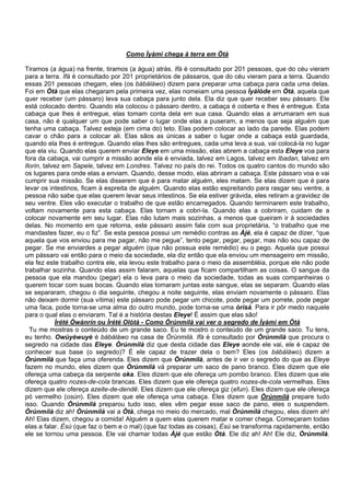 Como Ìyàmi chega à terra em Òtà
Tiramos (a água) na frente, tiramos (a água) atrás. Ifá é consultado por 201 pessoas, que do céu vieram
para a terra. Ifá é consultado por 201 proprietários de pássaros, que do céu vieram para a terra. Quando
essas 201 pessoas chegam, eles (os bàbáláwo) dizem para preparar uma cabaça para cada uma delas.
Foi em Òtà que elas chegaram pela primeira vez, elas nomeiam uma pessoa Ìyálóde em Òtà, aquela que
quer receber (um pássaro) leva sua cabaça para junto dela. Ela diz que quer receber seu pássaro. Ele
está colocado dentro. Quando ela colocou o pássaro dentro, a cabaça é coberta e lhes é entregue. Esta
cabaça que lhes é entregue, elas tomam conta dela em sua casa. Quando elas a arrumaram em sua
casa, não é qualquer um que pode saber o lugar onde elas a puseram, a menos que seja alguém que
tenha uma cabaça. Talvez esteja (em cima do) teto. Elas podem colocar ao lado da parede. Elas podem
cavar o chão para a colocar ali. Elas sãos as únicas a saber o lugar onde a cabaça está guardada,
quando ela lhes é entregue. Quando elas lhes são entregues, cada uma leva a sua, vai colocá-la no lugar
que ela viu. Quando elas querem enviar Eleye em uma missão, elas abrem a cabaça esta Eleye voa para
fora da cabaça, vai cumprir a missão aonde ela é enviada, talvez em Lagos, talvez em Ibadan, talvez em
Ilorin, talvez em Sapele, talvez em Londres. Talvez no país do rei. Todos os quatro cantos do mundo são
os lugares para onde elas a enviam. Quando, desse modo, elas abriram a cabaça. Este pássaro voa e vai
cumprir sua missão. Se elas disserem que é para matar alguém, eles matam. Se elas dizem que é para
levar os intestinos, ficam à espreita de alguém. Quando elas estão espreitando para rasgar seu ventre, a
pessoa não sabe que elas querem levar seus intestinos. Se ela estiver grávida, eles retiram a gravidez de
seu ventre. Eles vão executar o trabalho de que estão encarregados. Quando terminarem este trabalho,
voltam novamente para esta cabaça. Elas tornam a cobri-la. Quando elas a cobriram, cuidam de a
colocar novamente em seu lugar. Elas não lutam mais sozinhas, a menos que queiram ir à sociedades
delas. No momento em que retorna, este pássaro assim fala com sua proprietária, “o trabalho que me
mandastes fazer, eu o fiz”. Se esta pessoa possui um remédio contras as Àjé, ela é capaz de dizer, “que
aquela que vos enviou para me pagar, não me pegue”, tento pegar, pegar, pegar, mas não sou capaz de
pegar. Se me enviardes a pegar alguém (que não possua este remédio) eu o pego. Aquela que possui
um pássaro vai então para o meio da sociedade, ela diz então que ela enviou um mensageiro em missão,
ela fez este trabalho contra ele, ela levou este trabalho para o meio da assembléia, porque ele não pode
trabalhar sozinha. Quando elas assim falaram, aquelas que ficam compartilham as coisas. O sangue da
pessoa que ela mandou (pegar) ela o leva para o meio da sociedade, todas as suas companheiras o
querem tocar com suas bocas. Quando elas tomaram juntas este sangue, elas se separam. Quando elas
se separaram, chegou o dia seguinte, chegou a noite seguinte, elas enviam novamente o pássaro. Elas
não deixam dormir (sua vítima) este pássaro pode pegar um chicote, pode pegar um porrete, pode pegar
uma faca, pode torna-se uma alma do outro mundo, pode torna-se uma òrìsà. Para ir pôr medo naquele
para o qual elas o enviaram. Tal é a história destas Eleye! É assim que elas são!
Ìrété Òwànrín ou Ìrété Olótà - Como Òrúnmilà vai ver o segredo de Ìyàmi em Òtà
Tu me mostras o conteúdo de um grande saco. Eu te mostro o conteúdo de um grande saco. Tu tens,
eu tenho. Owúyèwuyè é bàbáláwo na casa de Òrúnmilà. Ifá é consultado por Òrúnmilà que procura o
segredo na cidade das Eleye. Òrúnmilà diz que desta cidade das Eleye aonde ele vai, ele é capaz de
conhecer sua base (o segredo)? É ele capaz de trazer dela o bem? Eles (os bàbáláwo) dizem a
Òrúnmìlà que faça uma oferenda. Eles dizem que Òrúnmìlà, antes de ir ver o segredo do que as Eleye
fazem no mundo, eles dizem que Òrúnmìlà vá preparar um saco de pano branco. Eles dizem que ele
ofereça uma cabeça da serpente oka. Eles dizem que ele ofereça um pombo branco. Eles dizem que ele
ofereça quatro nozes-de-cola brancas. Eles dizem que ele ofereça quatro nozes-de-cola vermelhas. Eles
dizem que ele ofereça azeite-de-dendê. Eles dizem que ele ofereça giz (efun). Eles dizem que ele ofereça
pó vermelho (osùn). Eles dizem que ele ofereça uma cabaça. Eles dizem que Òrúnmìlà prepare tudo
isso. Quando Òrúnmìlà preparou tudo isso, eles vêm pegar esse saco de pano, eles o suspendem.
Òrúnmìlà diz ah! Òrúnmìlà vai a Òtà, chega no meio do mercado, mal Òrúnmìlà chegou, eles dizem ah!
Ah! Elas dizem, chegou a comida! Alguém a quem elas querem matar e comer chega. Começaram todas
elas a falar. Èsù (que faz o bem e o mal) (que faz todas as coisas). Èsù se transforma rapidamente, então
ele se tornou uma pessoa. Ele vai chamar todas Àjé que estão Òtà. Ele diz ah! Ah! Ele diz, Òrúnmìlà.
 