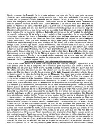 Ele diz, o pássaro de Òrunmìlà. Ele diz, é mais poderoso que todas vós. Ele diz reuni todos os vossos
pássaros, vós o reunireis perto dele, que ele possa receber o poder junto a Òrúnmìlà. Elas dizem, este
homem tem um pássaro? Èsù diz, Òrúnmìlà tem um pássaro. Ele diz, é maior que todos os de Òtà.
Todas elas começam a juntar seus pássaros. Começaram a levá-los até Òrúnmìlà. Assim Òrúnmìlà tem
todos os pássaros reunidos em torno dele. Quando Òrúnmìlà já os tem em torno de si, Òrúnmìlà vai
sentar-se. Assim que ele senta, elas dizem que não querem tirar seu mau-olhado do corpo de Òrúnmìlà.
Elas dizem que lutarão com ele. Elas dizem que estão encolerizadas porque ele conhece seu segredo.
Elas dizem, eles querem, por esta forma, conhecer o segredo delas. Elas dizem, se pegarem Òrúnmìlà,
elas o matarão. Ele vai chamar os bàbáláwo. Òrúnmìlà vai informar-se. Ele vê Tèmáiyè. Se o bàbáláwo
da casa não pode escutar ifá, vai se fazer uma consulta fora. Ifá é consultado no dia em que estas Eleye
dizem que o matarão. Elas dizem, tu Òrúnmìlà és aquele a quem as Eleye vão matar, as Eleye querem
matar-te. Eles dizem a ele que faça oferendas. Eles dizem a Òrúmìlà que, naquele dia, prepare ekujebu
(caroço muito duro). Dizem que tenha também um frango òpìpì (frango de penas arrepiadas). Dizem
também que tenha um èko (purê de milho enrolado em uma folha). Eles dizem a Òrúnmìlà que tenha 6
shilings. Então Òrúnmìlà age assim. Quando ele terminou, eles vão com todas essas coisas, com elas
vão consultar ifá para Òrúnmìlà, eles vão chamar. Quando chamaram, para que elas comam, elas voltam
a dizer que querem pegar Òrúnmìlà, elas vêm vigiar Òrúnmìlà até que, elas não vêem mais Òrúnmìlà
para pegá-lo. Quando elas não o vêem mais para pegá-lo, elas dizem, Òrúnmìlà, elas dizem, como
faremos para ver-te e pegar-te? Ele diz Àjé não é severa, ela não pode comer ekujebu, vós de modo
algum, podeis matar-me. Ele diz, o frango òpìpì não tem asas para voar sobre a casa, elas não podem
matar-me. Isto foi o que Òrúnmìlà fez naquele dia, para que elas não sejam capazes de matá-lo, quando
Òrúnmìlà foi a Òtà para ver o segredo delas.
Ogbè Ògúndá ou Ogbè Yónú Ìyàni esta sempre encolerizada
O que a mim fizeres, fareis a ti. A árvore dos campos leva uma coroa na cabeça. O algodão não é um
fardo pesado (mas ele não é compacto). Ifá é consultado para as pessoas que vieram à terra. Ifá é
consultado para as Eleye que vieram à terra. Quando as eleye chegaram à terra, eles dizem, que elas
não lutarão com eles. Elas dizem, se eles não lutarem com vós. Elas dizem, vós não deveis colher os
quiabos de Ejio, elas dizem, vós não deveis arrancar a folha òsùn de Aloran, elas dizem, vós não deveis
contorcer o corpo no pátio dos fundos da casa de Mosionto. Elas dizem que se eles colhessem os
quiabos de Ejio, elas lutariam, com eles. O que são os quiabos de Ejio? Os filhos dos homens não
conhecem os quiabos de Ejio. Quando os filhos dos homens partirem, se partirem, poderão chegar,
caminhando, a um lugar onde colherão uma folha comum. Poderão ir a um lugar onde não colherão
folhas, onde ficarão sem fazer nada. As eleye dizem ah! Eles colheram os quiabos de Ejio. Os de Ejio
que dissemos que não era colher, eles colheram. Ah! Os filhos dos homens suplicam. Se elas disserem a
alguém que não se devem colher os quiabos de Ejio, se ele não fizer numerosas oferendas, se ele não
fizer numerosos sacrifícios, se ele não tiver muitas coisas com as quais dirigir-lhes súplicas, assim como
Òrúnmìlà fez, elas dizem que não perdoarão, se alguém não tiver coisas com as quais suplicar, elas o
matarão. Mal ele põe a mão em alguma coisa já elas estão dizendo que são os quiabos de Ejio. Elas vão
dizer, ele colheu os quiabos de Ejio. Porque, colher os quiabos de Ejio, arrancar a folha òsùn de aloran,
contorcer o corpo no pátio dos fundos da casa de Mosionto, as Eleye, para atormentar os filhos dos
homens, são capazes de achar o caminho para lutar com eles, apresentando-lhes todo tipo de enigmas.
Elas sabem que os filhos dos homens não têm o conhecimento, que eles não sabem que aspecto tem os
quiabos de Ejio. Se eles não tiverem dinheiro na mão, se não estiverem bem preparados, elas os
matarão. Quando volta a chegar o tempo, quando os filhos dos homens devem levantar-se de novo,
quando eles voltam a acordar de manhã, quando dizem que vão ao campo, aqueles cuja chácara é boa,
que transportam inhame, que transportam milho. Então, se as Eleye virem que eles não lhes dão uma
parte, elas dizem, a folha òsùn de Aloran é aquela que eles arrancaram. Elas dizem, òsùn de aloran é a
que vocês arrancaram. Àquele que, dessa forma, transportar os inhames e o milho, elas dizem que ele
arrancou a folha òsùn de Aloran. Se eles não a oferecerem para que elas a comam, se eles não voltarem
a fazer-lhes oferendas, sacrifícios, se eles não lhes dirigem súplicas, dando-lhes coisas boas, elas os
matarão. Se, mais uma vez eles vão para fora, se as pessoas vão para fora, se as pessoas vão comprar
algo, se comprarem um rato, se comprarem um peixe, se comprarem um animal, se comprarem qualquer
 