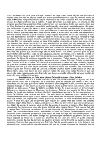 coisa, se derem uma parte para as Eleye comerem, as Eleye dizem, basta. Alguém que vai comprar
alguma coisa, que não lhe dá para comer, elas dizem que ele contorceu o corpo no pátio dos fundos da
casa de Mosionto. Porque ele comprou algo e não lhes deu de comer, se ele não lhes fizer oferendas, se
ele não lhes fizer sacrifícios, elas o matarão. A razão para matar toda essa gente, é o enigma, os três
enigmas que elas lhes apresentam. Elas os atormentam com os enigmas. Então elas sabem, dizem que
os filhos dos homens não sabem que esta lei existe não são capazes de respeitá-la porque não sabem
que os filhos dos homens não sabem o que é o quiabo de Ejio, a coisa, que elas dizem ser o quiabo de
Ejio, é o quiabo de Ejio, elas sabem, dizem que o filho dos homens não sabe o que é a folha òsùn de
Aloran, a coisa, que elas dizem ser a folha òsùn de aloran, é a folha òsùn de Aloran. Elas sabem que o
filho dos homens não sabe o que é contorcer o corpo no pátio dos (fundos da casa de Mosionto). A ação,
que elas dizem ser que é contorcer o corpo no pátio dos fundos da casa de Mosionto, é contorcer o corpo
no pátio dos fundos da casa de Mosionto. As eleye atormentam as pessoas. Mas Òrúnmìlà vem suplicar
por elas. Ele vem novamente suplicar por seus filhos, suplica novamente por toda a sua gente, ele diz
que sua casa, seu campo, seu caminho, e todas as coisas que ele possui, que elas as poupem, que elas
não lutem com eles, que elas permitam que tudo aquilo que ele quiser fazer seja bom. Òrúnmìlà vem
fazer seu sacrifício. Ele vem para liberta os filhos dos homens das mãos delas então elas vêm dizer,
todas as pessoas pelas quais Òrúnmìlà fez este sacrifício, pelas quais ele suplicou, elas lho entregarão.
Mas elas não querem que Òrúnmìlà faça isto par todo mundo. Mas todas a pessoas para as quais
Òrúnmìlà fará este sacrifício, serão por elas poupadas, elas não as matarão, em se tratando, levarão em
conta a Òrúnmìlà. Aquele a quem Òrúnmìlà diz para poupar, elas o pouparão. A pessoa que elas teriam
apanhado. Se Òrúnmìlà solicitasse poupá-la elas a poupariam. Todos aqueles, de quem as Eleye
disseram que colheram os quiabos de Ejio, que compareçam perante Òrúnmìlà. Òrúmìlà implorará por
eles, Òrúnmìlà suplicará por eles, Òrúnmìlà suplicará novamente por eles, as Eleye perdoarão. Aqueles
de quem elas disseram, eles arrancaram a folha òsùn de Aloran, que eles fujam para junto de Òrúnmìlà.
Òrúnmìlà fará com que todos sejam perdoados. Aqueles de quem elas disseram, eles contorceram o
corpo no pátio dos fundo da casa de Mosionto. Somente Òrúnmìlà assim os fez perdoar, as filhas de
Eleye dizem, basta. Elas dizem, se antes estavam iradas, não estão mais iradas. No dia em que elas
dizem, não estão mais zangadas com Òrúnmìlà, elas deram permissão a Òrúnmìlà, para que libertam de
suas mão todos os filhos dos homens.
Ogbè Ògúndá ou Ogbè Yónú - Como Òrúnmìlà acalma a cólera de Ìyàmi
O que a mim fizeres, farei a ti, a árvore dos campos leva uma coroa na cabeça. O algodão não é um
fardo pesado (mas não é compacto). Ifá é consultado para as pessoas que vieram à terra. Ifá é
consultado para as Eleye que vieram à terra. Quando as Eleye chegaram à terra, Òrúnmìlà diz, elas são
capazes de poupá-lo? Elas dizem que quando chegaram à terra, quando vieram pela primeira vez à terra,
beberam de sete águas. A água de Ògbèrè na cidade de Owú foi a que beberam em primeiro lugar.
Beberam em seguida a água de Majomajo, rio de Apomu. Beberam em seguida de Oléyò, água de
Ibadan. De Iyewá, elas beberam em Iketu. De Ògún, elas beberam em ibara. De Ibo, elas beberam em
Oyan. De Oséréré, elas beberam em Ikirun. Das sete águas vós bebestes quando viestes à terra.
Quando bebestes dessas água quando viestes à terra, estais com os filhos dos homens, encontrais os
filhos dos homens, vós os poupareis? Dizeis que não os poupareis. Os filhos dos homens correm para a
Eégún. À casa de Eégún, vão em primeiro lugar naquele dia. Esses filhos dos homens vão correndo
encontrar Eégún. Eles dizem, tu Eégún, protege-nos, as filhas de Eleye dizem que não querem poupá-
los. Eégún diz que não é capaz de salvá-los. Ele diz que não é capaz de proteger os filhos dos homens
naquele dia. Eles deixam esse lugar. Vão à casa de Òrìsà, vão à casa de Sàngó. Vão à casa de Oyà, vão
à casa de Obà. Pedem que os protejam. Todos eles dizem que não são capazes de apaziguar a cólera
delas. Que, irá salvá-los neste mundo? Eles devem ir à casa de Òrúnmìlà, quando chegam à casa de
Òrúnmìlà, dizem, Òrúnmìlà, protege-nos. Eles dizem, as filhas de Eleye não nos querem poupar. Eles
dizem, elas nos matarão. Eles dizem, protege-nos, que elas sejam capazes de poupar-nos, que elas não
sejam capazes de matar-nos e comer-nos. Òrúnmìlà diz que com eles farão um pacto, mediante
juramento, naquele dia. Ele diz, somente se alguém o preparar (como Òrúnmìlà fez outrora), eles serão
poupados. Èsù vem dizer veementemente a Òrúnmìlà. Èsù diz que ele prepare um prato de barro, que
ele prepare um ovo de galinha, que ele prepare mel, que ele prepare uma pena de papagaio, que ele
 