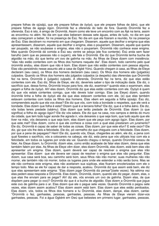 prepare folhas de ojúsàjú, que ele prepare folhas de òyóyó, que ele prepare folhas de àánú, que ele
prepare folhas de agogo ògún. Òrúnmìlà faz a oferenda do lado de fora. Quando Òrúnmìlà fez a
oferenda. Èsù é isto, é amigo de Òrúnmìlà. Assim como ele teve um encontro com as Àjé na terra, assim
as encontrou no além. No dia em que elas beberam dessas sete águas, antes de tudo, no dia em que
elas começaram a beber, foi na presença de Èsù. No dia em que ela fizeram a reunião, foi na presença
de Èsù. Elas decidiram no momento em que chegaram. Disseram, aquele que decifrar o enigma que elas
apresentassem, disseram, aquele que decifrar o enigma, elas o poupariam. Disseram, aquele que queria
ser poupado, se não soubesse o enigma, elas não o poupariam. Òrúnmìlà não conhece esse enigma.
Mas quando Òrúnmìlà dá comida a Èsù seu ventre se adoça (ele fica contente). Èsù anda sem fazer
barulho (sem que as pessoas não o ouçam), ele fala a Òrúnmìlà. Ele diz que Òrúnmìlà tenha bucha de
algodão na mão, diz que tenha um ovo de galinha na mão. As filhas de Eleye dizem com insistência:
“elas não estão contentes com os filhos dos homens naquele dia”. Elas dizem, todo caminho pelo qual
òrúnmìlà andou, elas dizem que não é bom. Elas dizem que não estão contentes com pessoa alguma.
Elas vão persistindo nesse assunto até a casa de Ogbè Yónú. Quando chegam à casa, as filhas de Eleye
declaram (seu caso), os filhos dos homens declaram (seu caso). Os filhos dos homens são (julgados)
culpados. Quando os filhos dos homens são julgados culpados (a despeito) das oferendas que Òrúnmìlà
fez na terra, Òrúnmìlà é (julgado) culpado. A oferenda, Òrúnmìlà fez na terra, diz que elas estão
contentes com ele. Èsù diz, filhos de Eleye, ele diz, deveríeis saber o tipo de indicação dada. Ele diz, o
sacrifício que, dessa forma, Òrúnmìlà trouxe para fora, ele diz, examinai-º quando elas o examinam, elas
pegam a folha de òyóyó. Ah! elas dizem, Òrúnmìlà diz que elas estão contentes com ele. Òyóyó é quem
diz que vós estais contentes comigo, que não deveis lutar comigo. Elas (as Eleye) dizem, quando
òrúnmìlà tinha a folha de òyóyó ele dia que elas estavam contentes com ele, (e) que elas também
estavam contentes com todos os filhos dos homens. Elas vêem em seguida a folha ojúsàjú. Èsù diz,
compreendeis aquilo que ela vos disse? Ele diz que vós, com toda a bondade o respeiteis, que ele verá a
bondade. Elas dizem que folha é esta? Dizem qual é a terceira folha? Ele diz, que é a folha àánú. Ele diz,
vós todas tereis piedade (sàámu). Elas dizem que terão piedade de Òrúnmìlà. Elas dizem (o que
significa) a folha do agogo ògún? Ele diz vós sabeis. Ele diz que na casa, nos campos e detrás do muro
da cidade, que tem todo lugar aonde lhe agrada ir, vós deixareis o que seja bom, que tudo aquilo que ele
tiver na mão, vós deixareis o que seja bom, elas dizem que ele peça com agogo ògún. Elas dizem, por
que este mel? Elas dizem, como é que ele conhece a coisa com a qual elas prestaram um juramento?
Ele diz, Òrúnmìlà é capaz de saber de todas as coisas. Elas dizem, por que este efun? E este osùn? Ele
diz, giz que vós lhe deis a felicidade. Ele diz, pó vermelho diz que chegueis com a felicidade. Elas dizem,
por que a pena de papagaio? Hein! Ele diz, quando vós, Eleye, chegardes ao além, ele diz, a pena com
qual fizestes o sacrifício, vós a colocareis na cabeça, ele diz, esta pena que vós utilizais traz com ela a
felicidade, em todos os lugares por onde ela vai. Quando chegou o tempo, quando Òrúnmìlà cessou de
falar, As Eleye dizem, tu Òrúnmìlà; dizem elas, como então acabaste de falar elas dizem, deixa que elas
também falem por elas. As filhas de Eleye vêm dizer, eles dizem Òrúnmìlà, elas dizem, está bem elas vão
apresentar um enigma. Elas dizem, quem deverá ser capaz de resolver o enigma que elas irão
apresentar. Elas dizem que ele devera ser capaz de resolver o enigma que elas vão perguntar. Elas
dizem, sua casa será boa, seu caminho será bom, seus filhos não irão morrer, suas mulheres não irão
morrer, ele também não irá morrer, todos os lugares para onde ele estender a mão serão bons. Mas se
ele não conhecia este enigma, elas não aceitaram sua súplicas, elas ficariam encolerizadas com ele o
tempo todo. Mas se ele for capaz de dar a resposta, acabou. Òrúnmìlà diz que assim está bem, ele diz
que elas apresentam este enigma: “Elas dizem jogar Òrúnmìlà diz pensar”}(sete vezes). Na sétima vez
elas pedem essa resposta a Òrúnmìlà. Elas dizem, Òrúnmìlà, dizem, quando ele diz pegar, dizem, elas, o
que elas lhe enviam para se pegar? Ah! diz ele, vós enviais um ovo de galinha. Dizem elas, de que
dispõem para pegar (o ovo)? Òrúnmìlà diz que é a bucha de algodão. Elas dizem a Òrúnmìlà que jogue
este ovo de galinha para o ar. Elas dizem que ele o pegue sete vezes. Quando Òrúnmìlà o pegou sete
vezes, elas dizem assim acabou? Elas dizem assim está bem. Elas dizem que eles estão perdoados.
Elas dizem, vós, todos os filhos dos homens e tu Òrúnmìlà, elas dizem, dançai, elas dizem, cantai:
“Òrúnmìlà o fez, ganhastes, pessoas, ganhastes, pessoas. As filhas de Eleye vieram dizer-vos
ganhastes, pessoas. Foi a água Ogbèrè em Owú que bebestes em primeiro lugar, ganhastes, pessoas.
 