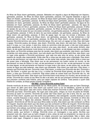 As filhas de Eleye dizem ganhastes, pessoas. Bebestes em seguida a água de Majomajo em Aapoinu,
ganhastes, pessoas. As filhas de Eleye dizem ganhastes, pessoas. Em seguida bebestes a água de
Òléyò em Ibadan, ganhastes, pessoas. As filhas de Eleye dizem ganhastes, pessoas. Da água de Iyewá
bebestes em Iketu, ganhastes, pessoas. As filhas de Eleye dizem ganhastes, pessoas. Da água de Ògún
bebestes em ibara, ganhastes, pessoas. As filhas de Eleye dizem ganhastes pessoas. Da água de ibo
bebestes em Oyan, ganhastes, pessoas. As filhas de Eleye dizem ganhastes , pessoas. Da água de
Oséréré bebestes em Ikirun, ganhastes, pessoas. As filhas de Eleye dizem ganhastes, pessoas. A folha
de ojúsàjú diz que vós a respeiteis, ganhastes, pessoas. As filhas de Eleye dizem que vós ganhastes,
pessoas. A folha de òyóyó diz que vós estais contentes, vós ganhastes pessoas. As filhas de Eleye dizem
vós ganhastes, pessoas. A folha de àánú diz que tereis piedade, vós ganhastes, pessoas. As filhas de
Eleye dizem vós ganhastes, pessoas. A folha de agogo ògún diz que me enviais a felicidade, vós
ganhastes, pessoas. As filhas de Eleye dizem, vós ganhastes, pessoas. Se não lambermos o mel
ficaremos com ar triste, vós ganhastes, pessoas. As filhas de Eleye dizem, vós ganhastes, pessoas”.
Quando Òrúnmìlà terminou seu canto, Òrúnmìlà dança. Ele vem com um agogo na mão. Eles vêm bater
o agogo. Òrúnmìlà acabou de dançar, elas dizem, Òrúnmìlà, elas dizem, isto está bem. Elas dizem, se
deve ir à casa, ou ir ao campo, ir para fora, todos os caminhos onde ele puser a mão (por onde passar)
serão agradáveis. Elas dizem, se ele deve construir uma casa, elas dizem, se ele quiser dinheiro, elas
dizem, se ele quiser permanecer muito tempo no mundo, elas dizem, se ele desejar que elas o protejam,
elas dizem, se Òrúnmìlà cantasse esse tipo de canção, elas dizem que aceitarão, elas dizem, que ficarão
contentes com esta pessoa, elas dizem, que tudo aquilo que Òrúnmìlà quiser pedir-lhes, elas dizem, que
no lugar onde agradar a Òrúnmìlà permanecer, quer seja nos sete céus de acima, se ele cantar esta
espécie de canção elas responderão. Então elas fão a coisa que ele pede para a felicidade. Elas dizem
que se ele permanecer nos sete céus de baixo, se ele cantar esta canção, elas então farão a coisa que
ele quiser para a felicidade. Elas dizem que se ele permanecer nos quatro cantos do mundo, se ele
permanecer na casa de Olókun (o mar), se ele permanecer no lado do mar, se ele permanecer no meio
de duas lagoas, se ele permanecer em Iwanran no lugar onde o dia nasce, se ele cantou isto, se ele deu
nomes às água que elas beberam, elas dizem que perdoarão. Elas dizem que está bem. Elas dizem, o
dinheiro que Òrúnmìlà não tem. Òrúnmìlà o terá. Elas dizem, a mulher que Òrúnmìlà não têm, Òrúnmìlà a
terá. Ela dizem, a mulher que não deu à luz, a mulher de Òrúnmìlà ficará grávida, ela dará à luz. Elas
dizem, a casa que Òrúnmìlà a construirá. Elas dizem todas as coisas boas que Òrunmìlà não viu, ela
dizem Òrúnmìlà ficará velho. Elas dizem que Òrúnmìlà ficará muito tempo (no mundo), ele se tornará um
ancião. Òrúnmìlà diz a todos os seu filhos do alto e de baixo, ele diz que precisam conhecer esta canção,
que precisam conhecer esta história, para que sejam capazes de contá-la. Toda pessoa a quem esta
história for contada, as Eleye jamais ousarão combatê-la.
Òdí Méji - Como Òrúnmìlà acalma Ìyàmi
Grande montículo de terra na extremidade da rua. Muita poeira. Ifá consultado para as Ìyàmi Òsòròngà,
que vieram do além para terra. Elas dizem que querem ouvir a voz do bàbáláwo, quando as Ìyàmi
Òsòròngà vêm. Elas dizem, elas vêm à terra. Então elas chamam Òrúnmìlà no além. Olódùmaré disse a
Òrúnmìlà que fosse. Òrúnmìlà partiu. No lugar para onde partiu, chegou ao muro de pedra de Òrìsàlà.
Encontra as Ìyàmi no caminho. Òrúnmìlà diz aonde vão? Elas dizem que vão à terra. Ele diz, que vão
fazer lá? Elas dizem, aqueles que não serão seus partidários, elas estragarão. Levarão doenças a seus
corpos. Levarão fraqueza a seus corpos. Arrancarão os intestinos das pessoas. Comerão os olhos das
pessoas. Comerão o fígado das pessoas. Beberão o sangue das pessoas. Não ouvirão a voz de
ninguém. Òrúnmìlà diz ah! Ele diz que seus filhos estão na terra. Elas dizem que não conhecem os filhos
de ninguém. Quando elas dizem que não dizem que não conhecem os filhos de ninguém. Òrúnmìlà disse
que seu filhos estão sobre a terra. Ela dizem, Òrúnmìlà fala com teus filhos, que tenham folhas de ogbó,
que tenham uma cabaça, que tenham a ponta do rabo de um rato òkété, que tenham também o corpo de
um rato òkété, que tenham ovos de galinha, que tenham mingau de milho misturado com azeite, que
tenham azeite, que tenham 4 shilings. Òrúnmìlà envia um mensageiro a sua gente. Diz-lhes que
preparam tudo isto. Assim que as Ìyàmi chegam à terra, antes de tudo se empoleiram na copa de uma
árvore orógbó. Quando elas permanecem no orógbó, procuram sua oportunidade. Não a vêem, elas
deixam esse lugar. Chegaram à copa de uma árvore àjànrèré. Ao chegarem à copa de uma árvore
 