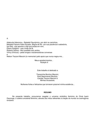 A
Adekunle Aderonmu - Babalaô Ogunjimmy, por abrir os caminhos,
Babalaô Fáyiomi Fábio Escada, alegria de Ifá - por sua paciência e sabedoria,
Iya Obá - que apontou a Ajé que existe em mim,
Edson Gregório - meu irmão de fé,
Roberto Santos - filho predileto dos ventos.
Vinny (Vinicius) - pelas longas e esclarecedoras conversas
e
Nelson Tezzoni Manzini (in memorian) pelo apoio que nunca negou-me...
Meus agradecimentos...
Adukpé ô!
Este trabalho é dedicado a
Therezinha Munhoz Manzini,
Ruth Nascimento Munhoz,
Cacilda Tezzoni Manzini e
Minhas Ancestrais.
Mulheres fortes e feiticeiras que tornaram possível minha existência...
RESUMO
No presente trabalho, procuramos resgatar o universo simbólico feminino do Orixá Iyami
Osoronga, o coletivo ancestral feminino, através dos mitos referentes à criação do mundo na cosmogonia
iorubana.
 