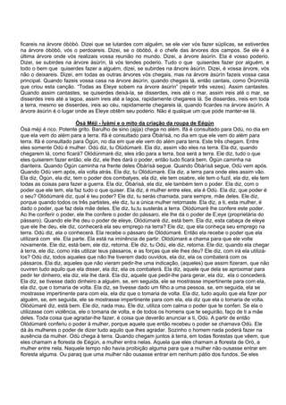 ficareis na árvore òbòbò. Dizei que se lutardes com alguém, se ele vier vós fazer súplicas, se estiverdes
na árvore òbòbò, vós o perdoareis. Dizei, se o òbòbò, é o chefe das árvores dos campos. Se ele é a
última árvore onde vós realizais vossa reunião no mundo. Dizei, a árvore àsùrìn. Ela é vosso poderio.
Dizei, se subirdes na árvore àsùrìn, lá vós tendes poderio. Tudo o que quiserdes fazer por alguém, e
todo o bem que quiserdes fazer a alguém, dizei, se subirdes na árvore àsùrìn. Dizei, é vossa árvore, vós
não o deixareis. Dizei, em todas as outras árvores vós chegais, mas na árvore àsùrìn fazeis vossa casa
principal. Quando fazeis vossa casa na árvore àsùrìn, quando chegais lá, então cantais, como Òrúnmìlà
que criou esta canção. “Todas as Eleye sobem na árvore àsùrìn” (repetir três vezes). Assim cantastes.
Quando assim cantastes, se quiserdes deixá-la, se disserdes, ireis até o mar, assim ireis até o mar, se
disserdes ireis até a lagoa, assim ireis até a lagoa, rapidamente chegareis lá. Se disserdes, ireis em toda
a terra, mesmo se disserdes, ireis ao céu, rapidamente chegareis lá, quando ficardes na árvore àsùrìn. A
árvore àsùrìn é o lugar onde as Eleye obtêm seu poderio. Não é qualque um que pode manter-se lá.
Òsá Méjì - Ìyàmi e o mito da criação da roupa de Eégún
Òsá méjì é rico. Potente grito. Barulho de sino (ajija) chega no além. Ifá é consultado para Odù, no dia em
que ela vem do além para a terra. Ifá é consultado para Òbàrìsà, no dia em que ele vem do além para
terra. Ifá é consultado para Ògún, no dia em que ele vem do além para terra. Este três chegam. Entre
eles somente Odù é mulher. Odù diz, tu Olúdùmarè. Ela diz, assim vão eles na terra. Ela diz, quando
chegarem lá, como ficará? Olódùnmarè diz, eles irão para a terra, boa será a terra. Ele diz, tudo o que
eles quiserem fazer então, ele diz, ele lhes dará o poder, então tudo ficará bem. Ògún caminha na
dianteira. Quando Ògún caminha na frente deles Òbàrìsà segue. Quando Òbàrìsà segue, Odù vem após.
Quando Odù vem após, ela volta atrás. Ela diz, tu Olódùmarè. Ela diz, a terra para onde eles assim vão.
Ela diz, Ògún, ela diz, tem o poder dos combatyes, ela diz, ele tem osabre, ele tem o fuzil, ela diz, ele tem
todas as coisas para fazer a guerra. Ela diz, Òbàrìsà, ela diz, ele também tem o poder. Ela diz, com o
poder que ele tem, ela faz tudo o que quiser. Ela diz, é mulher entre eles, ela é Odù. Ela diz, que poder é
o seu? Olódùmarè diz, qual é teu poder? Ele diz, tu serás chamada, para sempre, mãe deles. Ele diz,
porque quando todos os três partistes, ele diz, tu a única mulher retornaste. Ela diz, a ti, esta mulher, é
dado o poder, que faz dela mãe deles. Ele diz, tu,tu susterás a terra. Olódùmarè lhe confere este poder.
Ao lhe conferir o poder, ele lhe confere o poder do pássaro, ele lhe dá o poder de E;eye (proprietária do
pássaro). Quando ele lhe deu o poder de eleye, Olódùmarè diz, está bem. Ela diz, esta cabaça de eleye
que ele lhe deu, ele diz, conhecerá ela seu emprego na terra? Ele diz, que ela conheça seu emprego na
terra. Odù diz, ela o conhecerá. Ela recebe o pássaro de Olódùmarè. Então ela recebe o poder que ela
utilizará com ele. Ela parte. Ela está na iminência de partir. Olódùmarè a chama para que ele volte
novamente. Ele diz, está bem, ele diz, retorna. Ele diz, tu Odù, ele diz, retorna. Ele diz, quando ela chegar
à terra, ele diz, como irás utilizar teus pássaros, e as forças que ele lhes deu? Ele diz, com irá ela utilizá-
los? Odù diz, todos aqueles que não lhe tiverem dado ouvidos, ela diz, ela os combaterá com os
pássaros. Ela diz, aqueles que não vieram pedir-lhe uma indicação, (aqueles) que assim fizeram, que não
ouviren tudo aquilo que ela disser, ela diz, ela os combaterá. Ela diz, aquele que dela se aproximar para
pedir ter dinheiro, ela diz, ela lhe dará. Ela diz, aquele que pedir-lhe para gerar, ela diz, ela o concederá.
Ela diz, se tivesse dado dinheiro a alguém, se, em seguida, ele se mostrasse impertinente para com ela,
ela diz, que o tomaria de volta. Ela diz, se tivesse dado um filho a uma pessoa, se, em seguida, ela se
mostrasse impertinente para com ela, ela diz que o tomaria de volta. Ela diz, tudo aquilo que ela fizer por
alguém, se, em seguida, ele se mostrasse impertinente para com ela, ela diz que ela o tomaria de volta.
Olódùmarè diz, está bem. Ele diz, nada mau. Ele diz, utiliza com calma o poder que te conferi. Se ela o
utilizasse com violência, ele o tomaria de volta, e de todos os homens que te seguirão, faço de ti a mãe
deles. Toda coisa que agradar-lhe fazer, é coisa que deverão anunciar a ti, Odù. A partir de então
Olódùmarè conferiu o poder à mulher, porque aquele que então recebeu o poder se chamava Odù. Ele
dá às mulheres o poder de dizer tudo aquilo que lhes agradar. Sozinho o homem nada poderá fazer na
ausência da mulher. Odù chega à terra. Quando chegam juntos à terra, em todas florestas que vêem, que
eles chamam a floresta de Eégún, a mulher entra nelas. Aquela que eles chamam a floresta de Orò, a
mulher entre nela. Naquele tempo não havia proibição alguma para que a mulher não ousasse entrar em
floresta alguma. Ou paraq que uma mulher não ousasse entrar em nenhum pátio dos fundos. Se eles
 