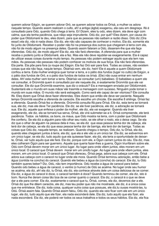 querem adorar Eégún, se querem adorar Orò, se querem adorar todos os Òrìsà, a mulher os adora
naquele tempo. Quando assim realizam o culto, ah! a antiga (àgbà) exagerou, ela caiu em desgraça. Ifá é
consultado para Odù, quando Odù chega à terra. Ei! Dizem, eles tu odù, eles dizem, ela deve agir com
calma, que ela tenha paciência, que nãqo seja imprudente. Odù diz, por quê? Eles dizem, por causa do
poder que Olódùmarè te deu, eles dizem, para que as pessoas não saibam a razão disso. Odù diz (Ora
essa!) ela diz, não é nada disso. Ela diz, ele não são capazes de conhecer o motivo. Ela diz, somente ela
foi junto de Olódùmarè. Receber o poder não foi na presença dos outros que chegaram à terra com ela,
não foi de modo algum na presença deles. Quando assim falaram a Odù, disseram-lhe que ela faça
oferendas. Odù diz, de modo algum! Ela diz, ela não fará oferendas. A oferenda para que a mulher
receba o poderio junto a Olódùmarè, ela a fez. Mas ela não deve rejubilar-se exageramente. Ela é capaz
de utilizar essas coisas durante muito tempo. As pessoas não podem estragar aquilo que ela tem nas
mãos. As pessoas não pessoas não podem conhecer os motivos de sua força. Ela não fará oferendas.
Ela parte. Ela põe para fora (a roupa de) Eégún. Ela faz Orò sair para fora. Todas as coisas, não existem
coisas que ela não faça, naqule tempo. Òbàrìsà vem, ele diz, hein! Ele é aquele a quem Olódùmarè
confiou a terra. Esta mulher enérgica quer tomar a terra, e o pátio dos fundos (lugar no culto) de Eégún, e
o pátio dos fundos de Orò, e o patio dos fundos de todos os òrìsà. (Ele) não ousa entrar em nenhum
deles. Ah! esta mulher vem tomar a terra. Òbàrìsà vai consultar (um) babaláwo. O babaláwo a quem ele
vai consultar, é Òrúnmìlà quem é consultado por ele naquele dia, é exatamente Òrúnmìlà que ele vai
consultar. Ele diz que Òrúnmìlà examine, que diz o oráculo? Eis a mensagem enviada por Olódùnmàrè.
Sustentará ele o mundo em suas mãos/ ele trasmite a mensagem com sucesso. Ninguém pode tomar o
mundo em suas mãos. O mundo não será estragado. Como será ele capaz de ser vitorioso? Ele consulta
Ifá. Eles dizem que Òrìsà deve fazer oferendas. Eles dizem que então ele deve ser paciente. Naquele
tempo Òrúnmìlà escolhe a oferenda de caracóis. Ele escolhe um chicote. Ele escolhe 8 shilings. Òrìsà faz
a oferenda. Quando Òrìsà fez a oferenda. Òrúnmìlà consulta Ifá para Òrìsà. Ele diz, esta terra se tornará
sua, ele diz, mas ele deve Ter paciência. Ele diz, se ele tiver paciência, ele diz, a adoração se tornará
sua. Ele diz, aquele que enfeixa o poder da mulher, ele diz, ela vai exagerar. Quando ela tiver
exagerando, ele diz, ela se tornará tua serva, Òrìsà, ele virá submeter-se a ti. Òrìsà compreende, ele terá
paciência. Todos os hábitos, os bons, os maus, que Odù mostra na terra, com o poder que Olódùmarè
lhe conferiu. Se ela diz a alguém para não olhar seu rosto, se ele olhar o rosto, ela o deixa cego. Se ela
diz que o olhar de alguém na pessoa dela é mau, se ela diz que essa pessoa tenha dor de cabeça, ela
terá dor de cabeça, se ela diz que essa pessoa tenha dor de barriga, ela terá dor de barriga. Todas as
coisas que Odù diz, naquele tempo, se realizam. Quando chegou o tempo, Odù diz, tu Òrìsà, ela diz,
quando eles chegaram juntos à terra, ela diz, que ela e ele vão a um único lar. Ela diz, se estivermos em
um único lugar, se ela diz, tudo aquilo que ela quisesse fazer, ela diz, ela teria a oportunidade de deixar-
te, Òrìsà, ver tudo aquilo que ele fará. Ela diz, porque com ele, e Ògún caíram juntos do céu. Ela diz, mas
eles colheram Ògún para ser guerreiro. Aquele que queria fazer-lhes a guerra, Ògún triunfáram sobre ele.
Odù com Òrìsà devem morar em um único lugar. Ao lugar para onde vêem juntos, eles moram em um
único local. O caracol que Òrìsà devem morar em um únicfo lugar. Ao lugar para onde v6em juntos, eles
moram, em um único local. O caracol que Òrìsà ofereceu, Òrìsà pega, adora sua cabeça com ele. Òrìsà
adora sua cabeça com o caracol no lugar onde ele mora. Quando Òrìsà terminou adoração, então bebe a
água (contida na concha) do caracol. Quando ele bebeu a água da (concha) do caracol. Ele diz, tu Odù
também queres beber? Diz, Odù, não tem importância. Odù recebe a água de caracol para beber.
Quando odù bebeu a água de caracol, o ventre (o humor) de Odù se acalma. No lugar onde seu humor
se acalma, ela diz, ah! ela diz, tu Òrìsà, ela diz, ela conhece através dele um coisa deliciosa de se comer.
Ela diz, a água do caracol é doce, o caracol também é doce? Quando terminou de comer, ela diz, isto é
bom. Nunca lhe deram coisa tão boa de se comer quanto o caracol. Ela diz, o caracol é o que se deve
dar a ele para comer. Ela diz, exatamente o caracol que tu, Òrìsà, comes, ela diz, devemos dar a ele.
Òrìsà diz que lhe dêem caracóis, ele diz, mas teu poder que não me mostraste, ele diz, é a única coisa
que me entristece. Ele diz, toda coisa, qualquer outra coisa que possuas, ele diz,tu ousas mostrá-las, tu
Odù. Òrìsà assim fala. Quando Òrìsà assim falou, Odù diz, quando ela veio ficar com ele em um único
lugar, ela diz, tudo aquilo que ele fizer, ela nada esconderá dele. Ela diz, tudo aquilo que ela fizer, ela
nada esconderá. Ela diz, ele poderá ver todos os seus trabalhos e todos os seus hábitos. Ela diz, ela fica
 