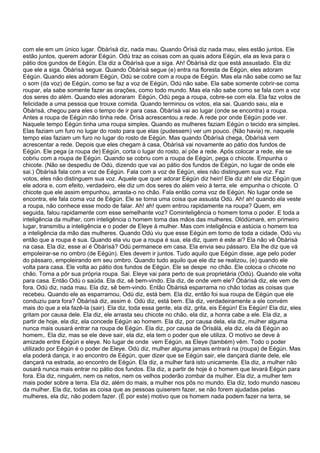 com ele em um único lugar. Òbàrìsà diz, nada mau. Quando Òrìsà diz nada mau, eles estão juntos. Ele
estão juntos, querem adorar Eégún. Odù traz as coisas com as quais adora Eégùn, ela as leva para o
pátio dos gundos de Eégún. Ela diz a Òbàrìsà que a siga. Ah! Òbàrìsà diz que está assustado. Ela diz
que ele a siga. Òbàrìsà segue. Quando Òbàrìsà segue (e) entra na floresta de Eégún, eles adoram
Eégún. Quando eles adoram Eégún, Odù se cobre com a roupa de Eégún. Mas ela não sabe como se faz
o som (da voz) de Eégún, como se faz a voz de Eégún, Odú não sabe. Ela sabe somente cobrir-se coma
roupar, ela sabe somente fazer as orações, como todo mundo. Mas ela não sabe como se fala com a voz
dos seres do além. Quando eles adoraram Eégún, Odù pega a roupa, cobre-se com ela. Ela faz votos de
felicidade a uma pessoa que trouxe comida. Quando terminou os votos, ela sai. Quando saiu, ela e
Òbàrìsà, chegou para eles o tempo de ir para casa. Òbàrìsà vai ao lugar (onde se encontra) a roupa.
Antes a roupa de Eégún não tinha rede. Òrìsà acrescentou a rede. A rede por onde Eégún pode ver.
Naquele tempo Eégún tinha uma roupa simples. Quando as mulheres faziam Eégún o tecido era simples.
Elas faziam um furo no lugar do rosto para que elas (pudessem) ver um pouco. (Não havia) re, naquele
tempo elas faziam um furo no lugar do rosto de Eégún. Mas quando Òbàrìsà chega, Òbàrìsà vem
acrescentar a rede. Depois que eles chegam à casa, Òbàrìsà vai novamente ao pátio dos fundos de
Eégún. Ele pega (a roupa de) Eégún, corta o lugar do rosto, aí põe a rede. Após colocar a rede, ele se
cobriu com a roupa de Eégún. Quando se cobriu com a roupa de Eégún, pega o chicote. Empunha o
chicote. (Não se despediu de Odù, dizendo que vai ao pátio dos fundos de Eégún, no lugar de onde ele
sai.) Òbàrìsà fala com a voz de Eégún. Fala com a voz de Eégún, eles não distinguem sua voz. Faz
votos, eles não distinguem sua voz. Aquele que quer adorar Eégún diz hein! Ele diz ah! ele diz Eégún que
ele adora e, com efeito, verdadeiro, ele diz um dos seres do além veio à terra, ele empunha o chicote. O
chicote que ele assim empunhou, arrasta-o no chão. Fala então coma voz de Eégún. No lugar onde se
encontra, ele fala coma voz de Eégún. Ele se torna uma coisa que assusta Odù. Ah! ah! quando ela veste
a roupa, não conhece esse modo de falar. Ah! ah! quem entrou rapidamente na roupa? Quem, em
seguida, falou rapidamente com esse semelhante voz? Cominteligência o homem toma o poder. E toda a
inteligência da mulher, com inteligência o homem toma das mãos das mulheres. Olódùmarè, em primeiro
lugar, transmitiu a inteligência e o poder de Eleye à mulher. Mas com inteligência e astúcia o homem toa
a inteligência da mão das mulheres. Quando Odù viu que esse Eégún em torno de toda a cidade. Odù viu
então que a roupa é sua. Quando ela viu que a roupa é sua, ela diz, quem é este ai? Ela não vê Òbàrìsà
na casa. Ela diz, esse aí é Òbàrìsà? Odù permanece em casa. Ela envia seu pássaro. Ela lhe diz que vá
empoleirar-se no ombro (de Eégún). Eles devem ir juntos. Tudo aquilo que Eégún disse, age pelo poder
do pássaro, empoleirando em seu ombro. Quando tudo aquilo que ele diz se realizou, (e) quando ele
volta para casa. Ele volta ao pátio dos fundos de Eégún. Ele se despe no chão. Ele coloca o chicote no
chão. Torna a pôr sua própria roupa. Sai. Eleye vai para perto de sua proprietária (Odù). Quando ele volta
para casa. Então Odù o saúda. Ela diz, sê bem-vindo. Ela diz, de onde vem ele? Òbàrìsà diz, ele vem de
fora. Odù diz, nada mau. Ela diz, sê bem-vindo. Então Òbàrisà esparrama no chão todas as coisas que
recebeu. Quando ele as esparramou, Odù diz, está bem. Ela diz, então foi sua roupa de Eégún que ele
conduziu para fora? Òbàrìsà diz, assim é. Odù diz, está bem. Ela diz, verdadeiramente a ele convém
mais do que a ela fazê-la (sair). Ela diz, toda essa gente, ela diz, grita, eis Eégún! Eis Eégún! Ela diz, eles
gritam por causa dele. Ela diz, ele arrasta seu chicote no chão, ela diz, a honra cabe a ele. Ela diz, a
partir de hoje, ela diz, ela concede Eégún ao homem. Ela diz, por causa dela, ela diz, mulher alguma
nunca mais ousará entrar na roupa de Eégún. Ela diz, por causa de Òrìsàlá, ela diz, ela dá Eégún ao
homem,. Ela diz, mas se ele deve sair, ela diz, ela tem o poder que ele utiliza. O motivo se deve à
amizade entre Eégún e eleye. No lugar de onde vem Eégún, as Eleye (também) vêm. Todo o poder
utilizado por Eégún é o poder de Eleye. Odù diz, mulher alguma jamais entrará na (roupa) de Eégún. Mas
ela poderá dança, ir ao encontro de Eégún, quer dizer que se Eégún sair, ele dançará diante dele, ele
dançará na estrada, ao encontro de Eégún. Ela diz, a mulher fará isto unicamente. Ela diz, a mulher não
ousará nunca mais entrar no pátio dos fundos. Ela diz, a partir de hoje é o homem que levará Eégún para
fora. Ela diz, ninguém, nem os netos, nem os velhos poderão zombar da mulher. Ela diz, a mulher tem
mais poder sobre a terra. Ela diz, além do mais, a mulher nos pôs no mundo. Ela diz, todo mundo nasceu
da mulher. Ela diz, todas as coisa que as pessoas quiserem fazer, se não forem ajudadas pelas
mulheres, ela diz, não podem fazer. (É por este) motivo que os homem nada podem fazer na terra, se
 