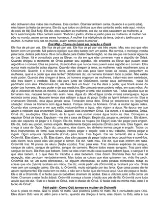 não obtiverem das mãos das mulheres. Eles cantam. Òbàrìsà também canta. Quando é o quinto (dia),
eles fazem (a festa da semana. Ele diz que todos os cânticos que eles cantarão serão este aqui, vindos
do (odù de Ifá) Òsá Méjì. Ele diz, eles saúdam as mulheres, ele diz, se eles saudarem as mulheres, a
terra será tranqüila. Eles cantam assim: “Dobrai o joelho, dobrai o joelho para as mulheres. A mulher nos
pôs no mundo, assim somos seres humanos. A mulher é a inteligência da terra, dobrai o joelho para a
mulher. A mulher nos pôs no mundo, assim somos seres humanos”.
Òsá Méjì - Cólera de Ìyàmi em relação a Òsàlá
Ele fica de pé por vós. Ele fica de pé por vós. Ele fica de pé por vós três vezes. Mau seu oyo que eles
batem com um porrete. Má palavra ògbígbí que eles batem com um pedra. Má comida, o morcego vomita
pela boca, defeca pela boca. Ifá é consultado para Òsàlá Òsèrèmàgbò, no dia em que vai buscar água no
rio das Eleye. Ifá é consultado para as Eleye, no dia em que elas comerem mais o algodão de Òrìsà.
Quando chegou o momento de Òrìsà plantar seu algodão, ele encontra as Eleye que puxam esse
algodão e o comem. Elas as previne, dizendo-lhes que nunca mais puxem esse algodão e o comam. Elas
nunca mais roubarão coisa alguma. Quando elas chegam à terra, as mulheres nada recolheram junto a
Olódùmarè. Quando é o inicio da terra, aonde vão elas para fazer todas as coisas, perguntam as
mulheres, qual é o poder que eles terão? Olódùmarè diz, os homens tomaram todo o poder. Não existe
mais poder. Quando eles chegam à terra, os homens enganam as mulheres, tratam-nas sem seriedade,
não lhes dizem a verdade. Elas vão para junto de Olódùmarè, contar seus sofrimentos, nada foi
partilhado com elas. Olódùmarè diz, ele lhes fará um favor. Ele lhe dará o poder, que ficará acima do
poder dos homens, de seu poder e de sua medicina. Ele colocará esse poderio nelas, em suas mãos. As
Àjé o utilizarão de todos os modos. Quando elas chegam à terra, não existem rios. Todas aquelas que se
tornariam rios, naquele tempo não eram rieos. Água do olho-d’água (onde vivem) caranguejos. Água
redonda como poço. Naquele tempo elas utilizam a água do poço. Então as Ìyàmi tinham um rio. Elas o
chamavam Olontoki, esta água jamais seca. Tomavam conta dele. Òrìsà se encontrava na (seguinte)
situação: criava os homens com água fresca. Porque criava os homens. Òrìsà ia roubar águas delas.
Quando elas começam a ver que estão roubando-lhes a água, elas vigiam a água. Na época em que
assim a rodeiam elas encontram Òrìsà. Quando elas encontram Òrìsà. Ela dizem, a ti saudamos, Òrìsà.
Òrìsà diz, saudações. Elas dizem, és tu quem vais roubar nossa água todos os dias. Começam a
expulsar Òrìsà de longe. Expulsam –mo até a casa de Eégún. Eégún diz, poupai-o, perdoai-o, Ela dizem,
elas são capazes de pegar a ti, Eégún. Ela diz, todas as roupas (de Eégún) elas vão pegar para engolir.
Ela diz, todo seu poder, iremos engolir. Rapidamente Eégún empurra (Òrìsà) para fora. Eles fogem, ele
chega à casa de Ògún. Ògún diz, poupai-o, elas dizem, teu dinheiro iremos pegar e engolir. Todos os
teus instrumentos de ferro, tuas tenazes iremos pegar e engolir, todo o teu trabalho, iremos pegar e
ingolir. Ògún empurra rapidamente (Òrìsà) para fora. Eles fogem. Ele vai correndo até a casa de
Òrúnmìlà. Elas dizem, tu Ifá. Elas dizem, elas são capazes de pegar todos os teus coquinhos e comê-los,
elas dizem, teus opele elas vão pegar e comer. Ele diz, nada mau. Ele diz, que elas entrem em casa.
Òrúnmìlà traz 16 pratos de ekuru (feijão cozido). Traz para elas. Traz diversas espécies de sangue,
sangue de cabra, sangue de galinha, sangue de carneiro. Reúne todos esses sangues. Traz para elas
sangue de touro. Diz-lhes que bebam. Bem! se elas criam muito casa quando bebem água, o sangue é o
que elas bebem, é o que lhes foi trazidos e elas beberam. Elas dizem Òrúnmìlà lhes fez uma tal
recepção, elas perdoam verdadeiramente. Mas todas as coisas que elas quiserem ter, virão lhe pedir.
Òrúnmìlà diz, se um outro oferecesse,, se alguém oferecesse, se outra pessoa oferecesse, todas as
coisas que vós (Ìyàmi) recebeis em mãos. Ele diz, vinde pedir, ele (Òrúnmìlà) a receberá por vós. Òrìsà
vem com um coração calmo. Ele diz, tu Òrúnmìlà, muito obrigado por teu favor. Que coisa posso dar-te
assim rapidamente? Ele nada tem na mão, a não ser o facão que ele trouxe aqui. Que ele pegue o facão.
Ele o dá a Òrúnmìlà. É o facão que os babaláwo chamam de àdásà. Eles o utilizam junto a Ifá como um
ìróké. Chamam a este facão àdásà. Òrúnmìlà começa a bater o facão aos pés de Ifá. Òrúnmìlà ouve tudo
aquilo que ele diz. “Este é o facão de Òrìsà, este é ofacão de Òrìsà. O facão está na minha mão, este é o
facão de Òrìsà”.
Ìrété ogbè - Como Odù tornou-se mulher de Òrúnmìlà
Que tu pises no mato. Que tu pises no mato. Que pisemos juntos no mato. Ifá é consultado para Odù.
Eles dizem Odù veio do além para a terra.. quando ela chegou à terra, elas dizem, tu Odù, esta é tua
 
