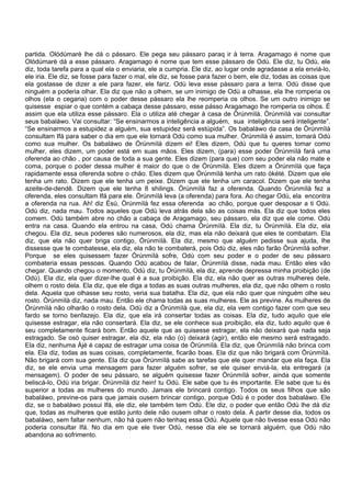 partida. Olódùmarè lhe dá o pássaro. Ele pega seu pássaro paraq ir à terra. Aragamago é nome que
Olódùmarè dá a esse pássaro. Aragamago é nome que tem esse pássaro de Odù. Ele diz, tu Odù, ele
diz, toda tarefa para a qual ela o enviaria, ele a cumpria. Ele diz, ao lugar onde agradasse a ela enviá-lo,
ele iria. Ele diz, se fosse para fazer o mal, ele diz, se fosse para fazer o bem, ele diz, todas as coisas que
ela gostasse de dizer a ele para fazer, ele fariz. Odù leva esse pássaro para a terra. Odù disse que
ninguém a poderia olhar. Ela diz que não a olhem, se um inimigo de Odù a olhasse, ela lhe romperia os
olhos (ela o cegaria) com o poder desse pássaro ela lhe reomperia os olhos. Se um outro inimigo se
quisesse espiar o que contém a cabaça desse pássaro, esse pásso Aragamago lhe romperia os olhos. É
assim que ela utiliza esse pássaro. Ela o utiliza até chegar à casa de Òrúnmìlà. Òrúnmìlà vai consultar
seus babaláwo. Vai consultar: “Se ensinarmos a inteligência a alguém, sua inteligência será inteligente”.
“Se ensinarmos a estupidez a alguém, sua estupidez será estúpida”. Os babaláwo da casa de Òrúnmìlà
consultam Ifá para saber o dia em que ele tornará Odù como sua mulher. Òrúnmìlà é assim, tomará Odù
como sua mulher. Os babaláwo de Òrúnmìlà dizem ei! Eles dizem, Odù que tu queres tomar como
mulher, eles dizem, um poder está em suas mãos. Eles dizem, (para) esse poder Òrúnmìlà fará uma
oferenda ao chão , por causa de toda a sua gente. Eles dizem (para que) com seu poder ela não mate e
coma, porque o poder dessa mulher é maior do que o de Òrúnmìlà. Eles dizem a Òrúnmìlà que faça
rapidamente essa oferenda sobre o chão. Eles dizem que Òrúnmìlà tenha um rato òkété. Dizem que ele
tenha um rato. Dizem que ele tenha um peixe. Dizem que ele tenha um caracol. Dizem que ele tenha
azeite-de-dendê. Dizem que ele tenha 8 shilings. Òrúnmìlà faz a oferenda. Quando Òrúnmìlà fez a
oferenda, eles consultam Ifá para ele. Òrúnmìlà leva (a oferenda) para fora. Ao chegar Odù, ela encontra
a oferenda na rua. Ah! diz Èsù, Òrúnmìlà fez essa oferenda ao chão, porque quer desposar a ti Odù.
Odù diz, nada mau. Todos aqueles que Odù leva atrás dela são as coisas más. Ela diz que todos eles
comem. Odù também abre no chão a cabaça de Aragamago, seu pássaro, ela diz que ele come. Odù
entra na casa. Quando ela entrou na casa, Odù chama Òrúnmìlà. Ela diz, tu Òrúnmìlà. Ela diz, ela
chegou. Ela diz, seus poderes são numerosos, ela diz, mas ela não deixará que eles te combatam. Ela
diz, que ela não quer briga contigo, Òrúnmìlà. Ela diz, mesmo que alguém pedisse sua ajuda, lhe
dissesse que te combatesse, ela diz, ela não te combaterá, pois Odù diz, eles não farão Òrúnmìlà sofrer.
Porque se eles quisessem fazer Òrúnmìlà sofre, Odù com seu poder e o poder de seu pássaro
combateria essas pessoas. Quando Odù acabou de falar, Òrúnmìlà disse, nada mau. Então eles vão
chegar. Quando chegou o momento, Odù diz, tu Òrúnmìlà, ela diz, aprende depressa minha proibição (de
Odù). Ela diz, ela quer dizer-lhe qual é a sua proibição. Ela diz, ela não quer as outras mulheres dele,
olhem o rosto dela. Ela diz, que ele diga a todas as suas outras mulheres, ela diz, que não olhem o rosto
dela. Aquela que olhasse seu rosto, veria sua batalha. Ela diz, que ela não quer que ninguém olhe seu
rosto. Òrúnmìlà diz, nada mau. Então ele chama todas as suas mulheres. Ele as previne. As mulheres de
Òrúnmìlà não olharão o rosto dela. Odù diz a Òrúnmìlà que, ela diz, ela vem contigo fazer com que seu
fardo se torno benfazejo. Ela diz, que ela irá consertar todas as coisas. Ela diz, tudo aquilo que ele
quisesse estragar, ela não consertará. Ela diz, se ele conhece sua proibição, ela diz, tudo aquilo que é
seu completamente ficará bom. Então aquele que as quisesse estragar, ela não deixará que nada seja
estragado. Se osò quiser estragar, ela diz, ela não (o) deixará (agir), então ele mesmo será estragado.
Ela diz, nenhuma Àjé é capaz de estragar uma coisa de Òrúnmìlà. Ela diz, que Òrúnmìlà não brinca com
ela. Ela diz, todas as suas coisas, completamente, ficarão boas. Ela diz que não brigará com Òrúnmìlà.
Não brigará com sua gente. Ela diz que Òrúnmìlà sabe as tarefas que ele quer mandar que ela faça. Ela
diz, se ele envia uma mensagem para fazer alguém sofrer, se ele quiser enviá-la, ela entregará (a
mensagem). O poder de seu pássaro, se alguém quisesse fazer Òrúnmìlà sofrer, ainda que somente
beliscá-lo, Odù iria brigar. Òrúnmìlà diz hein! tu Odú. Ele sabe que tu és importante. Ele sabe que tu és
superior a todas as mulheres do mundo. Jamais ele brincará contigo. Todos os seus filhos que são
babaláwo, previne-os para que jamais ousem brincar contigo, porque Odù é o poder dos babaláwo. Ele
diz, se o babaláwo possui Ifá, ele diz, ele também tem Odù. Ele diz, o poder que então Odù lhe dá diz
que, todas as mulheres que estão junto dele não ousem olhar o rosto dela. A partir desse dia, todos os
babaláwo, sem faltar nenhum, não há quem não tenhaq essa Odù. Aquele que não tivesse essa Odù não
poderia consultar Ifá. No dia em que ele tiver Odù, nesse dia ele se tornará alguém, que Odù não
abandona ao sofrimento.
 