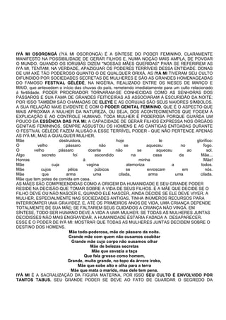 IYÁ MI OSORONGÁ (ÌYÁ MI OSORONGÁ) É A SÍNTESE DO PODER FEMININO, CLARAMENTE
MANIFESTO NA POSSIBILIDADE DE GERAR FILHOS E, NUMA NOÇÃO MAIS AMPLA, DE POVOAR
O MUNDO. QUANDO OS IORUBÁS DIZEM "NOSSAS MÃES QUERIDAS" PARA SE REFERIREM AS
IYÁ MI, TENTAM, NA VERDADE, APAZIGUAR OS PODERES TERRÍVEIS DESSA ENTIDADE. DONAS
DE UM AXÉ TÃO PODEROSO QUANTO O DE QUALQUER ORIXÁ, AS IYÁ MI TIVERAM SEU CULTO
DIFUNDIDO POR SOCIEDADES SECRETAS DE MULHERES E SÃO AS GRANDES HOMENAGEADAS
DO FAMOSO FESTIVAL GÈLÈDÈ, NA NIGÉRIA, REALIZADO ENTRE OS MESES DE MARÇO E
MAIO, que antecedem o início das chuvas do país, remetendo imediatamente para um culto relacionado
à fertilidade. PODER PROCRIADOR TORNARAM-SE CONHECIDAS COMO AS SENHORAS DOS
PÁSSAROS E SUA FAMA DE GRANDES FEITICEIRAS AS ASSOCIARAM À ESCURIDÃO DA NOITE;
POR ISSO TAMBÉM SÃO CHAMADAS DE ELEYÉ E AS CORUJAS SÃO SEUS MAIORES SÍMBOLOS.
A SUA RELAÇÃO MAIS EVIDENTE É COM O PODER GENITAL FEMININO, QUE É O ASPECTO QUE
MAIS APROXIMA A MULHER DA NATUREZA, OU SEJA, DOS ACONTECIMENTOS QUE FOGEM À
EXPLICAÇÃO E AO CONTROLE HUMANO. TODA MULHER É PODEROSA PORQUE GUARDA UM
POUCO DA ESSÊNCIA DAS IYÁ MI; A CAPACIDADE DE GERAR FILHOS EXPRESSA NOS ÓRGÃOS
GENITAIS FEMININOS, SEMPRE ASSUSTOU OS HOMENS E AS CANTIGAS ENTOADAS DURANTE
O FESTIVAL GÈLÈDÈ FAZEM ALUSÃO A ESSE TERRÍVEL PODER - QUE NÃO PERTENCE APENAS
AS IYÁ MI, MAS A QUALQUER MULHER.
Mãe destruidora, hoje te glorifico:
O velho pássaro não se aqueceu no fogo.
O velho pássaro doente não se aqueceu ao sol.
Algo secreto foi escondido na casa da Mãe...
Honras à minha Mãe!
Mãe cuja vagina atemoriza a todos.
Mãe cujos pêlos púbicos se enroscam em nós.
Mãe que arma uma cilada, arma uma cilada.
Mãe que tem potes de comida em casa.
AS MÃES SÃO COMPREENDIDAS COMO A ORIGEM DA HUMANIDADE E SEU GRANDE PODER
RESIDE NA DECISÃO QUE TOMAR SOBRE A VIDA DE SEUS FILHOS. É A MÃE QUE DECIDE SE O
FILHO DEVE OU NÃO NASCER E, QUANDO ELE NASCER, AINDA DECIDE SE ELE DEVE VIVER. A
MULHER, ESPECIALMENTE NAS SOCIEDADES ANTIGAS, TINHA INÚMEROS RECURSOS PARA
INTERROMPER UMA GRAVIDEZ. E, ATÉ OS PRIMEIROS ANOS DE VIDA, UMA CRIANÇA DEPENDE
TOTALMENTE DE SUA MÃE; SE FALTAREM SEUS CUIDADOS A CRIANÇA NÃO VINGA. EM
SÍNTESE, TODO SER HUMANO DEVE A VIDA A UMA MULHER. SE TODAS AS MULHERES JUNTAS
DECIDISSES NÃO MAIS ENGRAVIDAR, A HUMANIDADE ESTARIA FADADA A DESAPARECER.
ESSE É O PODER DE IYÁ MI: MOSTRAR QUE TODAS AS MULHERES JUNTAS DECIDEM SOBRE O
DESTINO DOS HOMENS.
Mãe todo-poderosa, mãe do pássaro da noite.
Grande mãe com quem não ousamos coabitar
Grande mãe cujo corpo não ousamos olhar
Mãe de belezas secretas
Mãe que esvazia a taça
Que fala grosso como homem,
Grande, muito grande, no topo da árvore iroko,
Mãe que sobe alto e olha para a terra
Mãe que mata o marido, mas dele tem pena.
IYÁ MI É A SACRALIZAÇÃO DA FIGURA MATERNA, POR ISSO SEU CULTO É ENVOLVIDO POR
TANTOS TABUS. SEU GRANDE PODER SE DEVE AO FATO DE GUARDAR O SEGREDO DA
 