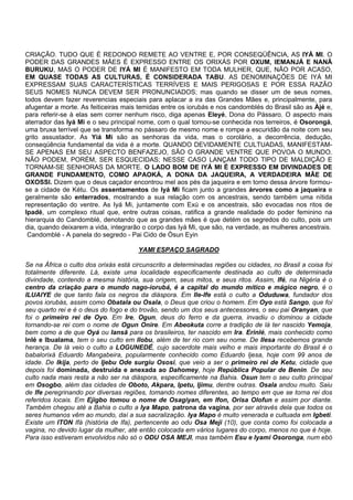CRIAÇÃO. TUDO QUE É REDONDO REMETE AO VENTRE E, POR CONSEQÜÊNCIA, AS IYÁ MI. O
PODER DAS GRANDES MÃES É EXPRESSO ENTRE OS ORIXÁS POR OXUM, IEMANJÁ E NANÃ
BURUKU, MAS O PODER DE IYÁ MI É MANIFESTO EM TODA MULHER, QUE, NÃO POR ACASO,
EM QUASE TODAS AS CULTURAS, É CONSIDERADA TABU. AS DENOMINAÇÕES DE IYÁ MI
EXPRESSAM SUAS CARACTERÍSTICAS TERRÍVEIS E MAIS PERIGOSAS E POR ESSA RAZÃO
SEUS NOMES NUNCA DEVEM SER PRONUNCIADOS; mas quando se disser um de seus nomes,
todos devem fazer reverencias especiais para aplacar a ira das Grandes Mães e, principalmente, para
afugentar a morte. As feiticeiras mais temidas entre os iorubás e nos candomblés do Brasil são as Àjé e,
para referir-se à elas sem correr nenhum risco, diga apenas Eleyé, Dona do Pássaro. O aspecto mais
aterrador das Iyá Mi e o seu principal nome, com o qual tornou-se conhecida nos terreiros, é Osorongá,
uma bruxa terrível que se transforma no pássaro de mesmo nome e rompe a escuridão da noite com seu
grito assustador. As Yiá Mi são as senhoras da vida, mas o corolário, a decorrência, dedução,
conseqüência fundamental da vida é a morte. QUANDO DEVIDAMENTE CULTUADAS, MANIFESTAM-
SE APENAS EM SEU ASPECTO BENFAZEJO, SÃO O GRANDE VENTRE QUE POVOA O MUNDO.
NÃO PODEM, PORÉM, SER ESQUECIDAS; NESSE CASO LANÇAM TODO TIPO DE MALDIÇÃO E
TORNAM-SE SENHORAS DA MORTE. O LADO BOM DE IYÁ MI É EXPRESSO EM DIVINDADES DE
GRANDE FUNDAMENTO, COMO APAOKÁ, A DONA DA JAQUEIRA, A VERDADEIRA MÃE DE
OXOSSI. Dizem que o deus caçador encontrou mel aos pés da jaqueira e em torno dessa árvore formou-
se a cidade de Kétu. Os assentamentos de Iyá Mi ficam junto a grandes árvores como a jaqueira e
geralmente são enterrados, mostrando a sua relação com os ancestrais, sendo também uma nítida
representação do ventre. As Iyá Mi, juntamente com Exú e os ancestrais, são evocadas nos ritos de
Ipadé, um complexo ritual que, entre outras coisas, ratifica a grande realidade do poder feminino na
hierarquia do Candomblé, denotando que as grandes mães é que detém os segredos do culto, pois um
dia, quando deixarem a vida, integrarão o corpo das Iyá Mi, que são, na verdade, as mulheres ancestrais.
Candomblé - A panela do segredo - Pai Cido de Òsun Eyin
YAMI ESPAÇO SAGRADO
Se na África o culto dos orixás está circunscrito a determinadas regiões ou cidades, no Brasil a coisa foi
totalmente diferente. Lá, existe uma localidade especificamente destinada ao culto de determinada
divindade, contendo a mesma história, sua origem, seus mitos, e seus ritos. Assim, Ifé, na Nigéria é o
centro da criação para o mundo nago-iorubá, é a capital do mundo mítico e mágico negro, é o
ILUAIYE de que tanto fala os negros da diáspora. Em Ile-Ife está o culto a Oduduwa, fundador dos
povos iorubás, assim como Obatala ou Osala, o Deus que criou o homem. Em Oyo está Sango, que foi
seu quarto rei e é o deus do fogo e do trovão, sendo um dos seus antecessores, o seu pai Oranyan, que
foi o primeiro rei de Oyo. Em Ire, Ogun, deus do ferro e da guerra, invadiu o dominou a cidade
tornando-se rei com o nome de Ogun Onire. Em Abeokuta corre a tradição de lá ter nascido Yemoja,
bem como a de que Oyá ou Iansã para os brasileiros, ter nascido em Ira. Erinlé, mais conhecido como
Inlé e Ibualama, tem o seu culto em Ilobu, além de ter rio com seu nome. De Ilesa recebemos grande
herança. De lá veio o culto a LOGUNEDÉ, cujo sacerdote mais velho e mais importante do Brasil é o
babalorixá Eduardo Mangabeira, popularmente conhecido como Eduardo Ijesa, hoje com 99 anos de
idade. De Ikija, perto de Ijebu Ode surgiu Ososi, que veio a ser o primeiro rei de Ketu, cidade que
depois foi dominada, destruída e anexada ao Dahomey, hoje República Popular de Benin. De seu
culto nada mais resta a não ser na diáspora, especificamente na Bahia. Osun tem o seu culto principal
em Osogbo, além das cidades de Oboto, Akpara, Ipetu, Ijimu, dentre outras. Osala andou muito. Saiu
de Ife peregrinando por diversas regiões, tomando nomes diferentes, ao tempo em que se torna rei dos
referidos locais. Em Ejigbo tomou o nome de Osagiyan, em Ifon, Orisa Olofun e assim por diante.
Também chegou até a Bahia o culto a Iya Mapo, patrona da vagina, por ser através dela que todos os
seres humanos vêm ao mundo, daí a sua sacralização. Iya Mapo é muito venerada e cultuada em Igbeti.
Existe um ITON Ifá (história de Ifa), pertencente ao odu Osa Meji (10), que conta como foi colocada a
vagina, no devido lugar da mulher, até então colocada em vários lugares do corpo, menos no que é hoje.
Para isso estiveram envolvidos não só o ODU OSA MEJI, mas também Esu e Iyami Osoronga, num ebó
 