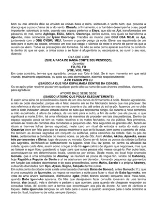 bom ou mal através dele se enviam as coisas boas e ruins, sobretudo o vento ruim, que provoca a
doença que o povo chama de ar do vento. Ofurufu, o firmamento, o ar também desempenha o seu papel
importante, sobretudo à noite, quando seu espaço pertence a Eleye, que são os Ajé, transformadas em
pássaros do mal, como Agbibgó, Elùlú, Atioro, Osoronga, dentre outros, nos quais se transforma a
Ajé-mãe, mais conhecida por Iyami Osoronga. Trazidas ao mundo pelo ODU OSA MEJI, as Ajé,
juntamente com o ODU OYEKU MEJI, formam o grande perigo da noite. Eleye voa espalmada de um
lado para o outro da cidade, emitindo um eco que rasga o silêncio da noite e enche de pavor os que a
ouvem ou vêem. Todas as precauções são tomadas. Se não se sabe como aplacar sua fúria ou conduzí-
la dentro do que se quer, a única coisa a se fazer é afugentá-la ou esconjurá-la, ao ouvir o seu eco,
dizendo:
OYA OBE LORI
(QUE A FACA DE IANSÃ CORTE SEU PESCOÇO),
Ou então
FO, FO, FO
(VOE, VOE, VOE)
Em caso contrário, tem-se que agradá-la, porque sua fúria é fatal. Se é num momento em que está
voando, totalmente espalmada, ou após seu eco aterrorizador, dizemos respeitosamente:
A FO FAGUN WO LU
([SAÚDO] A QUE VOA ESPALMADA DENTRO DA CIDADE),
Ou se após gritar resolver pousar em qualquer ponto alto ou numa de suas árvores prediletas, dizemos,
para agradá-la:
ATIORO BALE SEGE SEGE
([SAÚDO] ATIORO QUE POUSA ELEGANTEMENTE)
E assim uma série de procedimentos diante de um dos donos do firmamento à noite. Mesmo agradando-
a não se pode descuidar, porque ela é fatal, mesmo em se lhe felicitando temos que nos precaver. Se
nos referimos a ela ou falamos em seu nome durante o dia, até antes do sol se pôr, fazemos um no chão
com o dedo indicador, atitude tomada diante de tudo que representa perigo. Se durante à noite corremos
a mão espalmada, à altura da cabeça, de um lado para o outro, a fim de evitar que ela pouse, o que
significará a morte.Enfim, há uma infinidade de maneiras de proceder em tais circunstâncias. Dentro do
espaço sagrado ainda se tem os matos rasteiros e os matos fechados, na via pública. Nos primeiros,
arreiam-se restos de comidas das divindades e pequenos ebo. Nos segundos os grandes ebo, fazem-se
rituais e tiram-se folhas (ervas sagradas), neste caso um ritual de entrada e saída do mato para
Ossaniyn deve ser feito para que se possa encontrar o que se foi buscar, bem como o caminho de volta.
Há também as árvores sagradas em conjunto ou solitárias, pelos caminhos da cidade. São os pés de
Iroko, pertencentes à divindade do mesmo nome, os pés de Obi, Atori, Aridan, Akoko, Apakoka, essas
três pertencentes a Eleiye, lugar de pouso ou morada. Como se vê, todos os pontos da cidade da Bahia
são sagrados, identificam-se perfeitamente os lugares onde Esu faz ponto, no centro ou afastado da
cidade, quem cuida dele, assim como o lugar onde há egun (alma) de alguém que negociava, mas que
ao falecer o egun ficou guardando o lugar para que outra pessoa não viesse ocupá-lo. Por outro lado,
acomodavam-se em determinados locais, unindo-se por etnias. Deste modo, no local hoje chamado
Gomeia, que é uma corruptela de Abomey, se reuniam os povos de língua fon, vindos do Dahomey,
hoje República Popular de Benin e aí se alastraram em derredor, formando pequenos agrupamentos
em função das cidades daomeanas e de suas procedências, como Mahis, Savalu e a própria Abomey,
cultuando divindades com Kpo, Ayzan, Sogbo, Sakpata dentre outras.
Em outro ponto da cidade onde existe uma baixada chamada Baixa do Bonocô, antes Gunucô (11), que
é uma corruptela de Igunnuko, os negros se reuniam a noite para fazer o ritual de Baba Igunnuko, em
volta de uma árvore sacralizada, distribuindo egbo (milho branco cozido) enquanto dava meia-noite,
quando Baba Igunnuko aparecia. Os fiéis que desejassem fazer consulta tomavam de uma terrina
branca, eko (acaçá), vela e dinheiro e pediam o que queriam, para quando ele chegasse responder as
consultas feitas, de acordo com a terrina que encontravam aos pés da árvore. Ao som de cânticos e
toques, Baba Igunnuko dançava de um lado para o outro e quando avançava para o lado contrário à
área do ritual, traziam-no de volta, sempre dizendo:
 